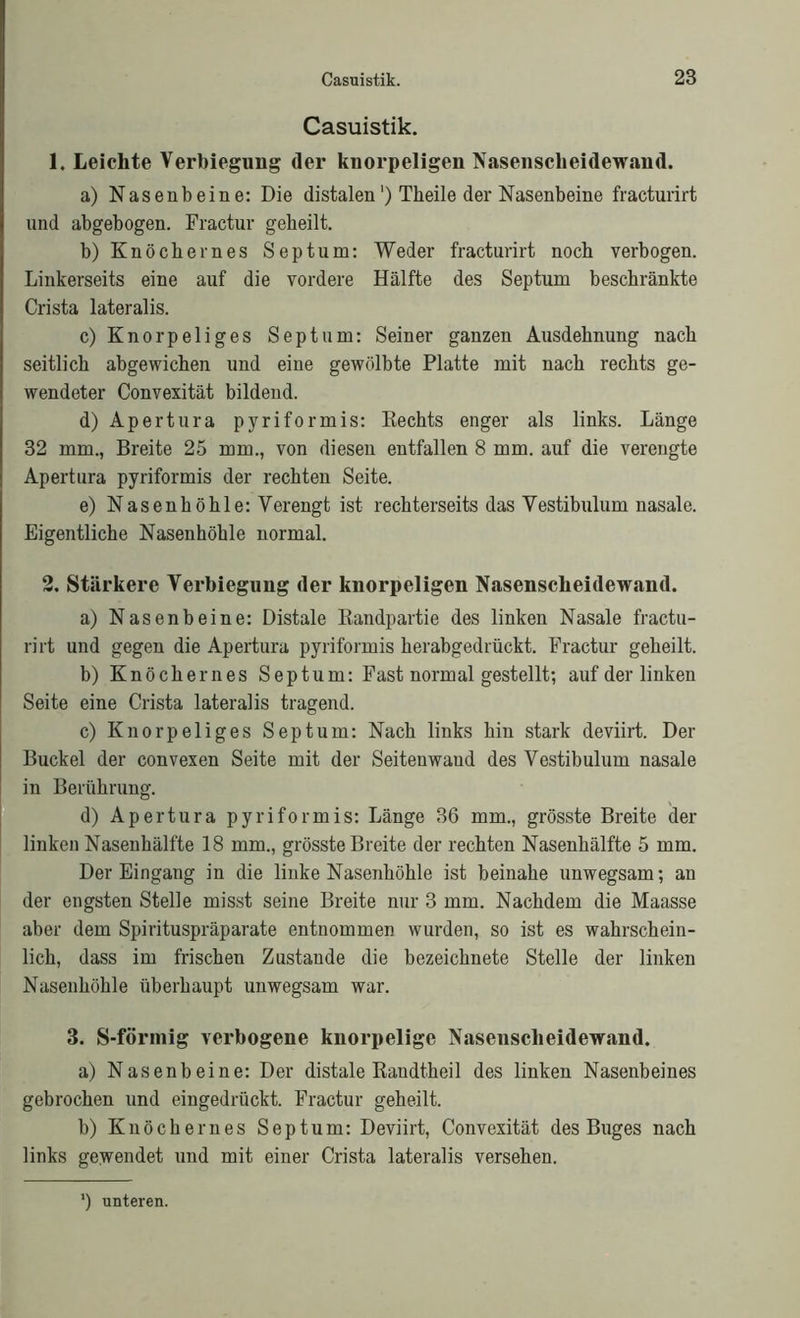 Casuistik. 1. Leichte Verbiegung der knorpeligen Nasenscheidewand. a) Nasenbeine: Die distalen') Theile der Nasenbeine fracturirt und abgebogen. Fractur geheilt. b) Knöchernes Septum: Weder fracturirt noch verbogen. Linkerseits eine auf die vordere Hälfte des Septum beschränkte Crista lateralis. c) Knorpeliges Septum: Seiner ganzen Ausdehnung nach seitlich abgewichen und eine gewölbte Platte mit nach rechts ge- wendeter Convexität bildend. d) Apertura pyriformis: Kechts enger als links. Länge 32 mm., Breite 25 mm., von diesen entfallen 8 mm. auf die verengte Apertura pyriformis der rechten Seite. e) Nasenhöhle: Verengt ist rechterseits das Vestibulum nasale. Eigentliche Nasenhöhle normal. 2. Stärkere Verbiegung der knorpeligen Nasenscheidewand. a) Nasenbeine: Distale Bandpartie des linken Nasale fractu- rirt und gegen die Apertura pyriformis herabgedrückt. Fractur geheilt. b) Knöchernes Septum: Fast normal gestellt; auf der linken Seite eine Crista lateralis tragend. c) Knorpeliges Septum: Nach links hin stark deviirt. Der Buckel der convexen Seite mit der Seitenwaud des Vestibulum nasale in Berührung. d) Apertura pyriformis: Länge 36 mm., grösste Breite der linken Nasenhälfte 18 mm., grösste Breite der rechten Nasenhälfte 5 mm. Der Eingang in die linke Nasenhöhle ist beinahe unwegsam; an der engsten Stelle misst seine Breite nur 3 mm. Nachdem die Maasse aber dem Spirituspräparate entnommen wurden, so ist es wahrschein- lich, dass im frischen Zustande die bezeichnete Stelle der linken Nasenhöhle überhaupt unwegsam war. 3. S-förmig verbogene knorpelige Nasenscheidewand. a) Nasenbeine: Der distale Randtheil des linken Nasenbeines gebrochen und eingedrückt. Fractur geheilt. b) Knöchernes Septum: Deviirt, Convexität des Buges nach links gewendet und mit einer Crista lateralis versehen. ') unteren.