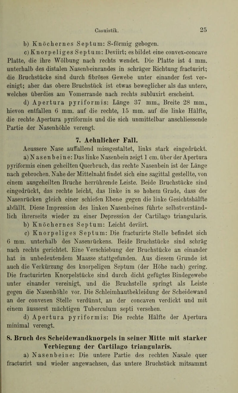 b) Knöchernes Septum: S-förmig gebogen. c) Knorpeliges Septum: Deviirt; es bildet eine convex-concave Platte, die ihre Wölbung nach rechts wendet. Die Platte ist 4 mm. unterhalb des distalen Nasenbeinrandes in schräger Richtung fracturirt; die Bruchstücke sind durch fibröses Gewebe unter einander fest ver- einigt; aber das obere Bruchstück ist etwas beweglicher als das untere, welches überdies am Vomerrande nach rechts subluxirt erscheint. d) Apertura pyriformis: Länge 37 mm., Breite 28 mm., hievon entfallen 6 mm. auf die rechte, 15 mm. auf die linke Hälfte, die rechte Apertura pyriformis und die sich unmittelbar anschliessende Partie der Nasenhöhle verengt. 7. Aelmliclier Fall. Aeussere Nase auffallend missgestaltet, links stark eingedrückt. a) Nasenbeine: Das linke Nasenbein zeigt 1 cm. über der Apertura pyriformis einen geheilten Querbruch, das rechte Nasenbein ist der Länge nach gebrochen. Nahe der Mittelnaht findet sich eine sagittal gestellte, von einem ausgeheilten Bruche herrührende Leiste. Beide Bruchstücke sind eingedrückt, das rechte leicht, das linke in so hohem Grade, dass der Nasenrücken gleich einer schiefen Ebene gegen die linke Gesichtshälfte abfällt. Diese Impression des linken Nasenbeines führte selbstverständ- lich ihrerseits wieder zu einer Depression der Cartilago triangularis. b) Knöchernes Septum: Leicht deviirt. c.) Knorpeliges Septum: Die fracturirte Stelle befindet sich 6 mm. unterhalb des Nasenrückens. Beide Bruchstücke sind schräg nach rechts gerichtet. Eine Verschiebung der Bruchstücke an einander hat in unbedeutendem Maasse stattgefunden. Aus diesem Grunde ist auch die Verkürzung des knorpeligen Septum (der Höhe nach) gering. Die fracturirten Knorpelstücke sind durch dicht gefügtes Bindegewebe unter einander vereinigt, und die Bruchstelle springt als Leiste gegen die Nasenhöhle vor. Die Schleimhautbekleidung der Scheidewand an der convexen Stelle verdünnt, an der concaven verdickt und mit einem äusserst mächtigen Tuberculum septi versehen. d) Apertura pyriformis: Die rechte Hälfte der Apertura minimal verengt. 8. Bruch <les Scheidewandknorpels in seiner Mitte mit starker Verbiegung der Cartilago triangularis. a) Nasenbeine: Die untere Partie des rechten Nasale quer fracturirt und wieder angewachsen, das untere Bruchstück mitsammt