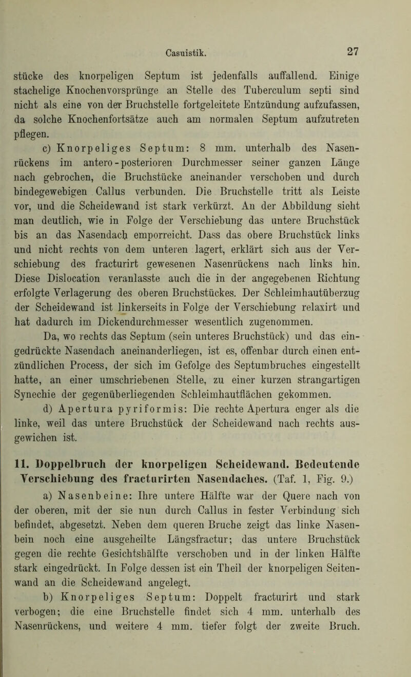 stücke des knorpeligen Septum ist jedenfalls auffallend. Einige stachelige Knochenvorsprünge an Stelle des Tuberculum septi sind nicht als eine von der Bruchstelle fortgeleitete Entzündung aufzufassen, da solche Knochenfortsätze auch am normalen Septum aufzutreten pflegen. c) Knorpeliges Septum: 8 mm. unterhalb des Nasen- rückens im antero - posterioren Durchmesser seiner ganzen Länge nach gebrochen, die Bruchstücke aneinander verschoben und durch bindegewebigen Callus verbunden. Die Bruchstelle tritt als Leiste vor, und die Scheidewand ist stark verkürzt. An der Abbildung sieht man deutlich, wie in Folge der Verschiebung das untere Bruchstück bis an das Nasendach emporreicht. Dass das obere Bruchstück links und nicht rechts von dem unteren lagert, erklärt sich aus der Ver- schiebung des fracturirt gewesenen Nasenrückens nach links hin. Diese Dislocation veranlasste auch die in der angegebenen Bichtung erfolgte Verlagerung des oberen Bruchstückes. Der Schleimhautüberzug der Scheidewand ist linkerseits in Folge der Verschiebung relaxirt und hat dadurch im Dickendurchmesser wesentlich zugenommen. Da, wo rechts das Septum (sein unteres Bruchstück) und das ein- gedrückte Nasendach aneinanderliegen, ist es, offenbar durch einen ent- zündlichen Process, der sich im Gefolge des Septumbruches eingestellt hatte, an einer umschriebenen Stelle, zu einer kurzen strangartigen Synechie der gegenüberliegenden Schleimhautflächen gekommen. d) Apertura pyriformis: Die rechte Apertura enger als die linke, weil das untere Bruchstück der Scheidewand nach rechts aus- gewichen ist. 11. Doppelbruch der knorpeligen Scheidewand. Bedeutende Verschiebung des fracturirten Nasendaches. (Taf. 1, Fig. 9.) a) Nasenbeine: Ihre untere Hälfte war der Quere nach von der oberen, mit der sie nun durch Callus in fester Verbindung sich befindet, abgesetzt. Neben dem queren Bruche zeigt das linke Nasen- bein noch eine ausgeheilte Längsfractur; das untere Bruchstück gegen die rechte Gesichtsbälfte verschoben und in der linken Hälfte stark eingedrückt. In Folge dessen ist ein Theil der knorpeligen Seiten- wand an die Scheidewand angelegt. b) Knorpeliges Septum: Doppelt fracturirt und stark verbogen; die eine Bruchstelle findet sich 4 mm. unterhalb des Nasenrückens, und weitere 4 mm. tiefer folgt der zweite Bruch.