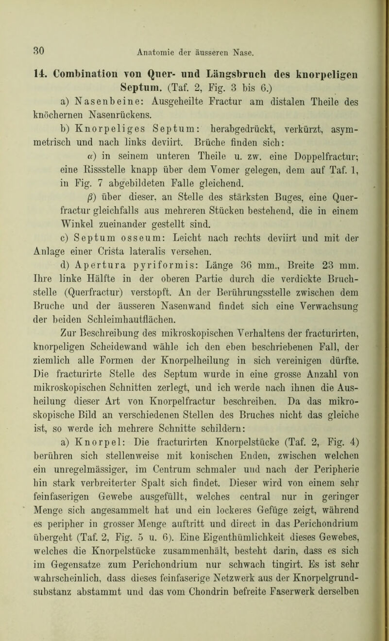 14. Combination von Quer- und Längsbruch des knorpeligen Septuin. (Taf. 2, Fig. 3 bis 6.) a) Nasenbeine: Ausgeheilte Fractur am distalen Theile des knöchernen Nasenrückens. b) Knorpeliges Septum: herabgedrückt, verkürzt, asym- metrisch und nach links deviirt. Brüche finden sich: a) in seinem unteren Theile u. zw. eine Doppelfractur; eine Bissstelle knapp über dem Vomer gelegen, dem auf Taf. 1, in Fig. 7 abgehildeten Falle gleichend. ß) über dieser, an Stelle des stärksten Buges, eine Quer- fractur gleichfalls aus mehreren Stücken bestehend, die in einem Winkel zueinander gestellt sind. c) Septum osseum: Leicht nach rechts deviirt und mit der Anlage einer Crista lateralis versehen. d) Apertura pyriformis: Länge 36 mm., Breite 23 mm. Ihre linke Hälfte in der oberen Partie durch die verdickte Bruch- stelle (Querfractur) verstopft. An der Berührungsstelle zwischen dem Bruche und der äusseren Nasenwand findet sich eine Verwachsung der beiden Schleimhautflächen. Zur Beschreibung des mikroskopischen Verhaltens der fracturirten, knorpeligen Scheidewand wähle ich den eben beschriebenen Fall, der ziemlich alle Formen der Knorpelheilung in sich vereinigen dürfte. Die fracturirte Stelle des Septum wurde in eine grosse Anzahl von mikroskopischen Schnitten zerlegt, und ich werde nach ihnen die Aus- heilung dieser Art von Knorpelfractur beschreiben. Da das mikro- skopische Bild an verschiedenen Stellen des Bruches nicht das gleiche ist, so werde ich mehrere Schnitte schildern: a) Knorpel: Die fracturirten Knorpelstücke (Taf. 2, Fig. 4) berühren sich stellenweise mit konischen Enden, zwischen welchen ein unregelmässiger, im Centrum schmaler und nach der Peripherie hin stark verbreiterter Spalt sich findet. Dieser wird von einem sehr feinfaserigen Gewebe ausgefüllt, welches central nur in geringer Menge sich angesammelt hat und ein lockeres Gefüge zeigt, während es peripher in grosser Menge auftritt und direct in das Perichondrium übergeht (Taf. 2, Fig. 5 u. 6). Eine Eigenthümlichkeit dieses Gewebes, welches die Knorpelstücke zusammenhält, besteht darin, dass es sich im Gegensätze zum Perichondrium nur schwach tingirt. Es ist sehr wahrscheinlich, dass dieses feinfaserige Netzwerk aus der Knorpelgrund- substanz abstammt und das vom Chondrin befreite Faserwerk derselben