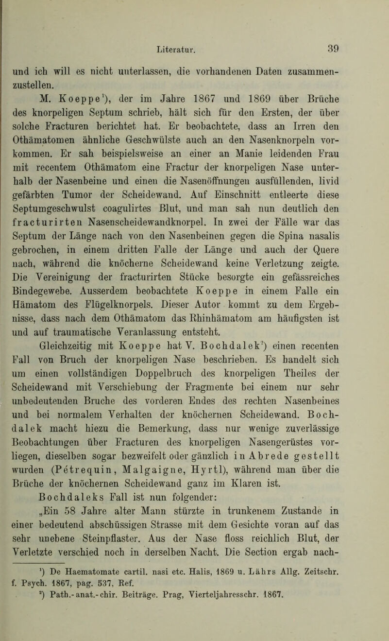 und ich will es nicht unterlassen, die vorhandenen Daten zusammen- zustellen. M. Koeppe1), der im Jahre 1867 und 1869 über Brüche des knorpeligen Septum schrieb, hält sich für den Ersten, der über solche Fracturen berichtet hat. Er beobachtete, dass an Irren den Othämatomen ähnliche Geschwülste auch an den Nasenknorpeln Vor- kommen. Er sah beispielsweise an einer an Manie leidenden Frau mit recentem Othämatom eine Fractur der knorpeligen Nase unter- halb der Nasenbeine und einen die Nasenöffnungeu ausfüllenden, livid gefärbten Tumor der Scheidewand. Auf Einschnitt entleerte diese Septumgeschwulst coagulirtes Blut, und man sah nun deutlich den fracturirten Nasenscheidewandknorpel. In zwei der Fälle war das Septum der Länge nach von den Nasenbeinen gegen die Spina nasalis gebrochen, in einem dritten Falle der Länge und auch der Quere nach, während die knöcherne Scheidewand keine Verletzung zeigte. Die Vereinigung der fracturirten Stücke besorgte ein gefässreiches Bindegewebe. Ausserdem beobachtete Koeppe in einem Falle ein Hämatom des Flügelknorpels. Dieser Autor kommt zu dem Ergeb- nisse, dass nach dem Othämatom das Rhinhämatom am häufigsten ist und auf traumatische Veranlassung entsteht. Gleichzeitig mit Koeppe hat V. Bochdalek2) einen recenten Fall von Bruch der knorpeligen Nase beschrieben. Es bandelt sich um einen vollständigen Doppelbruch des knorpeligen Theiles der Scheidewand mit Verschiebung der Fragmente hei einem nur sehr unbedeutenden Bruche des vorderen Endes des rechten Nasenbeines und bei normalem Verhalten der knöchernen Scheidewand. Boch- dalek macht hiezu die Bemerkung, dass nur wenige zuverlässige Beobachtungen über Fracturen des knorpeligen Nasengerüstes vor- liegen, dieselben sogar bezweifelt oder gänzlich in Abrede gestellt wurden (Petrequin, Malgaigne, Hyrtl), während man über die Brüche der knöchernen Scheidewand ganz im Klaren ist. Bochdaleks Fall ist nun folgender: „Ein 58 Jahre alter Mann stürzte in trunkenem Zustande in einer bedeutend abschüssigen Strasse mit dem Gesichte voran auf das sehr unebene Steinpflaster. Aus der Nase floss reichlich Blut, der Verletzte verschied noch in derselben Nacht. Die Section ergab nach- ’) De Haematomate cartil. nasi etc. Halis, 1869 u. Lahrs Allg. Zeitschr. f. Psych. 1867, pag. 537, Ref. 2) Path.-anat.-chir. Beiträge. Prag, Vierteljahresschr. 1867.