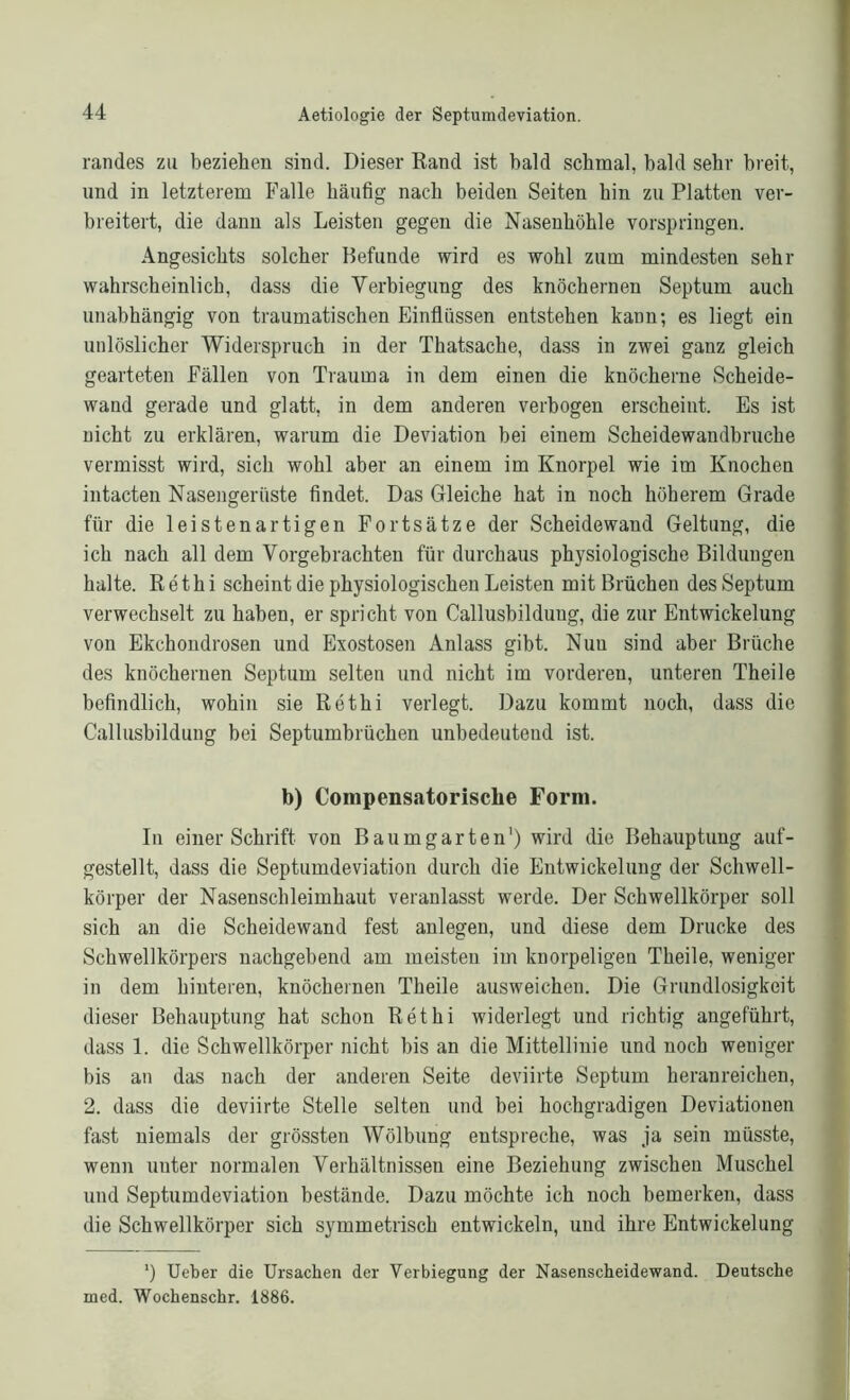 randes zu beziehen sind. Dieser Rand ist bald schmal, bald sehr breit, und in letzterem Falle häufig nach beiden Seiten hin zu Platten ver- breitert, die dann als Leisten gegen die Nasenhöhle vorspringen. Angesichts solcher Befunde wird es wohl zum mindesten sehr wahrscheinlich, dass die Verbiegung des knöchernen Septum auch unabhängig von traumatischen Einflüssen entstehen kann; es liegt ein unlöslicher Widerspruch in der Thatsache, dass in zwei ganz gleich gearteten Fällen von Trauma in dem einen die knöcherne Scheide- wand gerade und glatt, in dem anderen verbogen erscheint. Es ist nicht zu erklären, warum die Deviation bei einem Scheidewandbruche vermisst wird, sich wohl aber an einem im Knorpel wie im Knochen intacten Nasengerüste findet. Das Gleiche hat in noch höherem Grade für die leistenartigen Fortsätze der Scheidewand Geltung, die ich nach all dem Vorgehrachten für durchaus physiologische Bildungen halte. Rethi scheint die physiologischen Leisten mit Brüchen des Septum verwechselt zu haben, er spricht von Callusbildung, die zur Entwickelung von Ekchondrosen und Exostosen Anlass gibt. Nun sind aber Brüche des knöchernen Septum selten und nicht im vorderen, unteren Theile befindlich, wohin sie Rethi verlegt. Dazu kommt noch, dass die Callusbildung bei Septumbrüchen unbedeutend ist. b) Compensatorische Form. In einer Schrift von Baumgarten1) wird die Behauptung auf- gestellt, dass die Septumdeviation durch die Entwickelung der Schwell- körper der Nasenschleimhaut veranlasst werde. Der Schwellkörper soll sich an die Scheidewand fest anlegen, und diese dem Drucke des Schwellkörpers nachgebend am meisten im knorpeligen Theile, weniger in dem hinteren, knöchernen Theile ausweichen. Die Grundlosigkeit dieser Behauptung hat schon Rethi widerlegt und richtig angeführt, dass 1. die Schwellkörper nicht bis an die Mittellinie und noch weniger bis an das nach der anderen Seite deviirte Septum heranreichen, 2. dass die deviirte Stelle selten und bei hochgradigen Deviationen fast niemals der grössten Wölbung entspreche, was ja sein müsste, wenn unter normalen Verhältnissen eine Beziehung zwischen Muschel und Septumdeviation bestände. Dazu möchte ich noch bemerken, dass die Schwellkörper sich symmetrisch entwickeln, und ihre Entwickelung *) Ueber die Ursachen der Verbiegung der Nasenscheidewand. Deutsche med. Wochenschr. 1886.