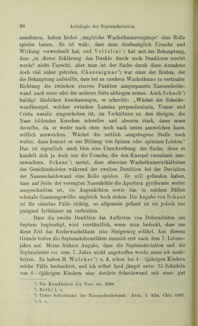 annehmen, haben hiebei „ungleiche Wachsthums Vorgänge“ eine Rolle spielen lassen. Es ist wahr, dass man diesbezüglich Ursache und Wirkung verwechselt hat, und Voltolini1) hat mit der Behauptung, dass „in dieser Erklärung das Dunkle durch noch Dunkleres ersetzt werde“ nicht Unrecht, aber man ist der Sache durch diese Annahme doch viel näher getreten. Chassaignac2) war einer der Ersten, der die Behauptung aufstellte, dass bei zu raschem Wachsthume in verticaler Richtung die zwischen starren Punkten ausgespannte Nasenscheide- wand nach einer oder der anderen Seite abbiegen müsse. Auch Schech3 4) huldigt ähnlichen Anschauungen, er schreibt: „Wächst der Scheide- wandknorpel, welcher zwischen Lamina perpendicularis, Vomer und Crista nasalis eingeschoben ist, im Verhältniss zu den übrigen, die Nase bildenden Knochen schneller und abnorm stark, dann muss derselbe, da er weder nach oben noch nach unten ausweichen kann, seitlich ausweichen. Wächst die seitlich ausgebogene Stelle noch weiter, dann kommt es zur Bildung von Spinen oder spinösen Leisten.“ Das ist eigentlich auch blos eine Umschreibung der Sache, denn es handelt sich ja doch um die Ursache, die den Knorpel veranlasst aus- zuwachsen. Schaus3) meint, dass abnorme Wachsthumsverhältnisse des Gesichtsskeletes während der zweiten Dentition bei der Deviation der Nasenscheidewand eine Rolle spielen. Er will gefunden haben, dass auf Seite der verengten Nasenhöhle die Apertuva pyriformis weiter ausgeschnitten ist, die Augenhöhlen sowie das in solchen Fällen schmale Gaumengewölbe ungleich hoch stehen. Die Angabe von Schaus ist für einzelne Fälle richtig, so allgemein gefasst ist sie jedoch nur geeignet Irrthümer zu verbreiten. Dass die zweite Dentition das Auftreten von Deformitäten am Septum begüustigt, wird verständlich, wenn man bedenkt, dass um diese Zeit das Kieferwachsthum eine Steigerung erfährt. Aus diesem Grunde treten die Septumdeformitäten zumeist erst nach dem 7. Lebens- jahre auf. Meine frühere Angabe, dass die Septumdeviation und die Septumleiste vor dem 7. Jahre nicht angetroffen werde, muss ich modi- ficiren. Es haben H. Welcker*) u. A. schon bei 4—5jährigen Kindern solche Fälle beobachtet, und ich selbst fand jüngst unter 35 Schädeln von 4—6jährigen Kindern eine deviirte Scheidewand mit einer gut ') Die Krankheiten der Nase etc. 1888. a) Rethi 1. c. 3) Ueber Schiefstand der Nasenscheidewand. Arch. f. klin. Chir. 1887. 4) 1. c.