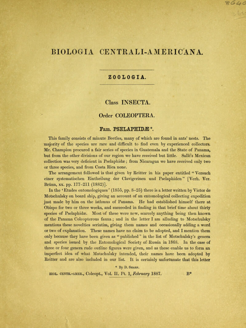 BIOLOGIA CENTRAL I-AMERI CANA. Z00L0GIA. Class INSECTA. Order COLEOPTERA. Pam. PSELAPHXDA3 *. This family consists of minute Beetles, many of which are found in ants’ nests. The majority of the species are rare and difficult to find even by experienced collectors. Mr. Champion procured a fair series of species in Guatemala and the State of Panama, but from the other divisions of our region we have received but little. Salle s Mexican collection was very deficient in Pselaphidae; from Nicaragua we have received only two or three species, and from Costa Rica none. The arrangement followed is that given by Reitter in his paper entitled “ Versuch einer systematischen Eintheilung der Clavigerinen und Pselaphiden” [Yerh. Ver. Briinn, xx. pp. 177-211 (1882)]. In the 4 Etudes entomologiques ’ (1855, pp. 8-25) there is a letter written by Victor de Motschulsky on board ship, giving an account of an entomological collecting expedition just made by him on the isthmus of Panama. He had established himself there at Obispo for two or three weeks, and succeeded in finding in that brief time about thirty species of Pselaphidae. Most of these were new, scarcely anything being then known of the Panama Coleopterous fauna; and in the letter I am alluding to Motschulsky mentions these novelties seriatim, giving them names and occasionally adding a word or two of explanation. These names have no claim to be adopted, and I mention them only because they have been given as “ published ” in the list of Motschulsky’s genera and species issued by the Entomological Society of Russia in 1868. In the case of three or four genera rude outline figures were given, and as these enable us to form an imperfect idea of what Motschulsky intended, their names have been adopted by Reitter and are also included in our list. It is certainly unfortunate that this letter * By D. Sharp.