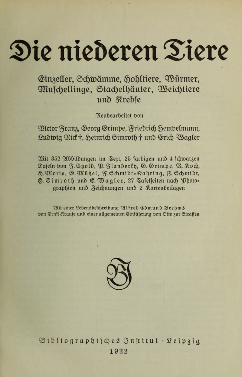 ^ic nicbcren Spiere ©inseller, 6c^tDämmc, So^Iüere, Q53ürmcr, Onufd^elUngc, ©tac^cl^äutcr, OSeid^tierc uu5 ^rebfe QSictor‘5ran§, @eorg ©rimpc, ‘^ricbrici^ ^cmpclmann, fiubtDig Qltcf t, <Ößinricp 6imrotp f unb ©riep QBagler QKit 352 Qlbbilöungen im Se^t, 25 farbigen unb 4 fd)tüar3cn Safeln bon ‘J.(S^olb, '^lanbcrfp, ®. ©rimpe, QU. (^od^, §.QRorin, ©.QKü^el, ‘J.6d^mibt»^apring, 3. 6cf)mibt, ©imrotp unb ©. QBagler, 27 Safelfeiten naep ^poto= grappien unb 3ßi<pnungen unb 2 ^artenbeilagen onu einer ßebensSbeiebreibung Qllfreb @5munö ‘Srebmä bon ®rn[t Traufe unö einer aUgemeinen ©infübrung üon Otto gur ©tragen Qteubearbeitet bon ®ibIiograppifcpe:g Onfiitut * 2cip§ig 1922