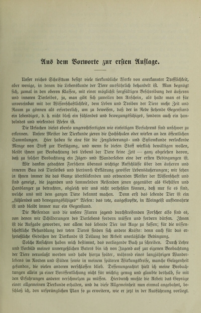 5(u§ bcm S5oiluoi*tc 5ur crfteit ^tuflage» Uitfer reid;eg ©d;rifttum kfi|t oiele tierfunbli(^e 2Berfe oon anerfaunter 2^refflid)feit, aber iDcnige, in beiten bie Sebensfunbe ber stiere an^fübrlidb bel^anbeit ift. 9)lan begnügt fid), jumal in ben oberen klaffen, mit einer möglic^ft Sorgfältigen Sefdjreibung beg äiifeeren unb inneren SCierleibe^, ja, man gibt fid) gnroeüen ben 2lnfd)ein, aB tjalte man e§ für nnoereinbar mit ber 2öiffenfd)aftlid)feit, bem Seben unb Streiben ber STiere me|r 3ed intD 9inum 311 gönnen al§ erforberlid), um 311 beroeifen, bajg ber in 9^ebe ftei)enbe (Segenftanö ein lebenbigeg, b. f). nid)t bio^ ein füi)Ienbed unb beiüegungSfä[)ige§, Sonbern auc^ ein i)an= belnbeg unb mirfenbeig äöefen ift. 2)ie Urfad)en biefeä ebenjo ungered)tfertigten roie einjeitigen 33erfat)renä finb unfd)mer 311 erfennen. Unfere tDfeifter ber ^Cierfunbe 3ieren bie ^0(^fd)ulen ober loirfen an ben öffentlid)en Sammlungen, ^ier l)aben fie eine für bie 3er0KeberungS: unb Spftemfunbe oerlodenbe SJienge non Stoff 3ur 33erfügung, unb roenn fie biefen Stoff roirflid) bemältigen roollen, bleibt il)nen 3ur 53eobad)tung be§ Sebent ber Stiere feine abgefel^en baoon, ba^ 3U fold)er 33eobod^tung ein ;3äger= unb Söanberleben eine ber erften ^ebingungen ift. 2Bir banfen geballten f^orfdjern überaus mii^tige 2luffd)lüffe über ben äußeren unb inneren 33au beg S^ierleibe^ unb l)ierburd) (Srflärung geroiffer fiebenSäu^erungen; mir fel)en in il)nen immer bie baä @an3e überblid'enben nnb orbnenben fOfeifter ber 2Biffenfd)oft unb finb geneigt, bie jagenben unb fammelnben fReifenben jenen gegenüber al§ ®ef)ilfen unb ^anblanger 3U betrad)ten, obgleid) mir un§ nid)t oerl)el)len fönnen, ba§ nur fie eg finb, roeld)e ung mit bem gait3en Stiere befannt mad;en. SDenn erft bag lebenbe Stier ift ein „fül)lenbeg unb beroegunggfnljigeg Sffiefen: bag tote, auggeftopfte, in SBeingeift aufberaaljrte ift unb bleibt immer nur ein ©egenftanb. SDie fHeifenben unb bie unfere f^luren jagenb burd)ftreifenben f^orfd^er olfo finb eg, oon betten mir Si^ilberungen beg Stierlebeng forberit müffen unb forbern bürfen. 3^)t^en ift bie Stufgabe geroorben, oor allem bag lebenbe Siet iitg Slttge 3U faffen; für bie raiffen= fdiaftlic^e S8el)anblung beg toten Siereg finben fidb anbere Kräfte: benn atu^ für bag er= jprie^lidie ©ebeiljen ber Sierfunbe ift Seilung ber Strbeit unerläßliche Söebingttng. Sollte Slnficßten ßaben mid) beftimmt, bag oorliegenbe S3ud) 311 fi^reibcn. SDurch Sel)re unb Sßorbilb meineg unt)ergeßtid)ett Sßaterg bin id) oon ^ttgenb auf 3ur eigenen SBeobadjtting ber Siere oernnlaßt loorben tinb l;abe l)ier3u fpäter, mäßrenb eineg langjährigen Sffianbers lebeng int Siorben unb Süben foioie in meinem Späteren SöirfunggfreiSe, mam^e (Gelegenheit gefunben, bie oieten anberen oerSdjloffen blieb. SDeSfenungead)tet hielt id) meine S3eobad)= tungen allein 3U einer SKeröffentlid)ting nid)t für wichtig genug unb glaubte begl)atb, fie ntit Den (Srfnl)rungen anberer oerfd)mel3en 3U müffen. .^ierburdh mußte bie Strbeit bag (Gepräge einer allgemeinen Sierftinbe erhalten, unb ba biefe 2lllgemeinl)eit nun einmal angebal)nt, be= fd)loß id), beit urfprüngtid)en iplan fo 3ti erioeitern, toie er jeßt in ber 3lugfül)rung oortiegt.