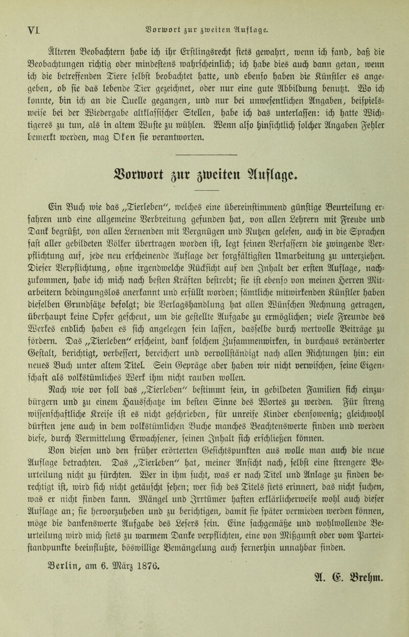 älteren Beobachtern I;abe i(Jh ihr ©rftling^rec^t ftetö geroahrt, toenn idh fonb, ba^ bie Beobadhtungen richtig ober minbeftenä ioahrf(^einIi(^; ich bie^ audh bann getan, rcenn ich bie betreffenben Spiere felbft beobachtet hatte, unb ebenfo haben bie Zünftler eg ange= geben, ob fie bag lebenbe Silier gejeidjiiet, ober nur eine gute Slbbilbung benu^t. 2Bo id) tonnte, bin idh an bie Quelle gegangen, unb nur bei unn)efentUd;en 2lngaben, beifpielg= tiieife bei ber SBiebergabe altflaffifcher ©teilen, habe idh bog unterlaffen: ich hatte 9Bich= tigereg ju tun, alg in altem Sßufte ju mühlen. SBenn alfo hinfid;tlich foldher Slngaben fehler bemerft rcerben, mag Ofen fie nerantraorten. 55ottuort 5nt 5rtiettett ^luftagc. ©in Bud; mie bag „SCierleben'', meld)eg eine übereinftimmenb günftige Beurteilung er= fahren unb eine allgemeine Berbreitung gefunben hot, oon allen Sehrern mit f^reube unb Oanf begrübt, non allen Sernenben mit Bergnügen unb Bu|en gelefen, auch ia bie ©prachen faft aller gebitbeten Bölfer übertragen roorben ift, legt feinen Berfaffern bie jtoingenbe Ber= pflichtung auf, jebe neu erfcheinenbe Sluflage ber forgfältigften Umarbeitung ju untersiehen. S)iefer Berpflidhtung, ohne irgenbroeldhe Bücfficht auf ben Inhalt ber erften 2luflage, nadh= jufommen, habe i(h mich aadh beften Eräfteu beftrebt; fie ift ebenfo oon meinen Herren 9Jiit= arbeitern bebingungglog anerfannt unb erfüllt roorben; fämtlidhe mitroirfenben ilünftler haben biefelben ©runbfä^e befolgt; bie Berlagghanblung hot allen Söünfchen Rechnung getragen, überhaupt feine Opfer gefdheut, um bie geftettte Slufgabe ^u ermöglid;en; oiele f^reunbe beg Söerfeg enblich haben eg fich angelegen fein laffen, bagfelbe burch roertoolle Beiträge ju förbem. ®ag „STierleben erfcheint, banf folchem 3afammenroirfen, in burdhaug oerönberter ©eftalt, berichtigt, nerbeffert, bereid)ert unb üerooHftönbigt uad) allen 9ttdhtungen hia: ein neueg Buch unter altem 2^itel. ©ein ©epräge aber haben roir nicht nerroifchen, feine ©igen= fdjaft alg oolfgtümlidheg SBerf ihm nicht rauben rooHen. Bach roie nor foll bag „S^ierleben beftimmt fein, in gebilbeten f^amilien fidh einju^ bürgern unb ju einem ^augfchahe im beften ©inne beg SBorteg ju roerben. gür ftreng roiffenfchaftliche Greife ift eg nicht gefd)rieben, für unreife Einber ebenforoenig; gleid;rooI;I bürften jene auch ia bem oolfgtümlidhen Buche mandheg Bead;tengroerte finben unb roerben biefe, burch Bermittelung ©rroad;fener, feinen Inhalt fich erfchlie^en fönnen. Bon biefen unb ben früher erörterten ©efichtgpunften oug rooÜe man auch bie neue Sluflage betrachten. Oag „2^ierleben hat, meiner Slnficht nach, felbft eine ftrengere Be= urteilung nicht ju fürchten. 2Ber in ihm fucht, roag er nad) Sattel unb Slnlage ju finben be= redjtigt ift, roirb fidh aicht getäufdht fehen; roer fich beg S^itelg ftetg erinnert, bag nicht fud)en, rong er nicht finben fann. Blängel unb Qi^rtümer haften erflärlidherroeife roohl auch bicfer Sluflage an; fie heroorjuheben unb gu berid;tigen, bamit fie fpäter uermieben roerben fönnen, möge bie banfengroerte Stufgabe beg Seferg fein, ©ine fachgemäße unb roohlrooHenbe Be= urteilung roirb mich fttt§ gu roarmem Oanfe oerpftidhten, eine oon SJttßgunft ober vom Partei ftanbpunfte beeinflußte, bögroillige Bemängelung au^ fernerhin unnahbar finben. Berlin, am 6. SJiärj 1876. 51. S3rchm.