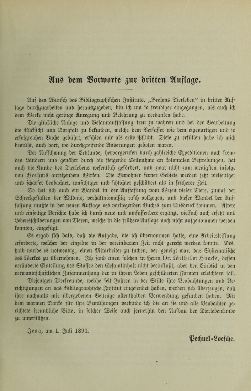 bem 35orltiotte 51« britten ^lufla^e 3Iuf ben be^ 33ibIiograp^ifc^en „33ref;m§ Sierleben''' in britter Slufs löge biirc^äuarbeitert imb l^erau^jugeben, bin ic^ um fo freiibiger eingegangen, al§ aud^ id) Dem 2öerfe nic^t geringe Slnregnng unb 33ele^rung ju nerbanfen l^abe. Sie glücflic^e 2tninge unb ©efamtauffaffung treu ju raai)ren unb bei öer SSearbeitung bie dJücffid^t unb Sorgfalt ju befunben, meicbe bem 33erfaffer loie bem eigenartigen unb fo erfolgreicEien 33ucf)e gebührt, erft^ien mir alg erfte i]3flid;t. Siefe ju erfüllen f)abe i(^ mid; bemül)t, au(^ bort, too burd^greifenbe ^nberungen geboten moren. Ser 2luff(^n)ung ber (Srbfunbe, ^eroorgerufen burd^ ja^lreid^e ©jpebitionen nadj frem= ben Sänbern unb genälirt burcl) bie fteigenbe Seilnalime an folonialen Seftrebungen, Ijat aucf) bie ^unbe be» Sierleben^ mefentlid^ geförbert, unb ätoar nidlit jum roenigftcn infolge üon iBretimg anreisenbem SBirfen. Sie 33eiool)ner ferner ©ebiete rcerben fegt oielfeitiger unb fc^ärfer beobad;tet, umfii^tiger unb fdtilidbter gefc^ilbert al§ in früherer ^dt So Ijat fi(^ auc^ ein SBanbel in ber Sluffaffung oom 3Befen oieler Siere, jumal ber Sd;redgeftalten ber SBilbnig, oerliöltniämä^ig rafdl) ooUjogen, unb biefer Söanbel ber 2luf= faffung mu^te in ber neuen Stuflage be3 oorliegenben 93udl)e§ gum Stugbrud fommen. Siltere unb einfeitige 33eridt)te l^abe icfi bur(^ neue unb umfaffenbere ergängt, oielfai^ aui^ erfeßt unb iJebenäfcfiilberungen oon Sieren, meld^e in bie frül;ere Stuflage nocf) nic^t aufgenommen raerben tonnten, eingefügt. 6^ ergab fid^ halb, ba§ bie Stufgabe, bie id^ übernommen ^tte, eine Slrbeitgleiftung erforöerte, roet(^er ber eingelne in ber oereinbarten 3eü nic^t gerecht werben tonnte. Se§= Ijalb mürbe e^ notroenbig, einen SJtitarbeiter gu fud^en, ber geneigt mar, ba§ Spftematifc^e öeä SBerteä gu übernel)men. ^d^ fanb einen folcben in ^errn Dr. Söill)elm ^aade, beffen oeränberte Einteilung be^ Stoffes ben ©efamtinl)alt nic^t beeinflußt, aber ben ©inblid in ben oermanbtfd)aftli(^en ^ufannnenliang ber in ißrem Seben gefcßilberten g^ormen erleid^tern foll. Siejenigen Sierfreunbe, roeld^e feit ^aßren in ber Stille ißre Sieobai^tungen unb S3e= rid^tigungen an baS S3ibliograpl)ifdl)e ^nftitut eingefenbet ßaben, werben fic^ übergeugen, baß ißre nacßmalS mir übergebenen S3eiträge aUentßalben S3erwenbung gefunben ßaben. Sliit bem warmen Sante für ißre S3emüßungen oerbinbe icß bie an fie unb alte Seobacßter gc= lid^tete freunblidje 35itte, in foldßer SBeife aud; ferncrl;in ben Slufbau ber Sierlebenfunbe gu unterftü|en. 3ena, am 1. .^Juli 1890. ^c^ueI=Socf(f|c.