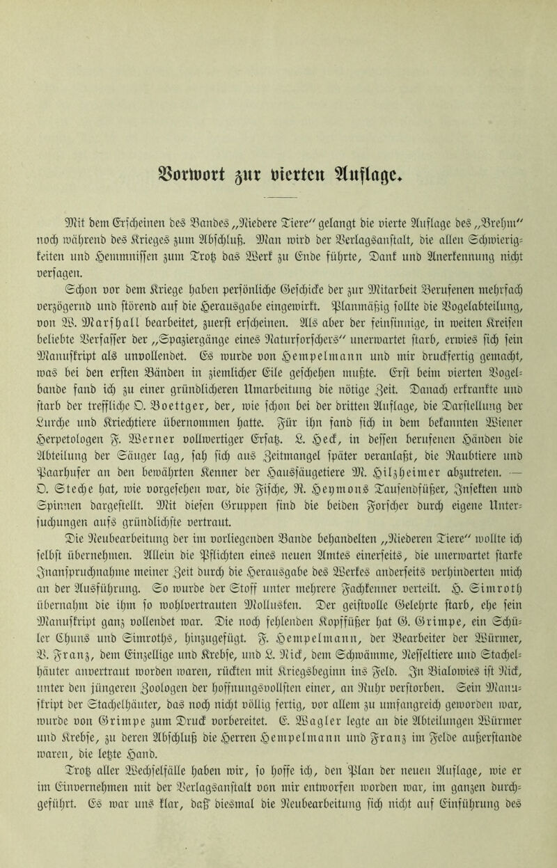 ^oritJort ^ur Diertcn 5tnflagc^ 9}?it bem ®t|C^einen be§ 33anbeä „3ciebere 5£iere gelangt bie nierte 3Iuflage beic „SBreljiu noc^ raät;renb be§ Slrtegeä jum 2lbfdjlu§. 9Kan rotrb ber 33erlaglanftalt, bie allen ©cljii)ierig= feiten nnb ^eintnniffen gnm Xro| ba§ 9Berf gn (Snbe füt;rte, S)anf nnb älnerfennung nidit oerfagen. Sc^on üor bem Kriege Ijaben perfönlic^e @efd)ide ber gnr 9Jiitarbeit berufenen inel)ria(^ üergögernb nnb ftörenb auf bie ^erauggabe eingeroirft. ^planmäßig foEte bie 33ogelabteilnng, non 93. 9Jfarf^atl bearbeitet, gnerft erfd^einen. 9llg aber ber feinfinnige, in roeiten Greifen beliebte 95erfaffer ber „Spagiergänge eine^ 9iatnrforfd)er<o unerwartet ftarb, erwieS fid^ fein 9)lanuffript al§ unnollenbet. würbe non ^etnpelmann nnb mir briidfertig gemacht, wa§ bei ben erften Sänben in giemlii^er ©ile gefdieljen muf3te. (Srft beim uierten 9>ogel= banbe fanb id^ gu einer grünblid^eren Umarbeitung bie nötige 3eit. ®anad; erfranfte unb ftarb ber trefflidje D. 93oettger, ber, wie fd)on bei ber brüten Slnflage, bie SDarftellimg ber Siirdje nnb J^riec^tiere übernommen l)otte. gür il)n fanb fid; in bem befannten 93iener ^erpetologen Söerner noEwcrtiger 6rfn^. S. ^ed, in beffen berufenen §änben bie Stbteilung ber Sänger lag, fal; fic^ aug 3ßümangel fpäter neranla^t, bie 9ianbtiere unb ipaarljufer an ben bewäljrten S^enner ber §au§fäugetiere 9Jt. §ilgl)eimer abgutreten. — O. Ste^e Ijnt, wie norgefel)en war, bie gifdie, 9i. §epmonl Xaufenbfüper, ^nfeften unb Spinnen bargeftellt. 9JUt biefen CÜruppen finb bie beiben f^^orfdjer burd^ eigene Unter: fudjungen auf» grünblidjfte oertraut. ®ie 9ieubearbeitung ber im oorliegcuben 93anbe bel)anbelten „Diieberen ^iere loollte idl) felbft übernel)men. äHlein bie i|3flidüen eine^ neuen 9fmte§ einerfeitä, bie unerwartet ftarfe ;3nanfprud)naljme meiner 3eü buri^ bie §erau^gabe be§ 9Berfeä anberfeits oerljinberten midb an ber 3luäfüljrung. So würbe ber Stoff unter meljrere f^adjfenner ocrteilt. Simrotl; übernaljin bie ilpn fo wol;loertrouten 9J{ollu§fen. ®er geiftoolle ®elel)rte ftarb, el)e fein 9}fanuffript gang oollenbet war. ®ie uod; fcl)lenben ^fopffüffer l)at @. ©rimpe, ein S(^ü= Icr ß-^ung unb Simrotl);», l;ingugefügt. %. ^empelmann, ber 9Searbeiter ber 9öürmer, 9>. f^rang, bem ßingellige unb 5lrcbfe, unb S. 9Ud, bem Sdjwämme, 3ieffeltiere uno Stac^eE l)äuter auoertraut worben waren, rüdten mit ^rieggbeginn in§ fyelb. ;f;n 93ialowie3 ift 3üd, unter ben jüngeren Zoologen ber l)offnunggüollften einer, an SJuljr oerftorben. Sein 9Eanu: ftript ber Stadjelljäiiter, baä nod^ nii^t oöllig fertig, oor allem gu umfangrcid; geworben war, würbe üon ©rimpe gum ®rudf oorbereitet. @. SSagler legte an bie 3lbteilungen 9Bürmer unb £rebfe, gu bereu 2lbf(^luE bie Herren §empelmann unb f^rang im fjelbe auj3erftanbe waren, bie le^te §anb. Tro^ aller 9öecl)felfälle l)aben wir, fo Ijoffe ic^, ben ijilan ber neuen Stuflage, wie er im ßinoernel)men mit ber 9>erlag!»anftalt oon mir entworfen worben war, im gangen bur^: gefüljrt. Gs war un^ flar, ba^ bie^mal bie 3teubearbeitung fiel) nidü auf Ginfüljrung beä