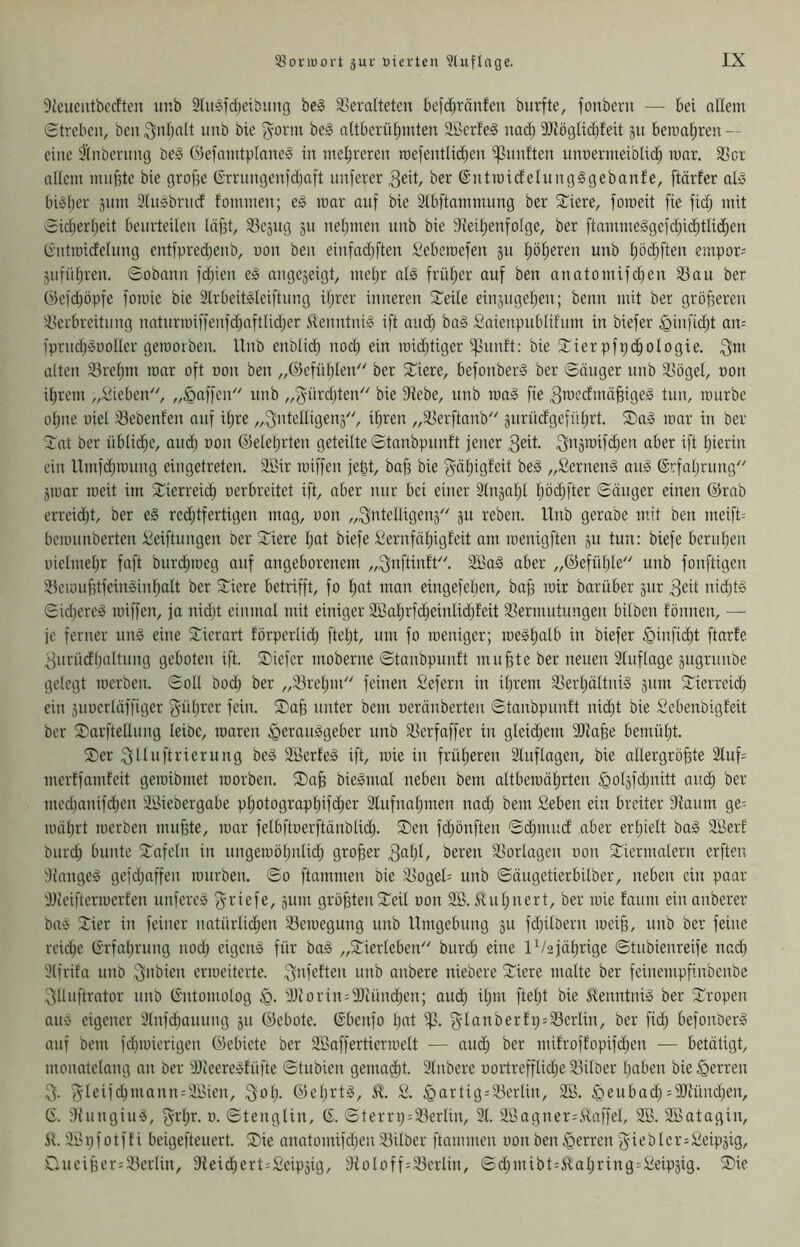 9ieuentbc(Iteu unb SluSfdjeibiing beg ä^eraltetcn beid)ränfen biirfte, fonbern — bei adein Streben, ben ^nljcdt imb bie ^orm beS aUberüljmten Sßerfeö nad) 3)iögUd)feit ju beroal;ren — eine ^tnbernng be§ ©efanitplane^o in mehreren roefentl^en i]3nnften unnermeiblid^ war. 33ct allem nuifite bie grof3e Grrnngenidjaft intferer ^eit, ber ©ntmidelungSgebanfe, ftärfer aly bisher jum 3(nSbrnd foniinen; eS mar auf bie Stbftamnumg ber £iere, fomeit fie fid; mit Sicherheit beurteilen leiht, 53eäiig 511 nehmen nnb bie 9veihenfolge, ber ftammeSgeid)i(^tlid;en Gntraicfclung ent|pred)enb, non ben einfadjften Seberoefen ju höheren unb höchften empöre jufiihren. Sobann l'd;ien eS angejeigt, mehr als früher auf ben anatomifdjen ^au ber Öefdjöpfe fomic bie SlrbeitSleiftnng ihrer inneren Steile einjugehen; beim mit ber gröheren iserbreitnng naturmiffenfd)aftlid;er SvenntniS ift auch Saienpublifnm in biefer §infid)t an= fprnd;SüoIIer gemorben. Unb enblid) nod; ein mii^tiger i]3unft: bie ^Tier pfpchologie. ^m alten 33rehm mar oft oon ben „©efühleiü' ber Spiere, befonberS ber Säuger unb ^ögel, oon ihrem „:üieben, „Raffen'' unb ,,gürd;teiU' bie Diebe, unb maS fie ^rocefmähiges tun, mürbe ohne oiel 33ebenf'en auf ihre „^ntelligeuä, ihren „ä^erftanb'' gurüdgeführt. ®aS mar in ber Tat ber üblid;e, and) von ©eiehrten geteilte Stanbpunft jener ^eit- S'iä'uifchen aber ift hierin ein Umfdjmung eingetreten. Söir miffen jegt, baf3 bie f^ähigfeit beS „SernenS auS ©rfahrung'' jmar meit im Tierreich oerbreitet ift, aber nur bei einer Stnjahl hödjfter Säuger einen ©rab erreid;t, ber eS red;tfertigen mag, oon „^ntelligeuä'' ju reben. Unb gerabe mit ben meift= bemnnberten Seiftungen ber Tiere hßt biefe Sernfähigfeit am menigften ju tun: biefe beruhen oielmehr faft burd;meg auf angeborenem „^nftinfU'. SöaS aber „©efüljle'' unb fonftigen iBemuhtfeinSinhalt ber Tiere betrifft, fo h«t man eingefeljen, bah mir barüber jur 3eit nidjtS SidjcreS miffen, ja nid)t einmal mit einiger 3Bahrfd;einlid)leit 33ermntungen bilben tonnen, — je ferner unS eine Tierart förperlid; fteljt, um fo meniger; meShalb in biefer ^inficht ftarfe ^urücfhrtltnng geboten ift. Tiefer moberne Stanbpunft muhte ber neuen 3luflage jugrunbe gelegt merben. Soll bod) ber „33rehm feinen fiefern in ihrem 3]erhältniS äum Tierreich ein juoerläffiger güljrer fein. Tah unter bem oeränberten Stanbpunft nicht bie Sebenbigfeit ber Tarftellung leibe, maren Herausgeber unb 3]erfaffer in gleichem 9)lahe bemüht. Ter .fjlluftrierung beS SBerteS ift, mie in früheren Sluflagen, bie allergröhte 2lufs mertfamfeit gemibmet morben. Tah bieSmal neben bem altbemährten medjanifd^en ih^iebergabe photographifd;er Slufnahmen nad) bem Seben ein breiter Dfaum ge= mährt merben muhte, mar felbftoerftänblid). Ten fchönften Schmud aber erhielt baS Söerf biird) bunte Tafeln in ungemöhnlich grober bereu Slorlagen oon Tiermalern erften Di'angeS gefd)affen mürben. So ftammen bie '^ocgel= unb Säugetierbilber, neben ein paar DJieiftermerfen unfereS f^riefe, ginn gröhteiiTeil oon SB. S^ul)nert, ber mie fanm ein anberer baS Tier in feiner natürlid)en S3emegung nnb Umgebung ju fdjilbern meih, unb ber feine veidje Erfahrung nod) eigenS für baS „Tierleben burd) eine IV2jährige Stnbienreife nach Slfrifa unb i^nbien ermeiterte. SiM'eften nnb anbere niebere Tiere malte ber feinempfinbenbe ^ünftrator nnb Gntomolog H- SJtorin^DIiünchcn; auch il)in fleht bie ^^enntniS ber Tropen ans eigener Slnfchcuiung jn ©ebote. Gbenfo l)nt f5’lanberfr) = S3erlin, ber fich befonberS auf bem fd)mierigen ©ebiete ber SBaffertiermelt — and) ber mifroffopifchen — betätigt, monatelang an ber DJfeereSfüfte Stubien gemalt. Slnbere oortrefflid)e S3ilöer haben bie Herren 5leifd)mann = SBien, :^ah- ©el)rtS, fi. Hartig = S3erlin, SB. Heubad) =9Jfünd)en, G. DhingiuS, (Vrl)r. 0. Stenglin, G. Stern) = S3erlin, 31. SBagner=Slaffel, SB. SBatagin, il. Si>i)f otf f i beiejefteuert. Tie anatomifd)en S3ilber ftammen oon ben Herren f^ieb Icr^Seipäig, Tueiher=S3erlin, 9feid)ert;£eipäig, Dfoloff=S3crlin, Sd)mibt=£al)ring = Seipäig. Tie