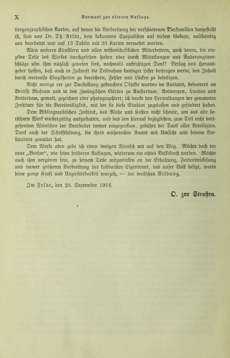 ttergcograp!^ifd)en klarten, auf benen bte 33ertircitung ber ücrfd)iebeuen ^terfatntHen bargeftellt ift, finb üon Dr. Sf). Slrlbt, bem befaimteu ©peäialiften auf biefem ©ebiete, oollftäubig neu bearbeitet uub auf 13 2:;ofeIu mit 33 5^arteii uermetirt raorbeu. 2Uleu uufereu 51ünftleru uub allen raiffeufdjaftlidjeu Ültitarbeitcru, aud; beueu, bie eiu= 5elne Steile beg 2Berfeg burd^gefetjen Ijabeu ober biird) dRitteiluugen uub ^ubcrung»oor= f(^löge ufto. if)m nü|Ud) gerocfeu finb, nodpnals aufridjtigeu ®auf! SSerlag uub ^eraugs geber t;offen, ba^ auc^ in bie SCeituafmie funbiger Sefer beitragen toerbe, beu ^nt)alt burcb roertüolle ©injeltieiten 511 bereid^ern, f^etjler uub Süden ju befeitigeu. itüdbt loenige oer jur ©arftellung gebrad)ten Dbjefte mürben im Slu^Ianb, befouberS im 33ritifb 3)tufeum unb in beu ^oologifdjeu ©arten ju Stmfterbam, Slutmerpen, Soubon uub Slotterbam, gemalt, gejeidjnet ober pt)otograpt)iert; ic^ baute beu SSerronltuugeu ber genannten ^uftitute für bie Sereitroilligfeit, mit ber fie biefe ©tubieii jugelaffen unb geförbcrt tiabeu. ®em 33ibliogropI)ifdE)en ^nftitut, bo§ 9Jiüf)e unb Soften nidfit fdbeute, um baä alte be= rütjmte SBerf muftergültig auSäuftatten, uub baä ben tiierauf bezüglichen, zum S^eit red;t meit= geheubeti äöünfchen ber SSearbeiter immer eutgegeufam, gebührt ber ®anf aller Beteiligten. ®auf au(^ ber (Schriftleitung, bie ihreä müheoolleu Slmteä mit Umfid;t unb feinem Ber= ftäubni^ gemaltet hat- 2)em SBerfe aber gebe i(^ einen innigen 2Öunf(^ mit auf beu 2Beg. 9Jlö(^te hoch ber neue „Breljm'', rate feine früheren Sluflagen, mieberum ein echteg Botfgbuch merben. ällöchte auch ihm oergöunt fein, ju feinem Seile tuitzuroirfen an ber Erhaltung, f^ortentroidcluug unb immer größeren Berbreitung beg foftbarften Eigentumg, bag unfer Bott befüit, roorin feine ganje foaft unb Uuzerftörbarfeit rourjelt, — Der beutfd;en Bilbung. ^m f^elbe, ben 20. (September 1918. )D. 5itr Straffen.