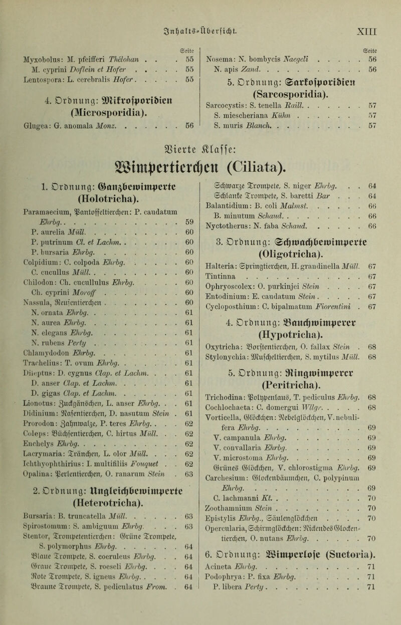 Sette Myxobolus: M. pfeifferi Thelohan . . .55 JI. cypriui Doflein et Hofer 55 Lentospora: L. cerebralis Hofer 55 4. Drbnung: SP'lifrojiiortbien (Microsporidia). Glugea: G. anomala Monz 56 Seite Nosema: N. bombycis Naegeli 56 N. apis Zand 56 5. Drbnung: (Sarfofpori&ten (Sarcosporidia). Sarcocystis: S. tenella Haiti 57 S. miescheriana Kühn 57 S. inuris Blanch 57 SSierte klaffe: 2®im))crticrcfjcn (Ciliata). 1. Drbnung: ©onsöenjtniperte (Holotriclia). Paramaecium, 5|SnntoffcItiercbeu: P. caudatum Ehrbg 59 P. aurelia Müll 60 P. putrinum CI. et Lachm 60 P. bnrsaria Ehrbg 60 Colpidium: C. colpoda Ehrbg 60 C. cucullus Müll 60 Cbilodon: Cb. cucullnlus Ehrbg 60 eil. cyprini Moroff 60 Nassula, 3icuicntterd)en 60 N. ornata Ehrbg 61 N. aurea Ehrbg 61 N. elegans Ehrbg 61 N. rubeus Perty 61 Chlamj'dodou Ehrbg 61 Traohelius: T. ovum Ehrbg 61 Diioptus: D. cygnus Clap. et Lachm. ... 61 I). anser Clap. et Lachm 61 D. gigas Clap. et Lachm 61 Lionotus: 3i>rf3dn5d)cn, L. anser jSJ/trögr. . . 61 Didininm: Sfofentierdjen, D. nasntum Stein . 61 Prorodon: P. teres Ehrbg. ... 62 Coleps: 53üd)ientierc^en, C. hirtus Müll. . . 62 Enchelys Ehrbg 62 Lacryinaria: Urnnd^cn, L. olor Müll. ... 62 Iclitliyopbthirius: I. multifiliis Fouquet . . 62 Opalina: '!}Jerlcutierd^en, 0. ranarum Stein . 63 2. Drbnung: Uuglddjöcniimpeftc (Heterotriclia). Bnrsaria: B. truncatella Müll 63 Spirostoinnm; S. ainbiguniii Ehrbg. ... 63 Stentor, Srompetcnticrd)cn: @rüne ifrompete, S. polyniorphns Ehrbg 64 '-ölnne Jrompctc, S. coernlens Ehrbg. . . 64 Örnuc Srouipcte, S. roeseli Ehrbg. ... 64 :Rotc Srompete, S. igneus Ehrbg 64 iüraunc Iroinpctc, S. pediculatus From. . 64 S^mar^e trompete, S. niger Ehrbg. . . 64 ©d)Ian!e ^trompete, S. baretti Bar ... 64 Balantidium: B. coli Malmst 66 B. minutum Schaud 66 Nyctotherus: N. faba Schaud 66 3. Drbnung: <$c^mocfjöett)ttnpcrte (Oligotricha). Halteria: ©piingtierdjen, H. graudinella Müll. 67 Tintinna 67 Ophryoscolex: 0. purkinjei Stein .... 67 Entodinium: E. caudatum Stein 67 Cyclopostbiuin: C. bipalinatum Fiorentini . 67 4. Drbnung: 33mtr^Jt)ittipcrct’ (Hypotriclia). Oxytricha; Sßorftentierc^en, 0. fallax Stein . 68 Stylonyebia: SRufc^eltierc^en, S. mytilus Müll. 68 5. Drbnung: 9fltngn»ttnpercr (Peritriclia). Trichodina: ipolppenlauä, T. pediculus Ehrbg. 68 Cochlocbaeta: C. domergui Wllgr 68 Vorticella, ©lodcpen: 9iebelglödd)eu, V.nebuli- fera Ehrbg 69 V. campanula Ehrbg 69 V. convallaria Ehrbg 69 V. microstoma Ehrbg 69 ©rüned ©löcfcpen, V. chlorostignia Ehrbg. 69 Carcliesium: ©lodenbnumeben, C. poiypinum Ehrbg 69 C. lacbmanni Kt. 70 Zootbainnium Stein 70 Epistylis Ehrbg., SäulengIodd)en .... 70 Opercularia,Sd)irmglodd)en: 9Jidcnbed®Iorfeuä tiereben, 0. nutaus Ehrbg 70 6. Drbnung: 35Jimpcrtofe (Suctoria). Acineta Ehrbg 71 Podophrya: P. fixa Ehrbg 71 P. libera Perty 71