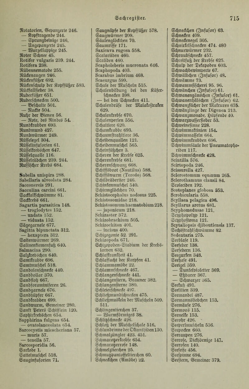 SRütatorien, ©cpanjecte 246. — Sopftragenbe 244. — ©prungbemige 246. — Ungepanjerte 245. — SBurjcIIappige 245. 3iotec ©d)nee 45. Rotifer vulgaris 239. 244. Rotifera 238. SRübennematobe 255. Siüdcnaugcn 246. SüdenfüRcr 692. SRücfcnjcbulp ber Sopffü^ec 583. 'Jiüctfniliiebcr 38. ÖiubcrfiiBcr 651. Sduberjc^nectcn 500. — Sef^alte 501. — 9?acfte 504. ber SBienen 56. — 3iote, be§ Slinbeä 54. SRunbIrabben 693. 31unbiuunb 427. 9?unbn)ünner 249. 3?üffclegel 304. 31ü|feItntuforicn 61. Siüffelfreböc^en 647. 3iüffelqualle 116. Slüffclrübc^en 239. 244. SRuffifd^er Srebä 684. Sabella unispira 288. Sabellaria alveolata 284. Sacconereis 291. Sacculina carcini 661. ©acffalfic^toämme 81. SacftrebS 661. Sagartia parasitica 148. — troglodytes 152. — undata 152. — viduata 152. ©ägegarnele 677. Sagitta bipunctata 312. — hexaptera 312. ©aitemuüvmer 269. Salinenticmcnfuß 640. Salmaciiia 290. Saläfreboc^eit 640. ©amtfrabbc 696. Samtniuid)el 518. Sanbalenfd)necfe 440. SanbboUar 370. Sanbfto^ 667. Sanbtoraminifcren 26. ©anbgantcle 676. Sanbl)üpfer 667. ©anblrabben 699. ©anbwurm, ©emeiner 280. ©anft ^etecä ©cbtfflciu 120. ©ap^iifreb§c^cn 654. Sapphirina fulgeus 654. — ovatolanceolata 654. Sarcocystis miescheriana 57. — muris 57. — tenella 57. Sarcosporidia 56. ©arlobe 1. ©attelmufd^el 518. ©auginfuforien 71. ©ouguöpfe ber Sopffüfeer 578. ©augirüruxer 209. ©äulenglöcfdieu 70. ©aunxriffe 171. Saxicava rugosa 558. ©calarüben 460. Scaliben 460. Scapholeberis mucronata 646. Scaphopoda 403. Scarabus imbrium 468. Scaeurgus 599. ©dbale ber aKufd)eIix 515. ©c^deixbilbung bei ben Säfer» fc^xxeden 398. — bei bexx ©d^neden 411. ©cbalexxbrüfe ber SKalaloftraten 629. ©^alenfrebfe 670. ©dalenperlen 556. ©c^altiere 620. ©cbaxxxtrabbc 693. ©cbaxxxxxftra^Iticre 36. ©dbeibeixquaQeix 121. ©cbcibenxxxufd^el 565. ©d)eixxfü3den 3. ©dereix ber Ärebfe 625. ©c^ereixlrebfe 681. ©dbereixfi^iDaix5 668. ©d)iffdboot (Nautilxxs) 588. ©d)iff§XX5urxxx (Teredoj 568. ©cpilbräberticr 246. ©d)infeixixiufd^el 540. ©cbirnxglödcbeix 70. Scliistocephalus nodosus 225. Schistosomidae 218. ScMstosomum baematobium 218. — japonicum 218. Schizaster 372. Schizobrachium 505. Schizochiton 401. — incisus 400. ©dijogonie 52. 291. Scbizopoda 671. ©diäopobcu=Stabiunx ber ^reb§= larocn 632. ©^laflraxxf^eit 41. ©d)laffud^t ber Sarpfeix 41. ©d)Iaxxxmanxöbe 22. ©dlaxxxixxfc^xxedc 467. ©d)langexxf(^nede 441. ©c^laixgexxflerxx, S3rauxxer 382. ©cblongenfterne 380. ©cbleierfc^ixcdc 497. ©djliefeixxuixbii^ucden 475. ©cblie&xxxudfelix ber SKufi^elix 509. 511. ©^liixgenticri^en 37. — ÜSurixxföniiigeg 38. ©d^Iilfdnede 426. ©d)loB ber ÜJiufdiclic^ate 516. ©dilunbrinxxe ber Oftaixtl)ibeit 130. ©dpnaljüngler 423. 451. ©d)xixaro^ertrcbfe 654. ©d)iixarogerrofe 148. ©(bixxel3tier^en 25. ©cbixxu^paixtoffeltierdjcn 60. ©c^nedt^en (^iixxöbe) 22. ©d^nedc^en (Snfufor) 63. ©c^txeden 409. ©dnedenegel 305. ©dpnirfelfci)nedetx 474. 480 ©cbnurtüürxxxer 232. ©c^raubf^nede 457. ©döreitfuß ber Ävebfe 625. ©d^ulp ber S)etapobetx 603. ©d^luad^beluimperte 67. Sdbtüälb(^exx (^txful'or) 48. ©dbnjäxrxme 73. ©d^xuanxmfifd^erei 95. 96. ©d^iuänc^en (^nfufor) 61. ©djwanengäxxddben (^nfufor) 61. ©cpluanen^äldd^en (^ufufor) 62. ©dbwanäfät^er ber äJiafrureri 675. ©cpXtiänäiiixge ber Digeuea 213. ©(^nxanäxnonabe, ipüpfenbe 40. ©(^xrarjWafferfteber 53. ©c^iueinefiixne 228. ©d^luiixxxxxaftiixieix 154. ©cbtoinxxixaffeln 664. ©i^miixxiixfrabben 696. ©dmimmioule ber ißneuxxxotop|o» 1 riben 117. Sd)ixjiixxnxfd^nede 428. Scintilla 576. Scirtopoda 246. Scissurella 427. Sclerostomum equinum 265. Sclerothamnus clausü 84. ©coledben 192. Scotoplanes globosa 353. Scrobicularia 558. Scyllaea pelagica 496. Scyllarus arctus 681. Scyphomedusae 121. ©cqpl^opolpp 121. ©cpppofiorixa 121. Scytaliopsis djiboutiensis 137. ©ed^ditra^lfdwämxxxe 82. Sedentaria 275. ©eeblafe 119. ©eefeber 138. ©eefebern 136. ©eegurtexx 348. ©ee^afe 491. ©eeigel 359. — SuxxEelüioIctter 369. — Sfebarer 367. — ©(^icaräer 365. ©eehx^ 491. ©eelilien 339. ©eeixxaixbel 487. ©eeixxaixxxdliebd^eix 153. ©eemäufe 276. ©eexixood 115. ©eeixelte 153. ©eeobr 426. ' ©ecpcrl:uuid)eln 536. ©ccpodexx 660. ©eeraxxpen 276. ©eerofe, 2)id^ünxige 147. ©eerofeix 140. ©ecfcife 456. ©ceipiixxxe 694. ©ecftenx, ©emciner 379.