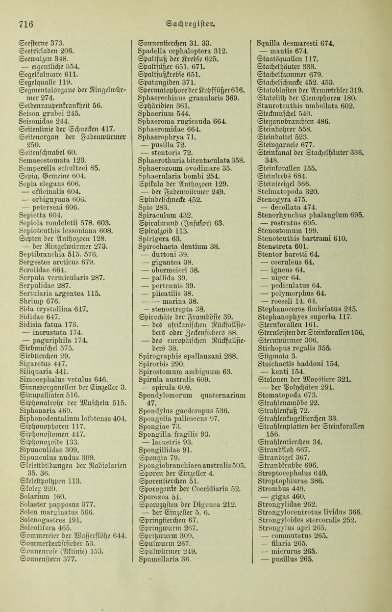 ©eefterne 373. Seetridaben 206. Seelcaljen 348. — eigentlid^e 354. ©egelCalmare 611. ©egclquatle 119. ©egnientalorgane ber 3iingdttiür'= nter 274. ©eibenroubenlranf^eit 56. Seison grubei 245. Seisonidae 244. ©eitenlinie ber ©c^neden 417. ©citenorgan ber gabenttiüriner 2.50. ©eitenfd^nabel 60. Semaeostomata 123. Semperella scbiützei 85. ©epia, ©emeine 604. Sepia elegans 606. — officinalis 604. — orbignyana 606. — peterseiii 606. Sepietta 604. Sepiola rondeletii 578. 603. Sepioteuthis lessoniana 608. ©epten ber ^inl^ojoen 128. — ber 3{ingetoürmer 273. Septibranchia 515. 576. Sergestes arcticus 679. Serolidae 664. Serpiila vermicularis 287. Serpulidae 287. Sertularia argentea 115. Shrimp 676. Sida crystallina 647. Sididae 647. Sidisia fatua 173. — incrustata 174. — paguriphila 174. ©tebntuf(^el 575. ©iebtiercpen 29. Sigaretus 447. Siliquaria 441. Simocephalus vetulus 646. ©tnneSorganeKen ber ©injeHer 3. ©inupaUitttcn 516. ©ipponalro^r ber ÜJlufc^eln 515. Siphonaria 469. Siphonodentalium lofotense 404. ©ipi^onopporen 117. ©ipponoftomen 447. ©ip^onoäoibe 133. Sipunculidae 309. Sipunculus nudus 309. ©felettbilbungen ber älabiolarien 35. 36. ©lelettpoippcn 113. ©folep 220. Solarium 160. Solaster papposus 377. Solen marginatus 566. Solenogastres 191. Soleolifera 465. ©ommereier ber SBafferflö^e 644. ©ommerperbflfteber 53. ©oimeurofc (31ftinie) 153. ©onnenjtern 377. ©onnentierc^en 31. 33. Spadeila cephaloptera 312. ©paltfufe ber Ärebfe 625. ©paltfü^er 651. 671. ©paltfu|trebfe 651. ©patangiben 371. ©permatop^oreber S?opffüßer616. Spbaerecbinus granularis 369. ©p^äribien 361. Sphaerium 544. Sphaeroma rugieauda 664. Sphaeromidae 664. Spbaerophrya 71. — pusilla 72. — stentoris 72. Spbaerothuria bitentaculata 358. Sphaerozoum ovodimare 35. Spbaerularia bombi 254. Spüula ber ülntbojoen 129. — ber gabeniüürmer 249. ©pirtbelfc^necEe 452. Spio 283. Spiraculum 432. ©piralmunb (Snfufor) 63. ©piraljoib 113. Spirigera 63. Spü’ocbaeta dentium 38. — duttoni 39. —■ gigantea 38. — obermeieri 38. — pallida 39. — perteuuis 39. — pücatilis 38. marina 38. — stenostrepta 38. ©pirocpäte ber gramböfte 39. — beS afritanifcpen 91üdfnIIfie= ber§ ober ^edenfieberä 38. — bes europiüid)en D{ü(ffaUfie= ber§ 38. Spirograpbis spallanzani 288. Spirorbis 290. Spirostomum ambiguum 63. Spirula australis 609. — spirula 609. Spondylomorum quaternarium 47. Spondyhis gaederopus 536. Spougelia pallescens 97. Spongiae 73. Spongilla fragilis 93. — lacustris 93. Spongillidae 91. ©pongin 79. Spongiobranchiaea australis 505. ©poren ber ©in^eller 4. ©porentier^en 51. ©porogorrte ber Coccidiaria 52. Sporozoa 51. ©poroäpi'len ber Digenea 212. — ber ©inieüer 5. 6. ©pringtiercben 67. ©pringlourm 267. ©prt^murm 309. ©pulmurm 267. Spulmürmer 249. Spumellaria 36. Squilla desmaresti 674. — mantis 674. ©taatgquaHen 117. ©tad^elputer 333. ©tacbel^ummer 679. ©ta(^elfdbnecfe 452. 453. ©tnloblaften ber ^Irmmlrbler 319. ©tutolit^ ber ©tenop^oreH 180. Stauroteutbis umbellata 602. ©tedmufd^el 540. ©teganobrancbien 486. ©teinbo^rer 558. ©teinbattel 523. ©teingamete 677. ©teintanal ber ©tad)el^äuter 336. 348. ©teinforuHen 155. ©teintrebd 684. ©teinfeeigel 366. Stelmatopoda 320. Stenogyra 475. — decollata 474. Stenorhynchus phalangium 695. — rostratus 695. Stenostomum 199. Stenoteutbis bartrami 610. Stenetreta 601. Stentor baretti 64. — coeruleus 64. — igneus 64. — niger 64. — pediculatus 64. — polymorpbus 64. — roeseli 14. 64. Stepbanoceros fiinbriatus 245. Stepbanopbyes superba 117. ©terntorallen 161. ©temleiften ber ©teintorallen 156. ©teiTtlnürmer 306. Stichopus regaUs 355. ©tigmata 3. Stoichactis baddoni 154. — kenti 154. ©tolonen ber 2J?oo§tiere 321. — ber ißoIpd)äten 291. Stomatopoda 673. ©trublenamöbe 22. ©trablenfufe 72. ©trub^^t^fugeltiert^en 33. ©tral^Ienplatten ber ©teinfornHen 156. ©trablentierd^en 34. ©troTxbflol) 667. ©tranbigel 367. ©tranblrnbbe 696. Streptocephalus 640. Streptopbiurae 386. Strombus 449. — gigas 460. Strongylidae 262. Strongylocentrotus lividus 366. Strongyloides stercoralis 252. Strougylus apri 265. — commutatus 265. — filaria 265. — micrurus 265. — pusillus 265.