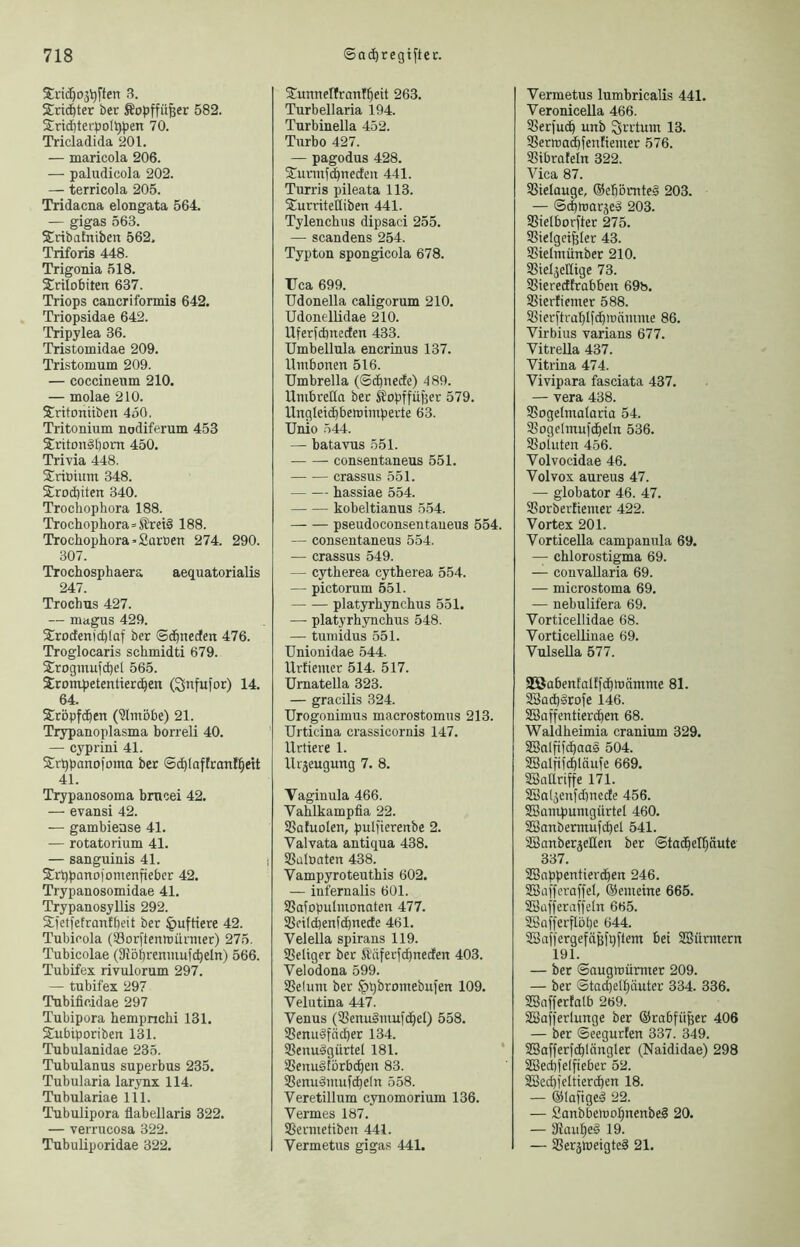 Srid^ojl^ften 3. STric^ter bev Äopffü^er 582. 2:rid)terboI^^)en 70. Tricladida 201. — maricola 206. — paludicola 202. — terricola 205. Tridacna elongata 564. — gigas 563. Sribafnibcn 562. Triforis 448. Trigonia 518. Snlobiten 637. Triops cancriformis 642. Triopsidae 642. Tripylea 36. Tristomidae 209. Tristomum 209. — coccineum 210. — molae 210. Sritomiben 450, Tritonium nodiferum 453 $riton§bom 450. Trivia 448. Sricium 348. 2rod)iten 340. Trochophora 188. Trochophora=Sret§ 188. Trochophora-Saroen 274. 290. 307. Trochosphaera aequatorialis 247. Trochus 427. — magus 429. S^rodenicbfaf ber ©c^nedett 476. Troglocaris schmidti 679. S^rogmufcbel 565. Srompetentiecc^en (^nfufor) 14. 64. Sröpfd^en (?lmöbe) 21. Trypanoplasma borreli 40. — cyprini 41. Srl^panofonta ber ©c^Iaffranf^ett 41. Trypanosoma bmcei 42. — evansi 42. — gambiense 41. — rotatorium 41. — sanguinis 41. S^rqpanofomenfieber 42. Trypanosomidae 41. Trypanosyllis 292. Sfetfetranfbeit ber Huftiere 42. Tubicola (Sorftenmärmer) 275. Tubicolae (SRbbrenmufc^eln) 566. Tubifex rivulorum 297. — tubifex 297 Tubificidae 297 Tubipora hempnchi 131. SCubiporiben 131. Tubulanidae 235. Tubulanus superbus 235. Tubularia larynx 114. Tubulariae 111. Tubulipora flabellaris 322. — verrucosa 322. Tubuliporidae 322. S^unnellranf^eit 263. Turbellaria 194. Turbinella 452. Turbo 427. — pagodus 428. S^unnfebneefen 441. Turris pileata 113. 2!urriteIIiben 441. Tylenchus dipsaci 255. — scandens 254. Typton spongicola 678. Uca 699. Udonella caligorum 210. Udonellidae 210. Uferfebneden 433. Umbellula encrinus 137. llmbonen 516. Umbrella (©ibnede) 489. Umbretia ber ®opffü)5er 579. Ungleidbbetoimperte 63. Unio 544. — batavus 551. consentaneus 551. crassus 551. hassiae 554. kobeltianus 554. pseudoconsentaneus 554. — consentaneus 554. — crassus 549. — cjdherea cytherea 554. — pictorum 551. — — platyrhynchus 551. —- platyrhynchus 548. — tumidus 551. Unionidae 544. Urfiemer 514. 517. ürnatella 323. — gracilis 324. Urogonimus macrostomus 213. Urticina crassicornis 147. Urtiere 1. llrjeugung 7. 8. Vaginula 466. Vahlkampfia 22. ißaluolen, pulfierenbe 2. Valvata antiqua 438. SSaluaten 438. Vampyroteuthis 602. — infernalis 601. SSafopuImonaten 477. Sßeiicbenfdbnede 461. Velella spirans 119. Seliger ber Ä'äferfcbneden 403. Velodona 599. Selum ber ^pbromebufen 109. Velutina 447. Venus (SenuSmufcbel) 558. Senuäfn^er 134. Senudgürtel 181. ’ Senu§törbcben 83. Senuämufcbeln 558. Veretillum cynomorium 136. Vermes 187. Sermetiben 441. Vermetus gigas 441. Vermetus lumbricalis 441. Veronicella 466. Serfueb unb Irrtum 13. Sertuaebfenfiemer 576. Stbrafeln 322. Vica 87. Sielauge, ®ebörnte§ 203. — ©ibtoarjed 203. Sielborfter 275. Sieiget^Ier 43. Sielmünber 210. Sieljellige 73. Sieredfrabben 69b. Sierfiemer 588. Sierftrablfcbtunmme 86. Virbius varians 677. Vitrella 437. Vitrina 474. Vivipara fasciata 437. — vera 438. Sogelmalaria 54. SogeImuf(beIn 536. Sohlten 456. Volvocidae 46. Volvox aureus 47. — globator 46. 47. Sorberüemer 422. Vortex 201. Vorticella campanula 69. — chlorostigma 69. — convallaria 69. — microstoma 69. — nebulifera 69. Vorticellidae 68. Vorticellinae 69. VulseUa 577. 32ÖabenfaIEfdbmämme 81. 2Sad)§tofe 146. SBaffentieriben 68. Waldheimia cranium 329. SBnlfifcbaas 504. SBalfifcbläufe 669. SSaUriffe 171. SBal^enfdinede 456. SBampumgürtel 460. SSanbermufcbel 541. ÜBanberjellen bet ©tadbelbäutc 337. SSappentierdben 246. SSafferaffel, ®emeine 665. SSüfferaffeln 665. ^offerflöbe 644. SBafi'ergefähfbftem bei SSürmern 191. — ber ©augmümter 209. — ber ©tadjelbäuter 334. 336. SSaffertalb 269. SSafferlunge ber ®rabfü^et 406 — ber ©eegurfen 337. 349. SSafferfcblänglet (Naididae) 298 SSecbfelpeber 52. ißecbfeltierd)en 18. — ©lafiged 22. — 2anbbemobnenbe§ 20. — ERaubeS 19. — Sergweigte^ 21.
