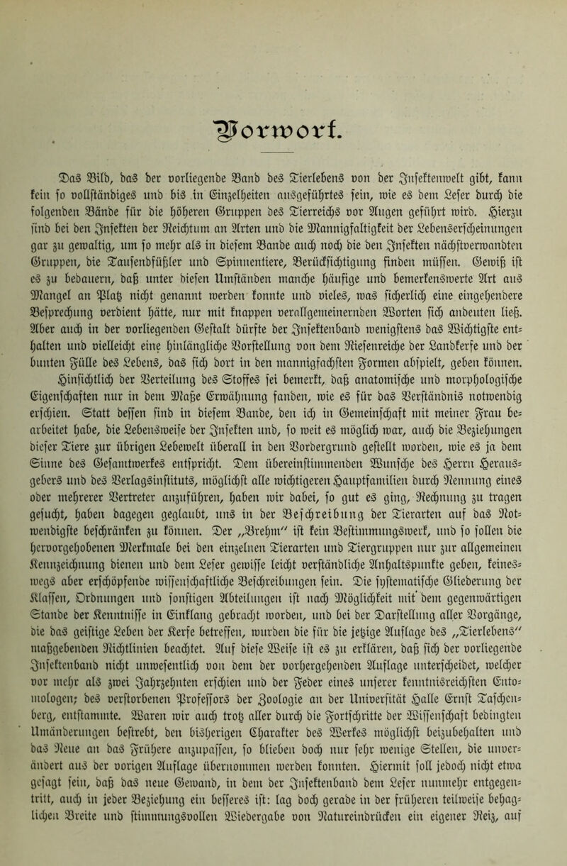 ■^orwot'f. 33Ub, ba§ ber oorliegenbe Sanb be§ 5tierleben§ oon ber iS'ifeftenrcelt gibt, fanit fein fo üoEftänbigeg imb bt§ in ©injelbeiten mi;3gefübrte§ fein, roie e§ betn Sefer burd) bie folgenben 93änbe für bie böseren ©nippen be§ 2^ierreid;§ cor Singen geführt rcirb. ^iersn finb bei ben Sfnfeften ber 5ieidbtum an Strten unb bie SJtannigfaltigteit ber Sebengerfd;einnngcn gar jn geroaltig, um fo mehr aiä in biefem 33anbe and; nod) bie ben ^nfeften nödiftüenuanbten ©nippen, bie S^anfenbfübter unb ©pinnentiere, S3erüdfid;tignng finben müffen. ©eioib ift eä ju bebauern, ba§ unter biefen Uinftänben mambe häufige unb bemerfenSiuerte Strt au^ 3J?angeI an ^Ia| nii^t genannt toerben fonnte unb oieleä, n)a0 fi^erli^ eine eingehenbere S3efprechnng oerbient hätte, nur mit fnappen oerangemeinernben Söorten fich anbeuten tie-b. 2tber auch in ber rorliegenben ©eftalt bürfte ber Qnfeftenbanb menigften§ ba§ SOBiihtigfte ent^ halten unb oieEeicht eine hüilängiiche 33orfteEung non bem 9tiefenreiche ber Sanbferfe unb ber bunten ^üEe be3 SebenI, ba§ fid) bort in ben mannigfadjften f^onnen abfpielt, geben fönnen. ^infid;tli(h ber 33erteilnng beä ©toffe§ fei bemerft, ba§ anatomifihe unb morphoiogif^e ©igenfdhaften nur in bem 2)tabe ©rtoähnimg fanben, roie e§ für ba^ 33erftönbniä notraenbig erfdjien. ©tatt beffen finb in biefem Sanbe, ben iih in ©emeinf^aft mit meiner f^rau be= arbeitet hübe, bie Seben^roeife ber ignfeften unb, fo meit el möglich mar, auch bie 33eäiehungen bicfer 5Ciere jur übrigen Seberaett überaE in ben 93orbergrnnb gefteEt loorben, roie e§ ja bem ©inne beä ©efamtroerfeä entfpriiht. ®em übereinftimmenben SBnnfdje beS ^errn §erauä= gebcrS unb be» S3erIog§inftitut§, mögliihft aEe roichtigeren ^anptfamilien burih Stennung eines ober mehrerer SSertreter anjnführen, haben roir babei, fo gut eS ging, Stechnnng ju tragen gefucht, haben bagegen geglaubt, nnS in ber S3efchreibnng ber Si'ierarten auf baS 3lot= roenbigfte befdhränten jii fönnen. ®er „S3vehm ift fein S3eftimmnngSroerf, unb fo foEen bie hcroorgehobenen SEerfmale bei ben einjelnen 3:;ierarten unb Sliergruppen nur 5iir aEgemeiuen Älennjeichnung bienen unb bem £efer geroiffe leidht oerftänbIid;e SlnhaltSpunfte geben, feine»; roegS aber erfchöpfenbe roiffcnfdjaftlid;e S3ef(hreibungen fein. ®ie fpftematifihe ©lieberung ber iilaffen, Drbnungen unb fonftigen Slbteilungen ift nach 9)fögli(hleit mit' bem gegenroärtigen ©taube ber ^enntniffe in ©inflang gebradjt roorben, unb bei ber ®arfteEung aEer S3orgänge, Die baS geiftige Seben ber 5^erfe betreffen, rourben bie für bie je^ige Sluflage beS „SierlebenS''' mabgebenben Slichtlinien beachtet. Stuf biefe 2öeife ift eS jn erflären, bab fiöh ber oorliegenbe Slnfeftenbanb nicht unroefentlid; oon bem ber oorljergehenben Stuflage unterfd^eibet, roelcher Dor mehr als jroei Qahtjehuten erfd;ien unb ber ^eber eines nuferer fenntniSreid)ften ®nto; mologen; beS oerftorbenen ^rofefforS ber Zoologie an ber llnioerfität §aEe ^’rnft ®af(hcn= berg, entflammte. SBaren roir auch trob aEer burdh bie fyortfdjritte ber Söiffenföhaft bebingten Umänberungen beftrebt, ben bisherigen ßharafter beS SöerfeS möglichft beiäubehalten unb baS Siene an baS fjrühere anjnpaffeu, fo blieben hoch nur fetjr roenige ©teilen, bie unuer; änbert auS ber oorigen Sluftage übernommen roerben fonnten. hiermit foE jebod; nicht etroa gefügt fein, ba§ baS neue ©eroanb, in bem ber ^nfeftenbanb bem Sefer nunmehr entgegen; tritt, oud; in jeber 33ejichung ein beffereS ift: lag bod) gerabe in ber früheren teilroeife behag; lid;en 33reite unb ftimnuingSooEen SBiebergabe oon Statureinbrücfen ein eigener SReij, auf