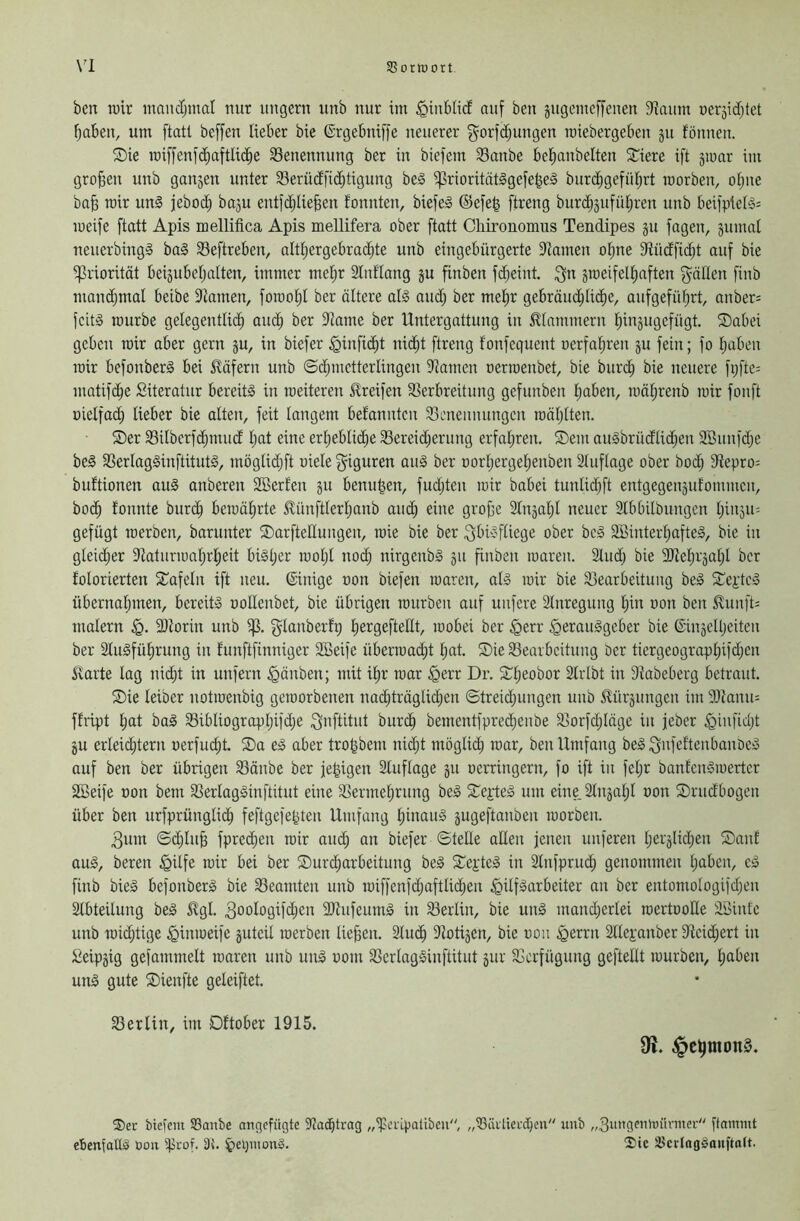 Jßorruort \'l ben wir mandjinal nur ungern nnb nur im ^inblicE auf ben gngemeffcnen S'iaiim neräitfjtet l^aben, um ftatl beffen lieber bie ©rgebniffe neuerer gorfdjungen miebergeben ju fönnen. ®ie wiffenf(^aftlid^e Benennung ber in biefem Sanbe bel^anbelten Siere ift jwar im großen unb ganjen unter 93erüdfid;tigung beä ^rioritätögefegeä bur(^gefiUjrt worben, o(;ne ba§ wir uni jeboi^ ba3u ent)d;lie^en fonnten, biefel ©efe^ ftreng burc^3ufiU;ren unb beiiplell= weife ftatt Apis mellifica Apis mellifera ober ftatt Cliironomus Tendipes ju fogen, gumot neuerbingl bal 33eftreben, altljergebrac^te unb eingebürgerte iRamen o^ne Stüdfio^t auf bie ^Priorität beijubetjalten, immer metjr Stnflang ju finben fdjeint ;f5n zweifelhaften fyällen finb mandjmal beibe 9tamen, fowol;! ber ältere all and; ber mehr gebräud;lidhe, aufgefüt;rt, anber= fciti würbe gelegentlich auch ber iliame ber Untergattung in 5Uammern hinjugcfügt. Sabei geben wir aber gern ju, in biefer ^inficht nicht ftreng fonfequent ocrfahren ju fein; fo haben wir befonberl bei Käfern unb ©d;metterlingen Flamen oerwenbet, bie burch bie neuere fi;fte= matifdhe Siteratur bereiti in weiteren ilreifen SSerbreitung gefiinben haben, währenb wir fonft üielfad; lieber bie alten, feit langem befannten 93enemuingcn wählten. Ser 33ilberf(hmud l;at eine erhebliche 33ereid;erimg erfahren. Sem aulbrüdlid;en 2Bunfd;e bei 33erlaglinftitutl, mßglid;ft oiele f^iguren aul ber norhergehenben 2luflage ober hoch 9iepro= buftionen aul anberen SBerfen ju benn^en, fud;ten wir babei tunlid;ft entgegenzufommen, hoch tonnte burch bewährte Stünftlerhanb auch eine groffe Slnzahl neuer 2lbbilbungcn hiaza'- gefügt werben, barunter Sarftellungen, wie bie ber .fjbilfliege ober bei 2Binterl;aftel, bie in gleicher iHaturwahrheit bill;er wol;t nod; nirgenbl zu finben waren. Sind; bie 93tehrzahl ber tolorierten Safeln ift neu, ©inige non biefen waren, all wir bie S3earbeitung bei Septcl übernahmen, bereiti noUenbet, bie übrigen würben auf unfere Slnregung l;iu non ben ivunft= malern ältorin unb glanbertp wobei ber §err ^eraulgeber bie ©inzelljeiten ber Slulführung in funftfinniger 2öeife überwad;t l;at. Sie SSearbcitung Oer tiergeographtfdjcn Äarte lag niht in unfern ^änben; mit ihr war §err Dr. Sl;eobor Slrlbt in 9iabeberg betraut. Sie leiber notwenbig geworbenen nohträglid;en ©treid;ungen unb itürzungen im 9)lann= ffript hat bal 33ibliogrophifd;e i^nftitut biirh bementfpred;enbe S5orfd;läge in jeber §infid;t ZU erleid;tern nerfuht Sa el aber trogbern niht möglih tnar, ben Umfang bei .fjnfeftcnbanöel auf ben ber übrigen Sänbe ber fe|igen Sluflage zu nerringern, fo ift in fel;r banleniwertcr Söeife non bem 33erlaglinftitut eine 33ermehrung bei Sejdel um eine 2lnzal;l non Srudbogen über ben urfprünglih feftgefefeten Umfang hiuaul zugeftanben worben. 3um ©d;lih fpreheu wir auh an biefer ©teile aUen jenen unferen hei3lid;en Sauf aul, bereu §ilfe wir bei ber Surharbeitung bei Seidel in 2lnfprud; genommen haben, cl finb biel befonberl bie SSeamten unb wiffenfd;aftlihen ^ilflarbeiter au ber entomologifd;en 2lbteilung bei 5lgl. 3ooIogifhen 2Jtufeuml in S3eiiin, bie uni mand;erlei wertooHe aöintc unb wihtige ^inweife zuteil werben liefen. 2luh 9lotizen, bie nou ^errn 2lleianber 9ieihert in Leipzig gefammelt waren unb uni nom 93erlaglinftitut zur 33crfügung geftellt würben, haben uni gute Sienfte geleiftet. S3erlin, im Dftober 1915. ®er biefcm SSanbe angcfügte 9tacj^trag „‘pcripatibcn, „^äitiethcu unb „3xin9emniirmer ftammt ebenfotlä öoii 35, ^epinonS. ®ic SBcrtnglauftatt.