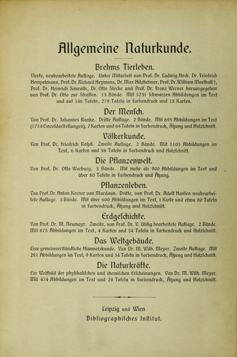 Bilgemeine Rafurkunde. Brehms Tierleben. üiertc, neubcarbeitcte Auflage. Unter ITlitarbeit uon Prof. Dr. Cudcoig Heck, Dr. S^riedricli Hempelmann, Prof. Dr. Richard Heymons, Dr. ITlax Hilzheimer, Prof. Dr. William ITlarfhall f, Prof. Dr. Heinrich Simroth, Dr. Otto Steche und Prof. Dr. franz Werner herousgegeben oon Prof. Dr. Otto zur Straffen. 15 Bände, mit 3231 fchcoarzen Abbildungen im Text und auf 346 Tafeln, 279 Tafeln in farbendruck und 13 Karten. Der rRenlch. Von Prof. Dr. Johannes Ranke. Dritte Auflage. 2 Bände, mit 695 Abbildungen im Text (1714einzeldarftellungen), 7Karten und 64Tafeln in Farbendruck, Ä^ung und Holzfchnitt. Völkerkunde. Uon Prof. Dr. Friedrich Rafjel. Zmeite Auflage. 2 Bände, mit 1103 Abbildungen im Text, 6 Karten und 56 Tafeln in Farbendruck und Holzfchnitt. Die Pflanzenroelt. Von Prof. Dr. Otto Warburg. 3 Bände, mit mehr als 900 Abbildungen im Text und über 80 Tafeln in Farbendruck und Ä^ung. Pflanzenleben. Von Prof.Dr. Anton Kerner oon niarilaun. Dritte, uon Prof. Dr. Adolf Hänfen neubearbei- tete Auflage. 3 Bände, mit über 600 Abbildungen im Text, 1 Karte und etroa 80 Tafeln in Farbendruck, Äl3ung und Holzfchnitt. €rdgefchichte. Von Prof. Dr. lA. Aeumayr. Zrueite, uon Prof. Dr. V. Uhlig bearbeitete Auflage. 2 Bände, mit 873 Abbildungen im Text, 4 Karten und 34 Tafeln in Farbendruck und Holzfchnitt. Das Weltgebäude. eine gemeinuerftändliche Himmelskunde. Von Dr. m. Wilh. meyer. Zrueite Auflage, mit 291 Abbildungen im Text, 9 Karten und 34 Tafeln in Farbendruck, A^ung und Holzfchnitt. Die Raturkräfte. ein Weltbild der phyfikalifchen und chemifchen Crfcheinungen. Von Dr. m. Wilh. lAeyer. mit 474 Abbildungen im Text und 29 Tafeln in Farbendruck, Äijung und Holzfchnitt. Coipzig und Wien Bibliographifches Jnftitut.