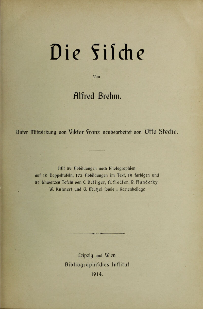 Die fifche Von Alfred ßrchm. Unter mito3irkung oon Viktor ?ronz neubearbeitet non Otto Stochc. mit 59 Abbildungen nach Photographien auf 10 Doppeltafeln, 172 Abbildungen im Text, 19 farbigen und 34 Ichtoarzen Tafeln non C. BeHiger, A. fiedler, P. flanderky W. Kuhnert und 0. mü^el locuie 1 Karlenbeilage Ceipzig und Wien Bibliographifches Inftitut 1914.