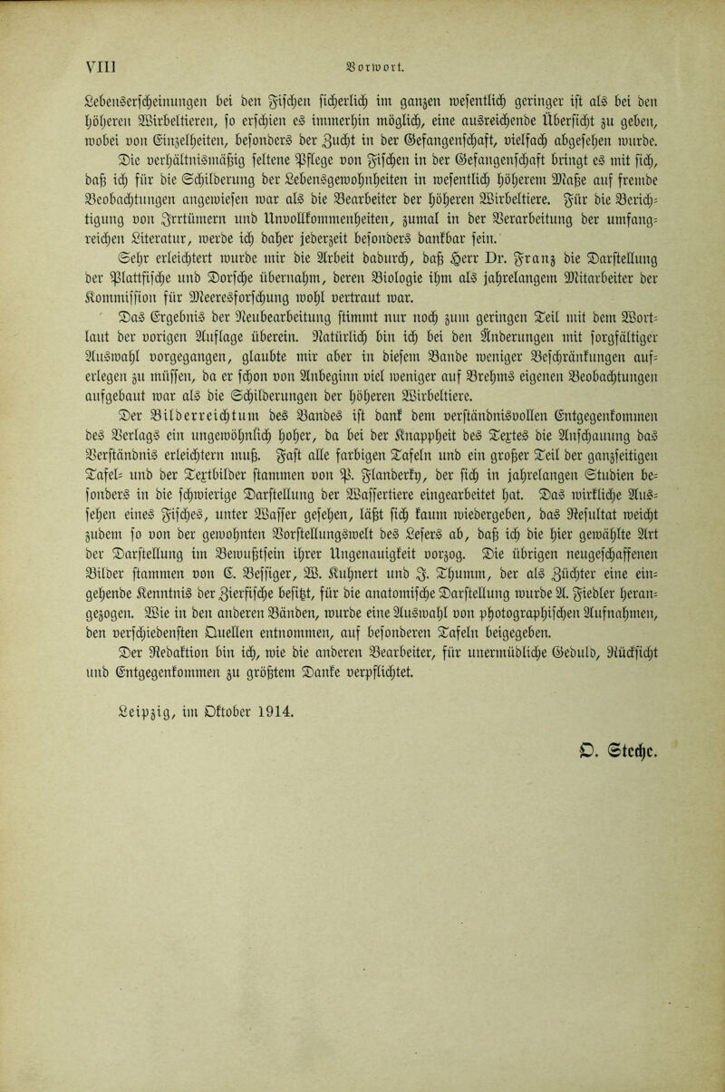 SetenSerfc^einuiTgen bei ben g^ifdjen fid;erli(^ im ganjen mefentlic^ geringer ift alg ki ben tjöfjeren Sßirbeltieren, fo erfdjien e§ iminerijin möglich, eine au§rei<^enbe Überfid^t gu geben, roobei non ©inged^eiten, befonberg ber 3u(^t in ber ®efangenf(^aft, üielfac^ abgefeijen iinirbe. ®ie nerljäitniSmä^ig feltene pflege non ^if(^en in ber ©efangenfc^aft bringt e§ mit fid;, bn§ ii^ für bie ©d^ilbernng ber Sebenggerool^ntieiten in raefentlid) t)ö:^erem 3)ta§e auf frembe S3eobn(^tnngen angetniefen mar al§ bie ^Bearbeiter ber I;öt)eren SBirbeltiere. f^ür bie S3erid)= tigung non ^trtümern unb UnnoUfommen^eiten, gumal in ber SSerarbeitung ber umfang= reid^en Siteratnr, inerbe id^ bofier jebergeit befonberS banfbar fein. ©etjr erleid^tert inurbe mir bie Strbeit babnri^, ba§ ^err Dr, f^rang bie ©arfteUung ber ^lattfifd^e nnb ®orfd^e übernal^m, beren ^Biologie il^m al§ jal^relangem SRitarbeiter ber ^ommiffion für 9)ieere§forfc^ung inol^I nertraut mar, ' Ergebnis ber ^tenbearbeitung ftimmt nur nod^ gum geringen 2:^eit mit bem 2öort= laut ber norigen Sluflage überein. 9tatürlidfi bin id^ bei ben ^nbernngen mit forgfältiger 2ln§tna§l norgegangen, glaubte mir aber in biefem SBanbe roeniger SBefcbräntnngen auf= erlegen gu müffen, ba er fd^on non Slnbeginn niel ineniger auf 33rel)mg eigenen ?Beobad;tungen anfgebaut mar al» bie ©d^ilberungen ber Ijölieren SBirbeltiere. Ser Silberreid;tum be§ SBanbeS ift baut bem nerftänbniSnollen (Sntgegenfommen beg SBerlagS ein ungeinölinlii^ Ijolier, ba bei ber 5lnappl)eit be§ SepteS bie 2lnf(^aunng baS SBerftänbniS erleid^tern mu^. f^aft ade farbigen Safeln unb ein großer Seil ber gangfeitigen Safed unb ber Septbilber ftammen non f^lanberfp, ber fid§ in jalirelangen ©tubien be= fonberS in bie fd^inierige SarfteEung ber Eöaffertiere eingearbeitet Ijat. Sag tnirllii^e 2lng= feilen eineg f^ifd;eg, unter Söaffer gefeljen, lä^t fid^ laum iniebergeben, bag Etefultat meidet gubem fo non ber geiuolmten äBorfteEungginelt beg Seferg ab, ba^ id^ bie liier gernälilte 2lrt ber SarfteEung im Seinu^tfein il;rer Ungenauigfeit norgog. Sie übrigen neugefd^affenen Silber ftammen non 6. SBeffiger, 2Ö. Eul^nert unb 3- Sliumm, ber alg 3Ed;ter eine ein: gel;enbe ^enntnig ber 3ierfif(^e befi|t, für bie anatomifd^e SarfteEung inurbe 21. f^iebler j^eram gegogen. 2öie in ben anberen Sänben, inurbe eine 2lugmalil non pliotograpliifdien 2lufnalimen, ben nerfdjiebenften DueEen entnommen, auf befonberen Safeln beigegeben. Ser Stebaftion bin idli, roie bie anberen ^Bearbeiter, für unermüblidie ©ebulb, 2tüd'fid;t unb ©ntgegenfommen gu größtem Saute nerpflid}tet. fieipgig, im Dftober 1914. O. Stct^c.