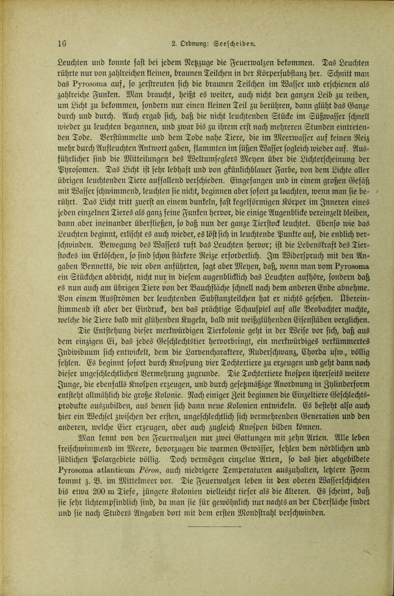 Seudjten unb formte faft bei jebem 9?e|§uge bie ^euerroatsen befommen. SDa§ £eud)ten rüf)rte nur oon gatjireidjen fleinen, braunen Seltenen in ber ^ör|)erfub[tang fjex. ©^nitt man ba§ Pyrosoma auf, fo gerftreuteu fid} bie braunen 2^eild)en im SSaffer unb erfd)ienen al§ gaf)Ireic^e Junten. SJian braud)t, f)ei^t e§ meiter, and) nidjt ben gangen Seib gu reiben, um Sic^t gu befommen, fonbern nur einen fleinen S^eif gu berüf)ren, bann gfüf)t ba§ ©arrge bur(^ unb burd). 2fud) ergab fid), ba^ bie nid)t leudjtenben ©tüde im ©ü^toaffer fd)uelt mieber gu Ieud)ten begannen, unb gmar bi§ gu if)rem erft nad) mef)reren ©tunben eintreten= ben S^obe. SSerftümmelte unb bem 2iobe naf)e Stiere, bie im SJieermaffer auf feiuen Steig mef)r burd) 3fufleud)ten Slntmort gaben, flammten im fü§en SBnffer fogleid) mieber auf. 2fu§= füf)rlid)er finb bie SJtitteilungen be§ SBettumfegterS SDtet)en über bie Sid)terfd)einung ber if?t)^ofomen. 2)a§ £i^t ift fet)r Iebf)aft unb Oon gfünlid)blauer f^arbe, Oon bem Sid)te oller übrigen Ieud)tenben Stiere auffoüenb oerfd^ieben. (Singefangen unb in einem großen ©efö^ mit Söaffer fd)mimmenb, Ieud)ten fie nid)t, beginnen ober fofort gu l6ud)ten, menn man fie be= rüt)rt. St)o§ Sid)t tritt guerft on einem bunfeln, foft fegeiförmigen S^örfrer im l^nneren eine§ feben eingelnen Stiere§ oB gang feine ^unfen f)erOor, bie einige Sfugenblide Oereingelt bleiben, bann ober ineinonber überfliegen, fo ba^ nun ber gange 2:ierftod Ieud)tet. (Sbenfo mie ba§ Seud)ten beginnt, erlifd)t e§ oud) mieber, eSIöftfid) in Ieud)tenbe i^unfte ouf, bie enblid) Oer» fd)minben. SSemegung be§ SBafferS ruft bo§ Seud)ten ^erOor; ift bie SebenSfroft bei Sier» ftodel im ®rlöfd)eu, fo finb fd)on ftörfere Steige erforberlic^. ^m Sßiberfprud) mit ben 2fn» goben S8ennettl, bie mir oben anfüfirten, fagt aber 2}tet)en, ba^, menn man Oom Pyrosoma ein ©tüdd)en abbric^t, nid)t nur in biefem augenblidlid) bol Seud)ten ouff)öre, fonbern bo& e§ nun oud) am übrigen 2:iere Oon ber S3aud)fläc^e fc^nell nod) bem onberen (Snbe obne^me. 58on einem Sfulftrömen ber Ieud)tenben ©ubftangteild^en ^ot er nid)tl gefe^^en. Überein» ftimmenb ift ober ber (Sinbrud, ben bol f)röd)tige ©d)ouff)ieI ouf alle 93eobad)ter mad)te, melc^e bie Stiere balb mit glüf)enben S^ugeln, balb mit mei^glüf)enben (Sifenftöben oerglidien. S)ie (Sntfte^ung biefer merfmürbigen Stierfolonie gel)t in ber SSeife Oor fic^, ba^ aul bem eingigen (Si, bol febel ©efc^Ied^tltier f)erOorbringt, ein merfmürbigel oerfümmertel ^nbioibuum fid) entmidelt, bem bie SarOend)araftere, 9ftuberfd)mang, (Sf)orba ufm., oöllig fet)Ien. (S§ beginnt fofort burd^ ^noff)ung oier Sodjtertiere gu ergeugen unb ge^t bann nad) biefer ungefd)led)tlid)en SSermef)rung gugrunbe. S)ie 2od)tertiere fnoffjen if)rerfeitl meitere ^unge, bie ebenfalB ^noff)en ergeugen, unb burc^ gefe^mö^ige Sfnorbnung in 3^Iinberform entftel)t allmätjlid) bie gro^e Kolonie. Stad) einiger 3eit beginnen bie (Singeltiere ©efd)lec^tl» probufte aulgubilben, aul benen fid) bann neue Süolonien entmideln. (Sl befielt aifo oud) f)ier ein 2öed)fel gmifd)en ber erften, ungefd)led)tlid) fid) Oermef)renben ©eneration unb ben onberen, meld)e (Sier ergeugen, aber auc^ äugleid) 5lnoff)en hüben fönnen. 93(on fennt Oon ben geuermolgen nur gmei ©attungen mit ge^n 2frten. 2ÜIe leben freifd)mimmenb im SDteere, beOorgugen bie mormen ©emöffer, fef)Ien bem nörblid)en unb füblid)en i^olorgebiete Oöllig. St)od) Oermögen eingelue Sfrten, fo bol f)ier abgebübete Pyrosoma atlanticum Peron, auc^ niebrigere S^emberaturen aulguf)oIten, festere ^orm. fommt g. S8. im SOtittelmeer oor. 2)ie f^euermolgen leben in ben oberen 2öafferfd)id)teu bis etma 200 m Stiefe, füngere Kolonien OieIIeid)t tiefer oB bie älteren. @1 fd)eint, bofj fie fef)r Iid)tem|)finblid) finb, ba man fie für gemöl)nlid) nur uad)B an ber 0berfIöd)e finbet unb fie nad) ©tuberl Eingaben bort mit bem erften SDtonbftro^I Oerfd)minben.