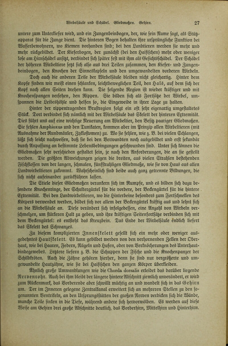 untere gum Untertiefer mirb, unb ein 3ungenbeinbogen, ber, tnie fein 9?ame fagt, al§ ©tü^^ afjf^arat für bie 3unge bient. S)ie I)interen SSogen betjalten it)re urff^rünglid^e f^unftion bei SSafferbetDot)nern, tno dienten öortjanben finb; bei ben Sanbtieren werben fie met}r unb met)r rücfgebilbet. ®er ^ieferbogen, ber gunäd)ft (bei ben §aifift^en) mef)r ober loeniger lofe am ^irnfdjöbel anfi|t, berbinbet fid) ffjöter feft mit itim ol§ @efid)t§fd)öbel. ®er ©d^äbet ber l^öljeren SBirbeltiere fe^t fid) atfo au§ brei Seiten gufammen, ben ^iefer^ unb 3ungem beinbogen, ben ^nod)en ber ©inneSfaf^fetn unb ben umgemonbelten borberen SSirbetn. Sod) aud^ bie anberen Seite ber SBirbetföute bteiben nidt)t gteid)artig. hinter bem 5?of)fe finben mir meift einen fd)tanfen, teic^tbemegtid;en Seit, ben §atl, auf bem fidf) ber ^of)f nadf) atten ©eiten bret}en tann. Sie fotgenbe S^egion ift mieber fräftiger unb mit ÄnodfienffDangen berfet)en, ben ©m bitben fidf) al§ ber SSirbet, utm fl^annen bie £eibe§t)öt)te unb t)etfen fo, bie ©ingemeibe in it)rer Sage gu t)atten. §inter ber rifjfjentragenben SSruftregion fotgt ein oft fet)r eigenartig umgeftatteteä ©tüd. Sort berbinbet fidf) nämticf) mit ber SBirbetföute bo§ ©fetett ber Hinteren (Sjtremität. Sie§ füt)rt un§ auf eine midf)tige Steuerung am SBirbettier, ben 93efi| fjaariger ©tiebma^en. ©ie fet)ten Amphioxus unb ben Sunifaten, fommen aber im tpringip atten Söirbettieren (mit 2tu§na^me ber 9tunbmäuter, 3t)ttoftomen) gu. 2So fie fet)ten, mie SS. bei bieten ©(^taugen, tä^t fidf) teidf)t nadf)meifen, ba^ fie bei ben SSermanbten nodf) auSgebitbet unb erft fetunbör burd^ Stnpaffung an beftimmte Seben§bebingungen gefcf)munben finb. Unter fidf) fönnen bie ©tiebma^en fe^r berfcf)ieben geftattet fein, fe nac^ ben Stnforberungen, bie an fie geftettt merben. Sie größten 2tbmeid)ungen geigen bie breiten, aul bieten ©trat)ten beftet)enben gifdf)ftoffen bon ber tangen, fc^maten, fünfftra^^tigen ©tiebma^e, mie fie bon §au§ auä atten Sanbmirbettieren gufommt. S®a:^rfdf)eintic^ finb beibe aud^ gang getrennte SSitbungen, bie fid^ nid^t aufeinanber gurüdfüt)ren taffen. Sie ©tiete biefer ©tiebma^en beranfern fidf) im Otumfjfe, unb ei bitben fic^ bagu be^ fonbere ^nocf)enringe, ber ©df)uttergürtet für bie borbere, ber SSedengürtet für bie l^intere @£tremität. SSei ben Sanbmirbettieren, mo bie Hinterbeine befonberi gum g-ortfd)netten bei Slörperl bermenbet merben, bitbet fidf) bor attem ber SSedengürtet träftig aul unb tef)nt fid) an bie SBirbetfäute an. Siefe beränbert fic^ infotgebeffen, eine 2tngat)t bon SBirbetn ber== fd^metgen, um ftärferen Hott gu geben, unb i^re fröftigen ©eitenfortfä|e berbinben fid^ mit bem SSedengürtet: el entftet)t bal 5tteugbein. Sal 6nbe ber Söirbelfäute enbtid^ tiefert bal ©fetett bei ©d^mangel. 3u biefem fomptigierten ^onenffetett gefettt fic^ ein mepr ober meniger aul» gebepntel Houtffetett. @1 fann gebitbet merben bon ben bert)ornenben 3etten ber Ober» t)ant, mie bei Hoaren, Gebern, 5Jtägetn unb Hofen, ober bon SSerfnöcf)erungen bei Unterbaut» binbegemebel. Se^tere tiefem g. 33. bie ©dt)uppen ber ^ifcpe unb bie ^odf)enpanger ber ©d)itbfröten. 5tudf) bie 3öf)ne gehören t)iert)er, benn fie finb nur bergröfeerte unb um» gemanbette Houtgäpne, mie fie bei Hoififdf)en ben gangen Körper überfteiben. Stpntidj gro^e Ummanbtungen mie bie Chorda dorsalis erteibet bal barüber tiegenbe 9terbenrof)r. 2tud) bei i^m bteibt ber tangere t)intere5tbfd)nitt giemtidf) unberänbert, er mirb gum 9füdenmarf, bal SSorberenbe aber fdf)mittt mädjtig an unb manbett fidf) in bal ©et)irn um. Ser im Qoneren getegene 3ßotratfanat ermeitert. fidf) an mehreren ©tetten gu ben fo» genannten SSentrifetn, an ben Urfprunglftätten ber großen $tierben berbiden fid) bie SBönbe, mand)e Seite finfen in bie Siefe, möprenb anbere fidf) t)erbormötben. 61 merben auf biefe SSeife am ©et)irn brei gro^e 2tbfdf)nitte beuttid), bol SSorberpirn, SJdttetpirn unb Hioterpirn.