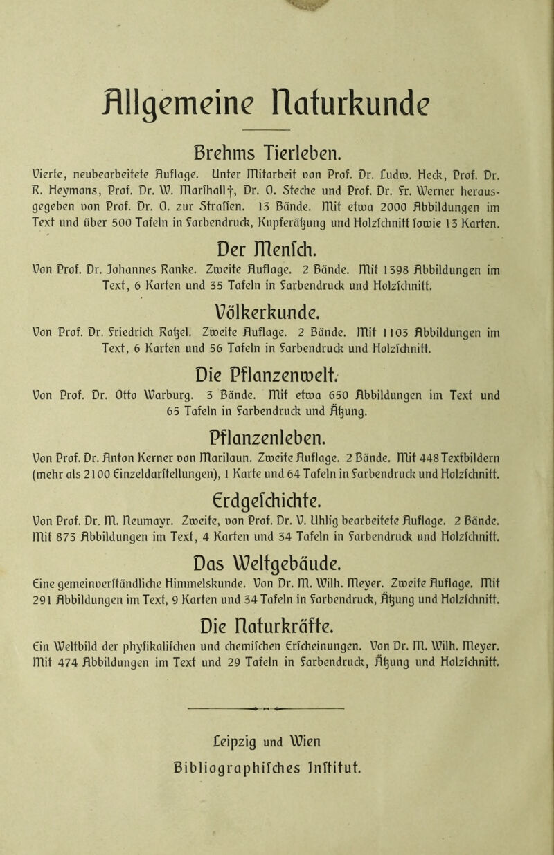 Bllgemeine Hafurkunde Brehms Tierleben. Vierte, neubearbeitete Huflage. Unter ITlitarbeit uan Prof. Dr. Cudco. Heck, Prof. Dr. R. He^mons, Prof. Dr. W. morfhollt, Dr. 0. Steche und Prof. Dr. ?r. Werner heraus- gegeben oon Prof. Dr. 0. zur Straffen. 13 Bände. ITlit etcoo 2000 Hbbildungen im Text und über 500 Tafeln in forbendruck, Kupferöt3ung und Holzfchnitt fomie 13 Karten. Der rrienlch. Von Prof. Dr. Johannes Ranke. Zroeite Huflage. 2 Bände, mit 1398 Hbbildungen im Text, 6 Karten und 35 Tafeln in farbendruck und Holzfchnitt. Völkerkunde. Von Prof. Dr. friedrich Ra^el. Zrueite Huflage. 2 Bände, mit 1103 Hbbildungen im Text, 6 Karten und 56 Tafeln in Farbendruck und Holzfchnitt. Die Pflanzencoelt. Von Prof. Dr. Otto Warburg. 3 Bände, mit etcoa 650 Hbbildungen im Text und 65 Tafeln in farbendruck und H^ung. Pflanzenleben. Von Prof. Dr. Hnton Kerner Don marilaun. Zrueite Huflage. 2 Bände, mit 448Texfbildern (mehr als 2100 Oinzeldarftellungen), 1 Karte und 64 Tafeln in farbendruck und Holzfchnitt. 6rdgefchichte. Von Prof. Dr. m. Heumayr. Zrueite, uon Prof. Dr. V. Uhlig bearbeitete Huflage. 2 Bände, mit 873 Hbbildungen im Text, 4 Karten und 34 Tafeln in farbendruck und Holzfchnitt. Das Weltgebäude. eine gemeinuerftändliche Himmelskunde. Von Dr. m. Wilh. meyer. Zrueite Huflage, mit 291 Hbbildungen im Text, 9 Karten und 34 Tafeln in farbendruck, H^ung und Holzfchnitt. Die Raturkröfte. ein Weltbild der phyfikalifchen und chemifchen Crfcheinungen. Von Dr. m. Wilh. meyer. mit 474 Hbbildungen im Text und 29 Tafeln in farbendruck, H^ung und Holzfchnitt, Ceipzig und Wien Bibliographifdies Inftitut.