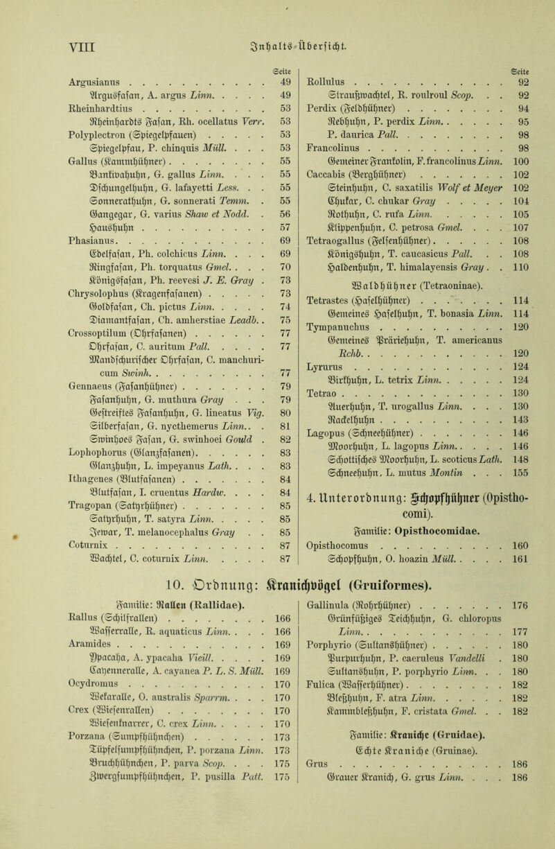 Seite Argusianus 49 9lrgus>fafan, A. argus Linn 49 Rheinhardtius 53 SJpeinparbtä gafan, Rh. ocellatus Verr. 53 Polyplectron (Sptegelpfauen) 53 Spiegelpfau, P. chinquis Müll. ... 53 Gallus (Sl'aimupüpner) 55 93un£it>apuf)tt, G. gallus Linn. ... 55 2)|d)ungd£)upn, G. lafayetti Less. . . 55 Somteratpuptt, G. sonnerati Temm. . 55 ©aitgegar, G. varius Shaw et Nodd. . 56 ipau^puljn 57 Phasianus 69 ©belfafan, Pli. colchicus Linn. ... 69 fRingfafan, Ph. torquatus Gmcl. ... 70 Sfönigdfafan, Ph. reevesi J. E. Gray . 73 Chrysolophus ($ragenfafanen) 73 ©otbfafan, Ch. pictus Linn 74 Siantantfafan, Ch. amherstiae Leadb.. 75 Crossoptilum (Dprfafanen) 77 Dprfafan, C. auritum Pall 77 SKanbfcpurifiher SDfjrfafait, C. manchuri- cum Swinh 77 Gennaeus (gafanfjüpner) 79 gafattf)uljit, G. muthura Gray ... 79 ©eftreifte§ gafanpuptt, G. lineatus Vig. 80 Silberfafan, G. nycthemerus Linn.. . 81 Sroinpoe» gafan, G. swinhoei Govld . 82 Lophophorus (©lanjfafanen) 83 ©lan^ufpt, L. impeyanus Lath. ... 83 Ithagenes (231utfafanen) 84 iütutfafan, I. cruentus Hardw. ... 84 Tragopan (Satprpüpner) 85 0atprf)uf)n, T. satyra Linn 85 geiuar, T. melanocephalus Gray . . 85 Cotumix 87 ®achtel, C. coturnix Linn 87 10. Orbitung: gantiüe: SRallen (Rallidae). Rallus (Schilfrallen) 166 SSafferrafle, R. aquaticus Linn. . . . 166 Aramides 169 ?}pacal)a, A. ypacaha Vieill 169 KapenneraHe, A. cayanea P. L. S. Müll. 169 Ocydroinus 170 SBefaralle, 0. australis Sparrm. . . . 170 Crex (Sßiefenrattett) 170 SBiefenfnarrer, C. crex Linn 170 Porzana (Sumpffjül)nd)cn) 173 2ätpfelfumpff)üfind)ett, P. porzana Linn. 173 23rud)püf|ncE)en, P. parva Scop. . . . 175 fjluergfumpf(jüpndjcrt, P. pusilla Patt. 175 Seite Rollulus 92 Siraufjluachtel, R. roulroul Scop. . . 92 Perdix (gelbpüpner) 94 fRebpupn, P. perdix Linn 95 P. daurica Pall 98 Francolinus 98 ©enteilter grantolin, F. francolinus Linn. 100 Caccabis (33ergf)üf|rter) 102 Steinpufjn, C. saxatilis Wolf et Meyer 102 Gfpufar, C. chukar Gray 104 3{otI)ufjn, C. rufa Linn 105 Klippenpttfiu, C. petrosa Gmel. . . . 107 Tetraogallus (gelfenpüfiner) 108 Siönig§put)n, T. caucasicus Pall. . . 108 §albentiupn, T. himalayensis Gray. . 110 SSalbpüpner (Tetraoninae). Tetrastes (^afelpüpiter) ....... 114 ©enteined ^afelpupn, T. honasia Linn. 114 Tympanuchus 120 ©enteined ^räriepupn, T. americanus Rchb 120 Lyrurus 124 33irff)uf)n, L. tetrix Linn 124 Tetrao 130 ühterpuljn, T. urogallus Linn. . . . 130 fRacfelfjupn 143 Lagopus (Scpneepüpner) 146 SRoorpupn, L. lagopus Linn 146 Sdfottifcpeä SRoorpupit, L. scoticus Lath. 148 Scpneepupn, L. mutus Montin . . . 155 4. Unterorbnung: gfdjöpfljüljner (Opistho- comi). gantilie: Opisthocomidae. Opisthocomus 160 Scpopfpupn, 0. hoazin Müll 161 fybügcl (Gruiformes). Gallinula (?Roprl)üpner) 176 ©runfüjjigeS STeidppupn, G. chloropus Linn 177 Porphyrio (Sultan§piipner) 180 ißurpurpupti, P. caeruleus Yandelli . 180 Sultan§()uf)n, P. porphyrio Linn. . . 180 Fulica (Sßafferpüpner) 182 SBleppupn, F. atra Linn 182 $antm61efjljuf)n, F. cristata Gmel. . . 182 gantilie: ßranidjc (Grtiidae). ©dfteSranidfe (Gruinae). Grus 186 ©rauer Sirantd), G. grus Linn. . . . 186