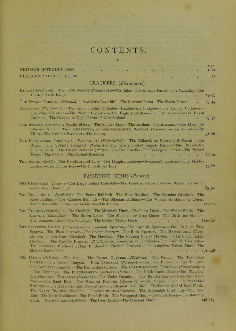 CONTENTS. PAGE EDITOR’S INTRODUCTION , 1-22 CLASSIFICATION OF BIRDS 23 CRACKERS {Enucleatores). Parrots (Psittacini). The True Parrot (Psittacince) :—The Jako—The Amazon Parrot—The Maitakka—The Crested Hawk Parrot 24-43 The Dwarf Parrots (Psittacula) :—Swinder’s Love Bird—The Sparrow Parrot—The Siskin Parrot . . 43-45 Cockatoos (Plyctolophus) :—The Lemon-crested Cockatoo—Leadbeater’s Cockatoo—The Helmet Cockatoo— The Nose Cockatoo—The Nestor Cockatoo — The Eagle Cockatoo—The Casmalos—Banks’s Raven Cockatoo—The Kakapo, or Night Parrot of New Zealand ....... . . 45-57 The Araras (Arce):—The Scarlet Macaw—-The Soldier Arara—-The Anakan—The Ararauna—The Hyacinth- coloured Arara. The Parrakeets, or Conical-tailed Parrots (Conurus):—The Garuba—The Tiriba—The Carolina Parrakeet—The Choroy ........... 58-66 The Long-tailed Parrots, or Parrakeets {Palaornitkes):—The Collared, or Rose-ringed Parrot — The Bettet. The Superb Parrots (Polyielis) :—The Scarlet-crested Superb Parrot — The Black-tailed Superb Parrot. The Grass Parrots (Platycerci) :—The Rosella—The Variegated Parrot—The Waved Parrot—The Corella—The Ground Parrakeet ........... 66-79 The Lories (Lord):—The Purple-capped Lory—The Dappled Lorikeet—Swainson’s Lorikeet—The Maiden Lorikeet—The Papuan Lory—The Blue-striped Lory .......... 79~%2 PASSERINE BIRDS {Passeres). The Cross-bills {Loxice) :—The Large-beaked Cross-bill—The Pine-tree Cross-bill—The Banded Cross-bill —The Parrot Greenfinch ............... 85-92 The Bullfinches (Pyrrhulce):—The Parrot Bullfinch—The Pine Grosbeak—The Carmine Grosbeak—The Rose Bullfinch—The Carmine Bullfinch—The Siberian Bullfinch—The Vinous Grosbeak, or Desert Trumpeter—The Bullfinch—The Girlitz—The Canary . . . ... . . . . 92-114 The Finches (Friiigilhe) :—The Chaffinch—The Mountain Finch—The Snow Finch—The Winter Finch. The Linnets (Cannabina) —The Brown Linnet—The Mountain or Grey Linnet—The Birch-tree Siskin— The Common Siskin—The Goldfinch—The Golden Thistle Finch . . . . . . . 114-130 The Sparrows Proper {Passeres) :—The Common Sparrow—The Spanish Sparrow—The Field or Tree Sparrow—The Plain Sparrow—The Golden Sparrow—The Rock Sparrow. The Hawfinches (Cocco- ihrausta) :—The Green Grosbeak—The Hawfinch—The Evening Cherry Hawfinch—The Large-beaked Hawfinch. The Parrot Finches {Pilyli):—The Rose-breasted Hawfinch—The Cardinal Grosbeak— The Dominican Finch—The .Tiny Finch—The Diadem Grosbeak—The Ashy-blue Parrot Finch—The Masked Parrot Finch ............... 131-148 The Habias (Saltator) :—The Capi. The Plant Cutters (Phytotoma) : The Rarita. The Tangaras Proper :—The Ornate Tangara. Fire Tangaras (Pyranga):—The Flax Bird—The Fire Tangara. The Callistes (Calliste) :—The Red-necked Calliste. The Callous-beaked Tangaras (Ramphocelus) : —The Tapiranga. The Butcher-bird Tangaras (Lanio) :—The Black-headed Butcher-bird Tangara. The Organist Tangaras (Euphone)'The Violet Organist. The Bright-coated Finches {Ama- din<e)\—The Band Bird. The Hooded Finches (Spermestes) :—The Magpie Finch. Australian Finches:—The Reed Finches (.Donacola):—The Chestnut Reed Finch. The Double-banded Reed Finch. The Grass Finches (Po'ephila). Chaff-finches (Chloebia):—The Admirable Chaff-finch—The Rice Bird—The Little Goldbreast—The Blood Finch —The Variegated Finch—The Steel Finch—The Butterfly Finch. The Astrilds (Astrildee):—The Grey Astrild—The Pheasant Finch ..... 148-165