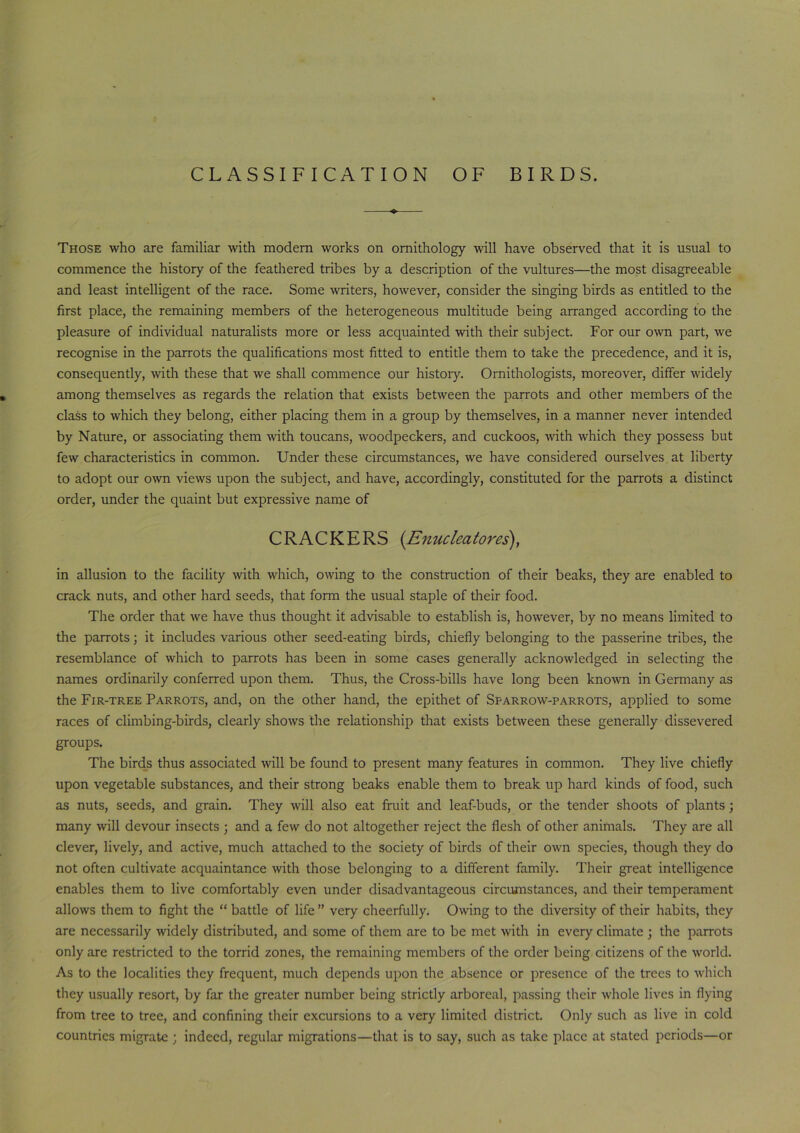 CLASSIFICATION OF BIRDS. Those who are familiar with modern works on ornithology will have observed that it is usual to commence the history of the feathered tribes by a description of the vultures—the most disagreeable and least intelligent of the race. Some writers, however, consider the singing birds as entitled to the first place, the remaining members of the heterogeneous multitude being arranged according to the pleasure of individual naturalists more or less acquainted with their subject. For our own part, we recognise in the parrots the qualifications most fitted to entitle them to take the precedence, and it is, consequently, with these that we shall commence our history. Ornithologists, moreover, differ widely among themselves as regards the relation that exists between the parrots and other members of the class to which they belong, either placing them in a group by themselves, in a manner never intended by Nature, or associating them with toucans, woodpeckers, and cuckoos, with which they possess but few characteristics in common. Under these circumstances, we have considered ourselves at liberty to adopt our own views upon the subject, and have, accordingly, constituted for the parrots a distinct order, under the quaint but expressive name of CRACKERS (Enucleatores), in allusion to the facility with which, owing to the construction of their beaks, they are enabled to crack nuts, and other hard seeds, that form the usual staple of their food. The order that we have thus thought it advisable to establish is, however, by no means limited to the parrots; it includes various other seed-eating birds, chiefly belonging to the passerine tribes, the resemblance of which to parrots has been in some cases generally acknowledged in selecting the names ordinarily conferred upon them. Thus, the Cross-bills have long been known in Germany as the Fir-tree Parrots, and, on the other hand, the epithet of Sparrow-parrots, applied to some races of climbing-birds, clearly shows the relationship that exists between these generally dissevered groups. The birds thus associated will be found to present many features in common. They live chiefly upon vegetable substances, and their strong beaks enable them to break up hard kinds of food, such as nuts, seeds, and grain. They will also eat fruit and leaf-buds, or the tender shoots of plants; many will devour insects ; and a few do not altogether reject the flesh of other animals. They are all clever, lively, and active, much attached to the society of birds of their own species, though they do not often cultivate acquaintance with those belonging to a different family. Their great intelligence enables them to live comfortably even under disadvantageous circumstances, and their temperament allows them to fight the “battle of life” very cheerfully. Owing to the diversity of their habits, they are necessarily widely distributed, and some of them are to be met with in every climate ; the parrots only are restricted to the torrid zones, the remaining members of the order being citizens of the world. As to the localities they frequent, much depends upon the absence or presence of the trees to which they usually resort, by far the greater number being strictly arboreal, passing their whole lives in flying from tree to tree, and confining their excursions to a very limited district. Only such as live in cold countries migrate ; indeed, regular migrations—that is to say, such as take place at stated periods—or