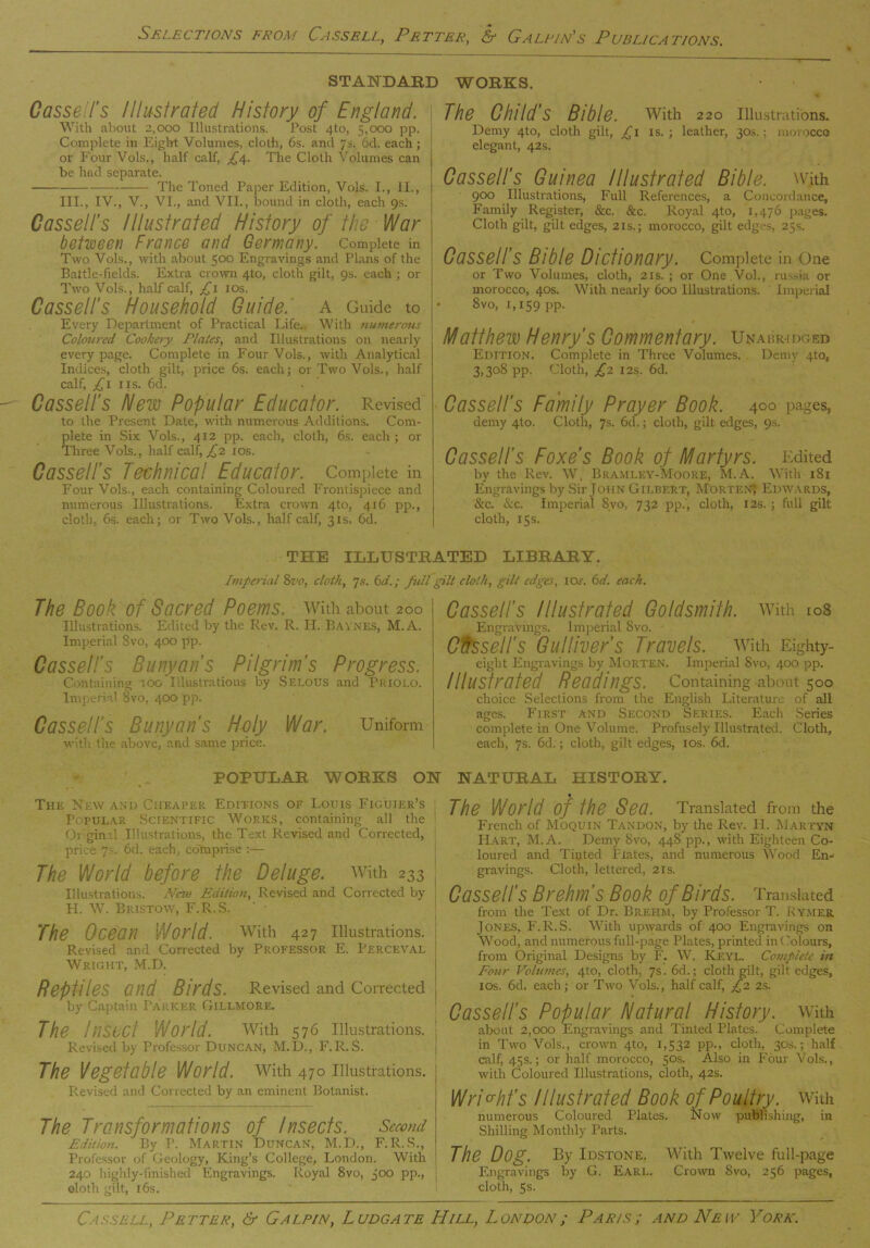 STANDARD WORKS. Cassell’s Illustrated History of England. With about 2,000 Illustrations. Post 4to, 5,000 pp. Complete in Eight Volumes, cloth, 6s. and 7s. 6d. each; or Four Vols., half calf, £4. The Cloth Volumes can be had separate. The Toned Paper Edition, Vols. I., II., III., IV., V., VI., and VII., bound in cloth, each 9s. Cassell’s Illustrated History of the War between France and Germany. Complete in Two Vols., with about 500 Engravings and Plans of the Battle-fields. Extra crown 4to, cloth gilt, 9s. each ; or Two Vols., half calf, £1 ios. Cassell’s Household Guide, a Guide to Every Department of Practical Life., With numerous Colou7-ed Cookery Plates, and Illustrations on nearly every page. Complete in Four Vols., with Analytical Indices, cloth gilt, price 6s. each; or Two Vols., half calf, £1 iis. 6d. Cassell’s Hew Popular Educator. Revised to the Present Date, with numerous Additions. Com- plete in Six Vols., 412 pp. each, cloth, 6s. each; or Three Vols., half calf, £2 10s. Cassell’s Technical Educator. Complete in Four Vols., each containing Coloured Frontispiece and numerous Illustrations. Extra crown 4to, 416 pp., cloth, 6s. each; or Two Vols., half calf, 31s. 6d. The Child’s Bible, with 220 Illustrations. Demy 4to, cloth gilt, £ 1 is.; leather, 30s.; morocco elegant, 42s. Cassell’s Guinea Illustrated Bible, with 900 Illustrations, Full References, a Concordance, Family Register, &c. &c. Royal 4to, 1,476 pages. Cloth gilt, gilt edges, 21s.; morocco, gilt edges, 25s. Cassell’s Bible Dictionary. Complete in one or Two Volumes, cloth, 21s. ; or One Vol., russia or morocco, 40s. With nearly 600 Illustrations. Imperial 8vo, 1,159 pp. Matthew Henry’s Commentary. Unabridged Edition. Complete in Three Volumes. Demy 4to, 3,308 pp. Cloth, £2 12s. 6d. Cassell’s Family Prayer Book, yoo pages, demy 4to. Cloth, 7s. 6a.; cloth, gilt edges, 9s. Cassell’s Foxes Book of Martyrs. Edited by the Rev. W, Bramley-Moore, M.A. With 181 Engravings by Sir John Gilbert, Morten* Edwards, &c. &c. Imperial 8vo, 732 pp., cloth, 12s.; full gilt cloth, 15s. THE ILLUSTRATED LIBRARY. Imperial 8vo, cloth, 7s. 6d.; full gilt cloth, gilt edges, ioj. 6d. each. The Book of Sacred Poems, with about 200 Illustrations. Edited by the Rev. R. H. Baynes, M.A. Imperial Svo, 400 pp. Cassell’s Banyan’s Pilgrim's Progress. Containing tog Illustrations by Selous and Priolo. Imperial 8vo, 400 pp. Cassell's Bunyan's Holy War. Uniform with the above, and same price. Cassell’s Illustrated Goldsmith, with 108 Engravings. Imperial Svo. Cftssell’s Gulliver’s Travels. With Eighty- eight Engravings by Morten. Imperial Svo, 400 pp. Illustrated Readings. Containing-about 500 choice Selections from the English Literature of all ages. First and Second Series. Each Series complete in One Volume. Profusely Illustrated. Cloth, each, 7s. 6d.; cloth, gilt edges, ios. 6d. POPULAR WORKS ON The New and Cheaper Editions of Louis Figuier’s Popular Scientific Works, containing all the Or ginrl Illustrations, the Text Revised and Corrected, price 7s. 6d. each, comprise :— The World before the Deluge, with 233 Illustrations. Next) Edition, Revised and Corrected by FI. W. Bristow, F.R.S. The Ocean World, with 427 illustrations. Revised and Corrected by Professor E. Perceval Wright, M.D. Reptiles and Birds. Revised and Corrected by Captain Talker Gillmore. The Insect World, with 576 illustrations, j Revised by Professor Duncan, M.D., F.R.S. The Vegetable World, with 470 illustrations. Revised and Corrected by an eminent Botanist. The Transformations of Insects. Second Edition. By T\ Martin Duncan, M.D., F.R.S., Professor of Geology, King’s College, London. With 240 highly-finished Engravings. Royal Svo, joo pp., doth gilt, 16s. NATURAL HISTORY. The World of the Sea. Translated from the French of Moquin Tandon, by the Rev. II. Marfyn Hart, M.A. Demy Svo, 448 pp., with Eighteen Co- loured and Tinted Plates, and numerous Wood En- gravings. Cloth, lettered, 21s. Cassell’s Brehm's Book of Birds. Translated from the Text of Dr. Brehm, by Professor T. Ry.mer Jones, F.R.S. With upwards of 400 Engravings on Wood, and numerous full-page Plates, printed in (Colours, from Original Designs by F. W. Keyl. Complete in Four Volumes, 4to, cloth, 7s. 6d.; cloth gilt, gill edges, ios. 6d. each; or Two Vols., half calf, £2 2s. Cassell's Popular Hatural History, with about 2,000 Engravings and Tinted Plates. Complete in Two Vols., crown 4to, 1,532 pp., cloth, 30s.; half calf, 45s.; or half morocco, 50s. Also in Four Vols., with Coloured Illustrations, cloth, 42s. Wright’s Illustrated Book of Poultry. With numerous Coloured Plates. Now publishing, in Shilling Monthly Parts. The Dog. By Idstone. With Twelve full-page Engravings by G. Earl. Crown Svo, 256 pages, cloth, 5s.