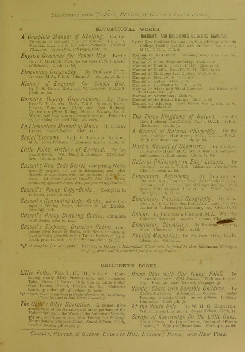 . EDUCATIONAL WORKS. I Complete Manual of Spelling. On the Principles of Contrast anti Comparison. By j. D. Morell, LL. D., H. M. Inspector of Schools. Thirtieth Thousand. Crown Svo, 12S pages, cloth, is. English Grammar for School Use. By-the Rev. F. Meyrick, M.A., for ten years H.M. Inspector of Schools. Cloth, is. 6d. Elementary Geography. By Professor d. t. Ansted, M.A., F.R.S. Illustrated. 160 pp., cloth, is. History of England, for School Use. By C. S. Dawe, 'B.A., and W. Lawson, F.R.G.S. Cloth, 2s. 6d. Cassell’s County Geographies. By Pro- fessorD. T. Ansted, M.A., F.R.S. Surrey, Kent, Sussex, Yorkshire (North and East Ridings), Yorkshire (West Riding), North Wales, South Wales, and Lancashire are now ready. Price id.; or, containing Coloured Map, 2d. each. Leslie. Second Edition. Cloth, is. Social Economy. ByJ. E. Thorold Rogers, M. A., Tcoke Professor of Economic Science. Cloth, is. Little Folks' History of England. By Isa Craig-Knox. With Thirty Illustrations. Third Edi- tion. Cloth, 2s. 6d. Cassell’s Hew Code Series, comprising Works specially prepared for use in Elementary and other Schools in accordance with the provisions of theLNew Code. [A detailed List of Cassell's New Code Series, containing Specimen Pages, arc. , post free on application.) Cassell’s Penny Copy-Books. Complete in iS Books, price id.- each. Cassell’s Graduated Copy-Books, printed on superior Writing Paper, complete in 12 Books, price 2d. each. Cassell’s Penny Drawing Copies, complete in 28 Books, price id. each. Cassell’s Sixpenny Drawing Copies, com- prising Five Series of Books, each Series complete in Twelve Parts, price 6d. each ; Twelve Packets on Card- board, price is. each ; or One Volume, cloth, 7s. 6d.” *#* A complete List of Cassell, Petter, CALBRAITH AND HAUGHTON’S SCIENTIFIC MANUALS By the Rev. Professor Galbraith, M. A., Fellow 01 Trinity College, Dublin, and the Rev. Professor 11al . ion, M.D., D.C.L., F.R.S. Manual of Arithmetic. Containing nearly 2,000 1. ..' uples. Cloth, 3s. 6d. Manual of Plane Trigonometry. Cloth, 2s. 6d. I Manual of Euclid. Looks I., II., III. Cloth, 2s. 6d. I Mauual of Euclid. Books IV., V., VI. Cloth, as, 6d. Manual of Mathematical Tables. Cloth, 3s. 6d. Manual of Mechanics. Cloth, 3s. 6d. Manual of Optics. Cloth, 2s. 6d. Manual of Hydrostatics. Cloth, 3s. 6d. Manual ot Tides and Tidal Currents. New Edition, with Tidal Cards. Cloth, 3s. Manual of Astronomy. Cloth, 5s. Manual of the Steam Engine. Cloth, 3s. 6d. Manual of Algebra. Third Edition, Part I., cloth, 2s. 6d. Complete, cloth, 7s. 6d. The Three Kingdoms of Hature. By the Rev. Professor Haughton, M.D., D.C.L., F.R.S. Illustrated. Cloth, 5s- A Manual of Hatural Philosophy. By the Rev. Professor PIaughton, M.D., D.C.L., F.R.S. With 160 Illustrations. Cloth, 3s. 6d. , Hart’s Manual of Chemistry. By the Rev. II. Martyn Hart, M. A. With Coloured Frontispiece and numerous Illustrations. Cloth, 3s. 6d. Hatural Philosophy in Easy Lessons. By Professor Tyndall, F.R.S. Illustrated. ATewEdition. Cloth, lettered, 2s. 6d. Elementary Astronomy. By Richard a. Proctor, B. A., Hon. Sec. Royal Astronomical Society, Author of “ Elementary Physical Geography,” &t. With nearly Fifty Original Illustrations. Third Edition, Enlarged, cloth, is. 6d. Elementary Physical Geography. By R. a. Proctor, B. A., Hon. Sec. Royal Astronomical Society, Author of “ Elementary Astronomy,” &c. Cloth, is. 6d. Colour. By Professor Church, M.A. With Six Coloured Plates and numerous Diagrams. CLtl^j^d. Elementary Chemistry. By Professt^mRFF, M.A. Illustrated. Cloth, is. 6d. Applied Mechanics. By Professor Ball, LL.D. Illustrated. Cloth, 2s. & Galpin’s Educational Works will he found in their Educational Catalogue, a copy of which will be Jorwarded post free on application. CHILDRENS BOOKS. Little Folks, Vols. I., II., III., and -IV. Con- taining nearly 500 Pictures each, and numerous Tales, Pieces of Poetry, Little Stories, Little Folks’ Own Letters, Games, Puzzles, &c. &c. Coloured boards, 3s.; cloth gilt, gilt edges, 5s. each. *** “Little I oiks' is published in lVer,kly Numbers, id.; in Monthly Tarts, 6d. ; and in Half-Yearly Volumes, 3,? The Child s Bible Hamative, a consecutive arrangement of the Narrative and other portions of the Holy .Scriptures, in the Words of the Authorised Version. 464 pp., square crown 8vo, with Twenty-four full-page Illustrations by Gustave DorB. Fourth Edition. Cloth, bevelled boards, gilt edges, 5s. Home Chat with Our Young Folks. By Clara MatBaux. Fifth Edition. With 200 En.y w- ings. Leap. 4to, cloth, lettered, 260 pages, 5s- Sunday Chats with Sensible Children. By Clara MatBaux. A Companion Volume, for Sunday Reading, to Home Chat. Second Edition. Profusely Illustrated. Cloth gilt, 5s. ! At the South Pole. By W. H. O. Kingston. With numerous Illustrations. Second Edition. Cloth, 5s. Scraps of Knowledge for the Little Ones. Third Edition. By Janet Byrne, Author of “ Picture Teaciting.” With 100 Illustrations. Leap. 4to, 3s. 6d.