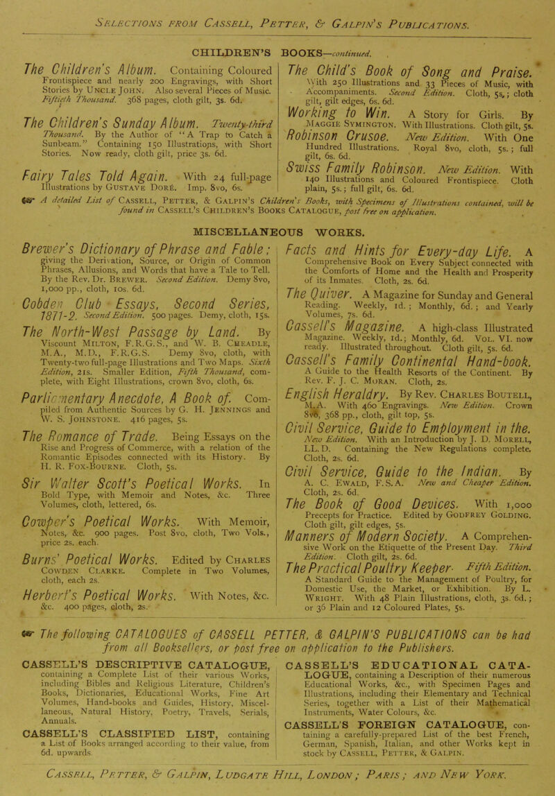 CHILDREN’S BOOKS —continued. The Childrens Album. Containing Coloured Frontispiece and nearly 200 Engravings, with Short Stories by Uncle John. Also several Pieces of Music. Fiftieth Thousand. 368 pages, cloth gilt, 3s. 6d. The Children's Sunday Album. Twenty-third Thousand. By the Author of “A Trap tx> Catch a Sunbeam.” Containing 150 Illustrations, with Short Stories. Now ready, cloth gilt, price 3s. 6d. Fairy Tales Told Again, with 24 full-j)age Illustrations by Gustave DorE. Imp. 8vo, 6s. fcsr A detailed List of Cassf.ll, Petter, & Galpin’s Childrens Books, with Specimens of Illustrations contained, will be found in Cassell’s Children’s Books Catalogue, post free on application. The Child’s Book of Song and Praise. \\ ith 250 Illustrations and 33 Pieces of Music, with Accompaniments. Second Edition. Cloth, 5s,; cloth gilt, gilt edges, 6s. 6d. Working to Win. A Story for Girls. By Maggie Symington. With Illustrations. Cloth gilt, 5s. Robinson Crusoe. Neu> Edition. With One Hundred Illustrations. Royal 8vo, cloth, 5s.; full gilt, 6s. 6d. Swiss Family Robinson. New Edition, with 140 Illustrations and Coloured Frontispiece. Cloth plain, 5s.; full gilt, 6s. 6d. MISCELLANEOUS WORKS. Brewer’s Dictionary of Phrase and Fable; giving the Derivation, Source, or Origin of Common Phrases, Allusions, and Words that have a Tale to Tell. By the Rev. Dr. Brewer. Second Edition. Demy 8vo, I, 000 pp., cloth, 10s. 6d. Cobden Club Essays, Second Series, 187T2. Second Edition. 500 pages. Demy, cloth, 15s. The North-West Passage by Land. By Viscount Milton, F.R.G.S., and W. B. Cheadle, M.A., M.D., F. R. G.S. Demy 8vo, cloth, with Twenty-two full-page Illustrations and Two Maps. Sixth Edition, 2is. Smaller Edition, Fifth Thousand, com- plete, with Eight Illustrations, crown 8vo, cloth, 6s. Parliamentary Anecdote, A Book of. Com- piled from Authentic Sources by G. H. Jennings and W. S. Johnstone. 416 pages, 5s. The Romance of Trade. Being Essays on the Rise and Progress of Commerce, with a relation of the Romantic Episodes connected with its History. By II. R. Fox-Bourne. Cloth, 5s. Sir Walter Scott’s Poetical Works, in Bold Type, with Memoir and Notes, &c. Three Volumes, cloth, lettered, 6s. Cowpcr’s Poetical Works. With Memoir, Notes, &c. 900 pages. Post 8vo, cloth, Two Vols., price 2s. each. Burns’ Poetical Works. Edited by Charles Cowden Clarke. Complete in Two Volumes, cloth, each 2s. Herbert’s Poetical Works, with Notes, &c. See. 400 pages, cloth, 2s. Facts and Hints for Every-day Life, a Comprehensive Book on Every Subject connected with the Comforts of Home and the Health and Prosperity of its Inmates. Cloth, 2s. 6d. The QlllVer. A Magazine for Sunday and General Reading. Weekly, id. ; Monthly, 6d. ; and Yearly Volumes, 7s. 6d. CaSSellS Magazine. A high-class Illustrated Magazine. Weekly, id.; Monthly, 6d. Vol. VI. now ready. Illustrated throughout. Cloth gilt, 5s. 6d. Cassell's Family Continental Hand-book. A Guide to the Health Resorts of the Continent. By Rev. F. J. C. Moran. Cloth, 2s. English Heraldry. By Rev. Charles Boutell, M.A. With 460 Engravings. New Edition. Crown 8v6, 368 pp., cloth, gilt top, 5s. Civil Service, Guide to Employment in the. New Edition. With an Introduction by J. D. Morell, LL. D. Containing the New Regulations complete. Cloth, 2s. 6d. Civil Service, Guide to the Indian. By A. C. Ewald, F. S. A. New and Cheaper Edition. Cloth, 2s. 6d. The Book of Good Devices, with 1,000 Precepts for Practice. Edited by Godfrey Golding. Cloth gilt, gilt edges, 5s. Manners of Modern Society, a Comprehen- sive Work on the Etiquette of the Present Day. Third Edition. Cloth gilt, 2s. 6d. The Practical Poultry Keeper■ Fifth Edition. A Standard Guide to the Management of Poultry, for Domestic Use, the Market, or Exhibition. By L. Wright. With 48 Plain Illustrations, cloth, 3s. 6d.; or 36 Plain and 12 Coloured Plates, 5s. The following CATALOGUES of CASSELL PETTER, & GALPIN’S PUBLICATIONS can be had from all Booksellers, or post free on application to the Publishers. CASSELL’S DESCRIPTIVE CATALOGUE, containing a Complete List of their various Works, including Bibles and Religious Literature, Children’s Books, Dictionaries, Educational Works, Fine Art Volumes, Hand-books and Guides, History, Miscel- laneous, Natural History, Poetry, Travels, Serials, Annuals. CASSELL’S CLASSIFIED LIST, containing a List of Books arranged according to their value, from 6d. upwards CASSELL’S EDUCATIONAL CATA- LOGUE, containing a Description of their numerous Educational Works, See., with Specimen Pages and Illustrations, including their Elementary and Technical Series, together with a List of their Mathematical Instruments, Water Colours, &c. CASSELL'S FOREIGN CATALOGUE, con- taining a carefully-prepared List of the best French, German, Spanish, Italian, and other Works kept in stock by Cassell, Petter, & Galpin.