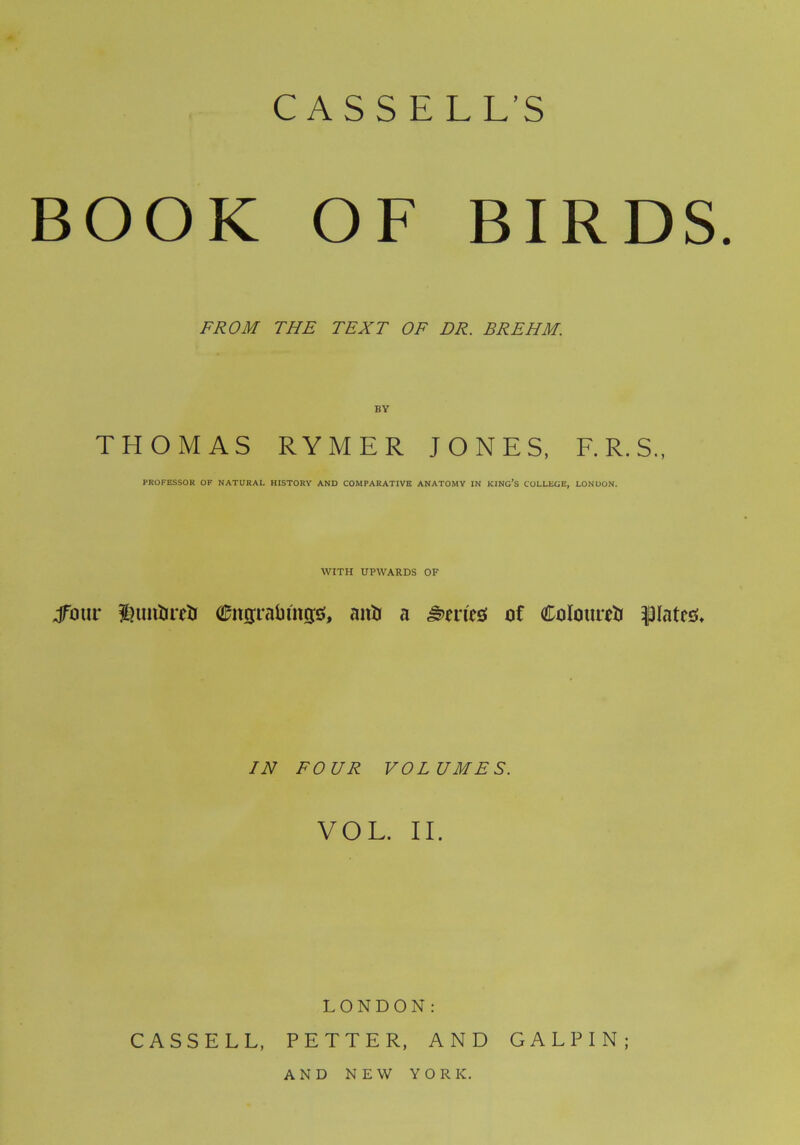 CASSELLS BOOK OF BIRDS. FROM THE TEXT OF DR. BREHM. THOMAS RYMER JONES, F.R.S., PROFESSOR OF NATURAL HISTORY AND COMPARATIVE ANATOMY IN KING’S COLLEGE, LONDON. WITH UPWARDS OF jfotir £ut&re& tifttgrabfttgs, anti a Series! of Coloured plates:* IN FOUR VOLUMES. VOL. II. LONDON: CASSELL, PETTER, AND GAL PIN; AND NEW YORK.