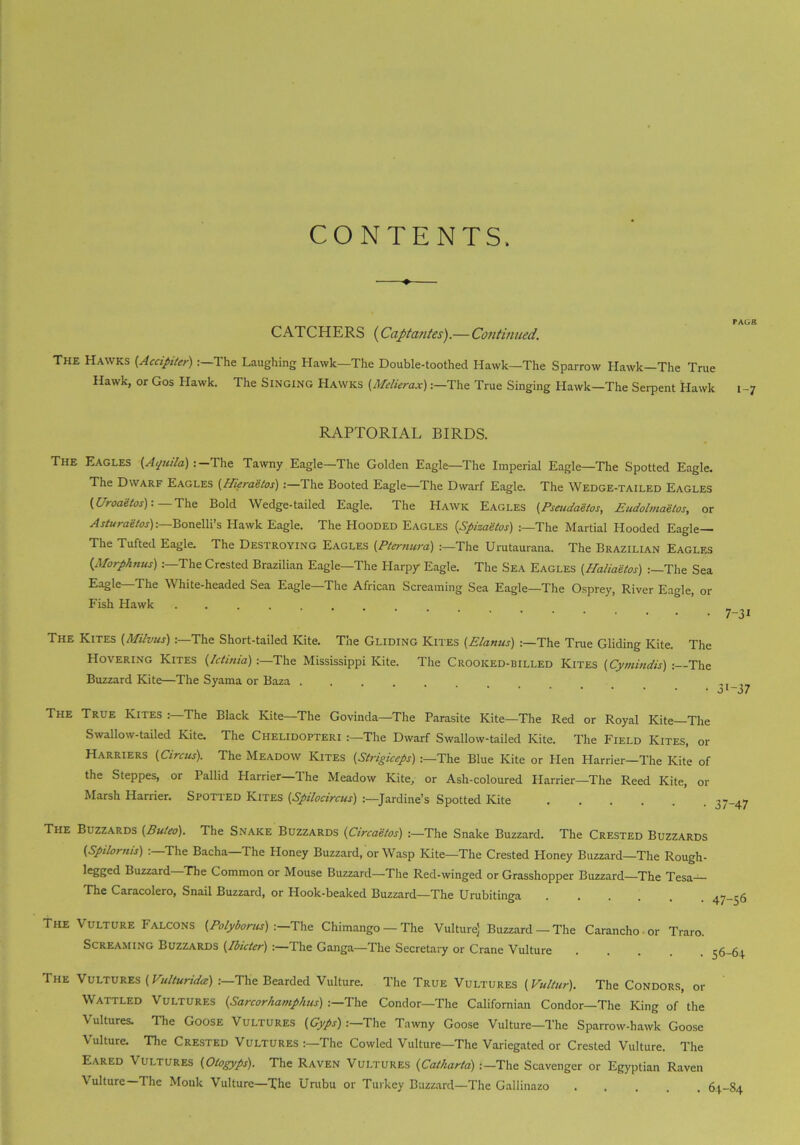 CONTENTS. PAGE CATCHERS (Captantes).— Continued. The Hawks (.Accipiter) The Laughing Hawk—The Double-toothed Hawk—The Sparrow Hawk—The True Hawk, or Gos Hawk. The Singing Hawks (Mtlierax)The True Singing Hawk—The Serpent Hawk i -7 RAPTORIAL BIRDS. The Eagles (Aquila) : The Tawny Eagle—The Golden Eagle—The Imperial Eagle—The Spotted Eagle. The Dwarf Eagles (Hiera'etos) :—The Booted Eagle—The Dwarf Eagle. The Wedge-tailed Eagles (Uroaetos):— The Bold Wedge-tailed Eagle. The Hawk Eagles (Pseudaetos, Eudolmaetos, or Asturaetos)-.—Bonelli’s Hawk Eagle. The Hooded Eagles {Spizaetos) The Martial Hooded Eagle— The Tufted Eagle. The Destroying Eagles (Ptemura) :—The Urutaurana. The Brazilian Eagles (Morphnus) :—The Crested Brazilian Eagle—The Harpy Eagle. The Sea Eagles (Haliaetos) The Sea Eagle—The White-headed Sea Eagle—The African Screaming Sea Eagle—The Osprey, River Eagle, or Fish Hawk ......... The Kites {Milvus):—The Short-tailed Kite. The Gliding Kites (Elanus) :—The True Gliding Kite. The Hovering Kites (Ictinia):—The Mississippi Kite. The Crooked-billed Kites (Cymindis) : The Buzzard Kite—The Syama or Baza The True Kites : The Black Kite—The Govinda—The Parasite Kite—The Red or Royal Kite The Swallow-tailed Kite. The Chelidopteri :—The Dwarf Swallow-tailed Kite. The Field Kites, or Harriers (Circus). The Meadow Kites (Strigiceps) The Blue Kite or Hen Harrier—The Kite of the Steppes, or Pallid Harrier—The Meadow Kite, or Ash-coloured Plarrier—-The Reed Kite, or Marsh Harrier. Spotted Kites (Spilocircus) Jardine’s Spotted Kite The Buzzards (Bufeo). The Snake Buzzards (Circaetos) :—The Snake Buzzard. The Crested Buzzards (Spilornis) 'The Bacha—The Honey Buzzard, or Wasp Kite—The Crested Ploney Buzzard—The Rough- legged Buzzard The Common or Mouse Buzzard—The Red-winged or Grasshopper Buzzard—The Tesa The Caracolero, Snail Buzzard, or Hook-beaked Buzzard—The Urubitinga The Vulture Falcons (Polyborus) ■.—The Chimango — The Vulture] Buzzard — The Caranchoor Traro. Screaming Buzzards (Ibicter) :—The Ganga—The Secretary or Crane Vulture The Vultures (Vulturida) .-—The Bearded Vulture. The True Vultures (Vultur). The Condors, or Wattled Vultures (Sarcorhamphus) .—The Condor—The Californian Condor—The King of the Vultures. The Goose Vultures {Gyps) .—The Tawny Goose Vulture—The Sparrow-hawk Goose Vulture. The Crested Vultures The Cowled Vulture—The Variegated or Crested Vulture. The Eared Vultures {Otogyps). The Raven Vultures (iCathartd>:—The Scavenger or Egyptian Raven Vulture—The Monk Vulture—The Urubu or Turkey Buzzard—The Gallinazo