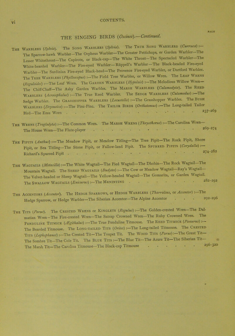 fAGE THE SINGING BIRDS (Oscines).—Continued. The Warblers {Sylvia). The Song Warblers (Sylvia). The True Song Warblers (Curruca) :- The Sparrow-hawk Warbler-The Orpheus Warbler-The Greater Pettichaps, or Garden Warbler-The Lesser Whitethroat-The Capirote, or Black-cap-The White Throat-Thc Spectacled Warbler-The White-bearded Warbler-The Fire-eyed Warbler-Riippell’s Warbler-The Black-headed Fire-eyed Warbler-The Sardinian Fire-eyed Black-head-The Provence Fire-eyed Warbler, or Dartford Warbler. The Tree Warblers (Phylloscopus) :-The Field Tree Warbler, or Willow Wren. The Leaf Wrens (Keguloidcs) :—The Leaf Wren. The Garden Warblers (.Hypolais) :—The Melodious Willow Wren— The Chiff-Chaff—The Ashy Garden Warbler. The Marsh Warblers (Calamodyla). The Reed Warblers (Acrocephalus) :—The True Reed Warbler. The Sedge Warblers (Calamodus)The Sedge Warbler. The Grasshopper Warblers (Locustella) :—The Grasshopper Warbler. The Bush Warblers (Drywoica) The Pinc-Pinc. The Tailor Birds (Orthotomus) 'The Long-tailed Tailor Bird—The Emu Wren 237-265 The Wrens (Troglodyte):—The Common Wren. The House Wren—The Flute-player The Marsh Wrens (Thryothorns):—The Carolina Wren— 269-274 The Pipits (Ant/ius) :—The Meadow Pipit, or Meadow Titling—The Tree Pipit—The Rock Pipit, Shore Pipit, or Sea Titling—The Stone Pipit, or Fallow-land Pipit. The Spurred Pipits (Corydalla) :— Richard’s Spurred Pipit The Wagtails (Motacilla) :-The White Wagtail-The Pied Wagtail-The Dhobin-The Rock Wagtail-The Mountain Wagtail. The Sheep Wagtails (Budytes) 'The Cow or Meadow Wagtail—Ray’s Wagtail- The Velvet-headed or Sheep Wagtail-The Yellow-headed Wagtail-The Gomarita, or Garden Wagtail. The Swallow Wagtails (Enicurus):—The Meninting The Accentors (Accentor). The Hedge Sparrows, or Hedge Warblers (Tharraleus, or Accentor) :-The Hedge Sparrow, or Hedge Warbler-The Siberian Accentor—The Alpine Accentor . . . 292-296 The Tits (Barns). The Crested Wrens or Kinglets (Regulus)'The Golden-crested Wren—The Dal- matian Wren-The Fire-crested Wren—The Satrap Crowned Wren—The Ruby Crowned Wren. The Penduline Titmice (Mgithalus) :—The True Penduline Titmouse. The Reed Titmice (Panurus) The Bearded Titmouse. The Long-tailed Tits (Orites) :—The Long-tailed Titmouse. The Crested Tits (Lophophanes):—The Crested Tit-The Toupet Tit. The Wood Tits (Barns)'The Great Tit— The Sombre Tit—The Cole Tit. The Blue Tits :—The Blue Tit—The Azure Tit—The Siberian Tit— The Marsh Tit—The Carolina Titmouse—The Black-cap Titmouse 296-320