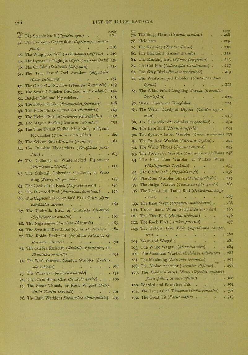 Via PAGE . 121 46. The Steeple Swift (Cypselus apus) . 47. The European Goatsucker (Caprimulgus Euro- pious) . . . • • • • .128 48. The Whip-poor-Will (Antrostomus vociferus) . 129 49. The Lyre-tailed Night Jar (Hydropsalisforcipata) 130 50. The Oil Bird (Steatornis Caripensis) . . 133 51. The True Dwarf Owl Swallow (PEgotheles Novtz Hollandia) . . . • ■ 137 52. The Giant Owl Swallow (Podargus humeralis). 139 53. The Sentinel Butcher Bird (Lanius Excubiior). 144 54. Butcher Bird and Fly-catchers . . . 145 55. The Falcon Shrike (Falcunculus frontatus) . 148 56. The Flute Shrike (Laniarius FEthiopicus) . 149 57. The Helmet Shrike (Prionopspoliocephalus) . 152 58. The Magpie Shrike (Cracticus destructor) . 153 59. The True Tyrant Shrike, King Bird, or Tyrant Fly-catcher (Tyrannus intrepidus) . . 160 60. The Scissor Bird (Milvulus tyrannus) . .161 61. The Paradise Fly-catchers (Tersiphone para- disea) 62. The Collared or White-necked Fly-catcher (Muscicapa albicollis) I72 63. The Silk-tail, Bohemian Chatterer, or Wax- wing (Bombycilla garrula) . . . .173 64. The Cock of the Rock (Rupicola crocea) . .176 65. The Diamond Bird (Pardalotus pun status) . 179 66. The Capuchin Bird, or Bald Fruit Crow (Gym- nocephalus calvus) 180 67. The Umbrella Bird, or Umbrella Chatterer - (Cephalopterus ornatus) .... 181 68. The Nightingale (Luscinia Philomela) . .185 69. The Swedish Blue-throat (Cyanecula Suecica) . 189 70. The Robin Redbreast (Erythaca rubecula, or Rubecula silvestris) . . . . .192 71. The Garden Redstart (Ruticilla phcenicura, or Phcenicura ruticilla) . > - . . 193 72. The Black-throated Meadow Warbler (Pratin- cola mbicola) ...... 196 73. The Wheatear (Saxicola cenanthe) . . . 197 74. The Eared Stone Chat (Saxicola aurita) . . 200 75. The Stone Thrush, or Rock Wagtail (Petro- cincla Turdus saxatilis) .... 201 76. The Bush Warbler (Thamnolcea albiscapulata) . 204 FIG. PAGE 77. The Song Thrush (Turdus musicus) . . 208 78. Fieldfares 209 79. The Redwing (Turdus iliaeus) . . . 210 80. The Blackbird (Turdus merula) . . . 212 81. The Mocking Bird (Mimuspolygloltus) . . 213 82. The Cat Bird (Galeoscoptes Carolinensis) . .217 83. The Grey Bird (Pycnonotus arsinoe) , . 219 84. The White-rum ped Babbler (Crater opus Uueo- pygius) ....... 221 85. The White-tufted Laughing Thrush (Garrulax leucolophus) 222 86. Water Ouzels and Kingfisher .... 224 87. The Water Ouzel, or Dipper (Ciiulus aqua- tions) 225 88. The Tapacolo (Pteroptochus megapodius) . . 232 89. The Lyre Bird (Menura superba) . . . 233 90. The Sparrow-hawk Warbler (Curruca nisoria) 239 91. The Orpheus Warbler (Curruca Orphea) . . 241 92. The White Throat [Curruca cinerea) . . 245 93. The Spectacled Warbler (Curruca conspieillata) 248 94. The Field Tree Warbler, or Willow Wren {Phyllopneuste Trochilus) .... 253 95. The Chiff-Chaff (Hippolais rufa) . . . 256 96. The Reed Warbler (Acrocephalus turdoides) . 257 97. The Sedge Warbler (Calamodus phragmitis) . 260 98. The Long-tailed Tailor Bird (Ortholomus longi- cauda) 265 99. The Emu Wren (Slipilurus malachurus) . . 268 100. The Common Wren [Troglodytesparvulus) . 269 101. The Tree Pipit (Anthus arboreus) . . . 276 102. The Rock Pipit (An thus petrosas) . . .277 103. The Fallow - land Pipit (Agrodroma campes- tris) ........ 2S0 104. Wren and Wagtails 2S1 103. The White Wagtail (Motaeilla alba) . . 284 106. The Mountain Wagtail (Calobates sulphurea) . 2S8 107. The Meninting (Enicurus coronatus) . . 293 108. The Alpine Accentor [Accentor Alpirms) . . 296 109. The Golden-crested Wren (Regains vulgaris, Jlavicapillus, or auricapillus) . . . 300 110. Bearded and Penduline Tits .... 304 in. The Long-tailed Titmouse (Orites caudatus) . 308 112. The Great Tit (Panes major) . . . . 3*3