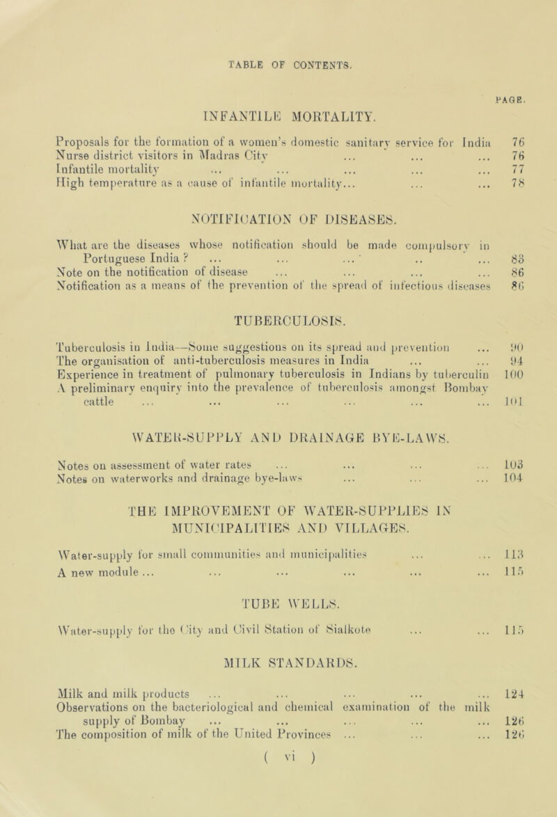 INFANTILIS MORTALITY. Proposals for the formation of a women’s domestic sanitary service for India Nurse district visitors in Madras City Infantile mortality High temperature as a cause of infantile mortality... •XOTIFICATION OF DlSEASE^s. What are the diseases whose notitication should be made cumpulsurv in Portuguese India ? ... ... ... ' Note on the notitication of disease Notification as a means of the prevention ol' the spread of infectious diseases TUBERCUl.OSL^. T’uberculosis in India—Some suggestions on its spread and [jrevention The organisation of anti-tuberculosis measures in India Experience in treatment of pulmonary tuberculosis in Indians by tuberculin -V preliminary enquiry into the prevalence of tuberculosis amongst Rombav cattle WATEU-«UPPLY AND DRAINAGE BVE-LAWiS. Notes on assessment of water rates Notes on waterworks and drainage bye-luw's THE IMPROVEMENT OF WATER-SUPPLIE.^ IN MUNICIPALITIES AND VILLAGES. Water-supply for small communities ami municipalities A new module ... TUBE WELLS. Water-supply for the ('ity and Civil Station of Sialkole MILK STANDARDS. Milk and milk products Observations on the bacteriological and chemical examination of the milk supply of Bombay The composition of milk of the United Provinces ... ( vi ) PAGE. 76 76 77 7^ 83 86 86 DO f»4 100 lol 103 104 113 11.5 11.-^. 124 126 126»