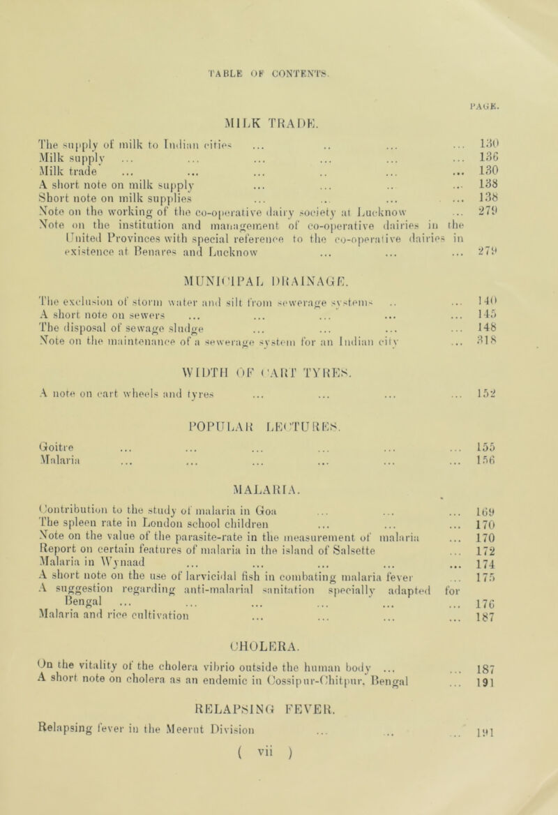 PAGE. MIJ.K TNADK. The siip[)ly of milk to Tiulian citie< ... .. ... ... 1^10 .Milk supply ... ... ... ... ... ... 136 Milk trade ... ... ... .. ... ... 130 \ short note on milk supply ... ... .. ..• 138 Short note on milk supplies ... ... ... ... 138 Note on the working of the co-o[iorative dairy ,'Oeiety at Lucknow ... 270 Note on the institution and management of co-operative dairie.s in the United Provinces with special reference to the co-operative dairies in existence at Benares and Lucknow ... ... ... 270 MUNICIPAL DB.MNAGL. The exclusion of .storm water and silt from s('\verage system-' .. ... 1-B> A short note on sewers ... ... ... ... ... 14a The dispo.sal of sewage sludge ... ... ... ... 148 Note on the maintenance of a sewerage svstem for an Indian citv ... 318 WIDTH (»P ('AltT TYPES. \ note on cart wheels and tyres ... ... ... ... 152 POPULAP I.E( TUBES. Goitre ... ... ... ... ... ... 155 Malaria ... ... ... ... ... ... 1.5fi MALAPIA. (lontribution to the study of malaria in Goa ... ... ... l(jp 'fhe spleen rate in London school children ... ... ... 170 Note on the value of the parasite-rate in the measurement of malaria ... 170 Report on certain features of malaria in the island of Salsette ... 172 -Malaria in Wynaad ... ... ... ... ... 174 \ short note on the use of larvicidal fish in combating malaria fever ... 175 A suggestion regarding anti-malarial s-niitation specially adapted for l^.engal ... ... ... ... ‘ ... ... ijc Malaria and rice cultivation ... ... ... ... 187 CHOLERA. On the vitality of the cholera vibrio outside the human boily ... ... I87 A short note on cholera as an endemic in Cossipur-Chitpur. Bengal ... 191 RELAPSING FEVER. Relapsing levei’ in the Meerut Division ... ... IP] ( vii )