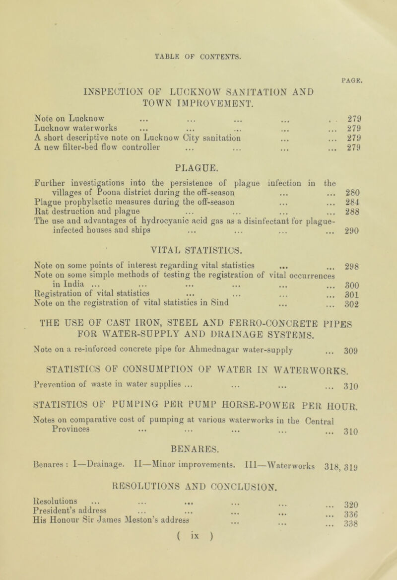 PAGE. INSPECTION OF LUCKNOW SANITATION AND TOWN IMPROVEMENT. Note on Lucknow ... ... ... ... . . 279 Lucknow waterworks ... ... ... ... ... 279 A short descriptive note on Lucknow City sanitation ... ... 279 A new filter-bed flow controller ... ... ... ... 279 PLAGUE. Further investigations into the persistence of plague infection in the villages of Poona district during the off-season ... ... 280 Plague prophylactic measures during the off-season ... ... 284 Rat destruction and plague ... ... ... ... 288 The use and advantages ot hydrocyanic acid gas as a disinfectant for plague- infected houses and ships ... ... ... ... 290 VITAL STATISTICS. Note on some points of interest regarding vital statistics ... ... 298 Note on some simple methods of testing the registration of vital occurrences in India ••• ... ... ... ... 300 Registration of vital statistics ... ... ... ... 301 Note on the registration of vital statistics in Sind ... ... 302 THE USE OF CAST IRON, STEEL AND FERRO-CONCRETE PIPES FOR WATER-SUPPLY AND DRAINAGE SYSTEMS. Note on a re-inforced concrete pipe for Ahmednagar water-supply ... 309 STATISTICS OF CONSUMPTION OF WATER IN WATERWORKS. Prevention of waste in water supplies ... ... ... ... 310 STATISTICS OF PUMPING PER PUMP HORSE-POWER PER HOUR. Notes on comparative cost of pumping at various waterworks in the Central Provinces BENARES. Benares : I—Drainage. II—Minor improvements. Ill—Waterworks RESOLUTIONS AND CONCLUSION. Resolutions President’s address His Honour Sir James Meston’s address ... 310 318, 319 ... 320 ... 336 338 • • •