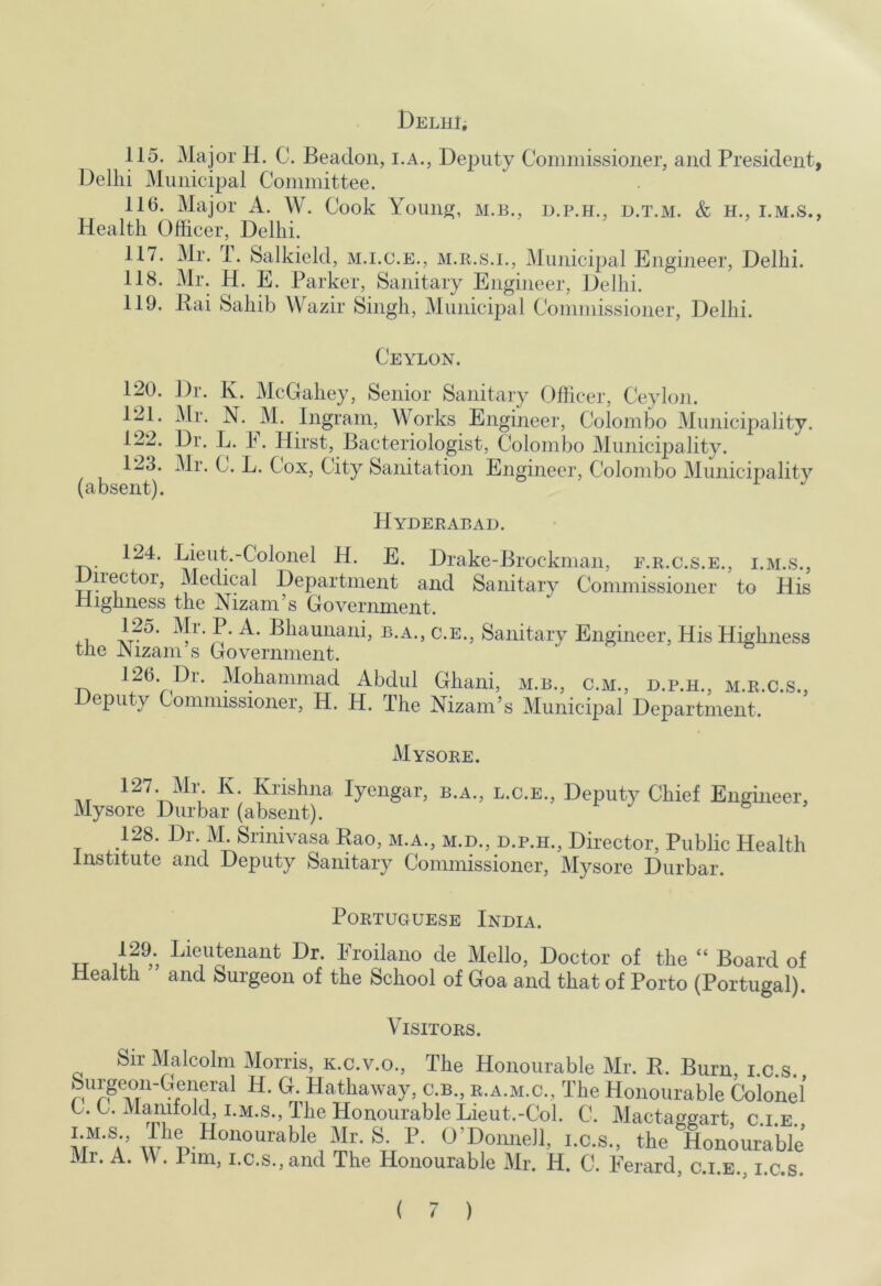 Delhi, 115. Major H. C. Beadon, i.A., Deputy Commissioner, and President, Delhi Municipal Committee. 11(5. Major A. W. Cook Youngf, m.b., d.p.h., d.t.m. & h., i.m.s., Health Officer, Delhi. 117. Mr. i. Salkield, m.i.c.e., m.r.s.i., Municipal Engineer, Delhi. 118. Mr. H. E. Parker, Sanitary Engineer, Delhi. 119. Kai Sahib Wazir Singh, Municipal Commissioner, Delhi. Ceylon. 120. Dr. K. McGahey, Senior Sanitary Officer, Ceylon. 121. ^Ir. N. M. Ingrain, M orks Engineer, Colombo Municipality. 122. 13r. L. h. Hirst, Bacteriologist, Colombo Municipality. 123. Mr. C. L. Cox, City Sanitation Engineer, Colombo Municipality (absent). Hyderabad. 124. Lieut.-CJolonel H. E. Drake-Brockman, e.r.c.s.e., i.m.s., iiector. Medical Department and Sanitary Commissioner to His Highness the Nizam’s Government. B.A., C.E., Sanitary Engineer, His Highness the Nizam’s Government. ' 126. Dr. Mohammad Abdul Ghani, m.b., c.m., d.p.h., m.r.c.s.. Deputy Commissioner, H. H. The Nizam’s Municipal Department. Mysore. K. Krishna Iyengar, b.a., l.c.e.. Deputy Chief Engineer, Mysore Durbar (absent). & ’ 128. Dr. M. Srinivasa Kao, m.a., m.d., d.p.h.. Director, Public Health Institute and Deputy Sanitary Commissioner, Mysore Durbar. Portuguese India. 129. Lieutenant Dr. Eroilano de Mello, Doctor of the “ Board of Health and Surgeon of the School of Goa and that of Porto (Portugal). Visitors. Sir Malcolm Morris, k.c.v.o.. The Honourable Mr. R. Burn, i.c.s. n D. Hathaway, c.b., r.a.m.c., The Honourable Colonel C. C. Manifold, I.M.S., The Honourable Lieut.-Col. C. Mactaggart, c.i.e. ^’I^onnell, i.c.s., the Honourable Mr. A. M. Pim, i.c.s.,and The Honourable Mr. H. C. Ferard, c.i.e., i.c.s.