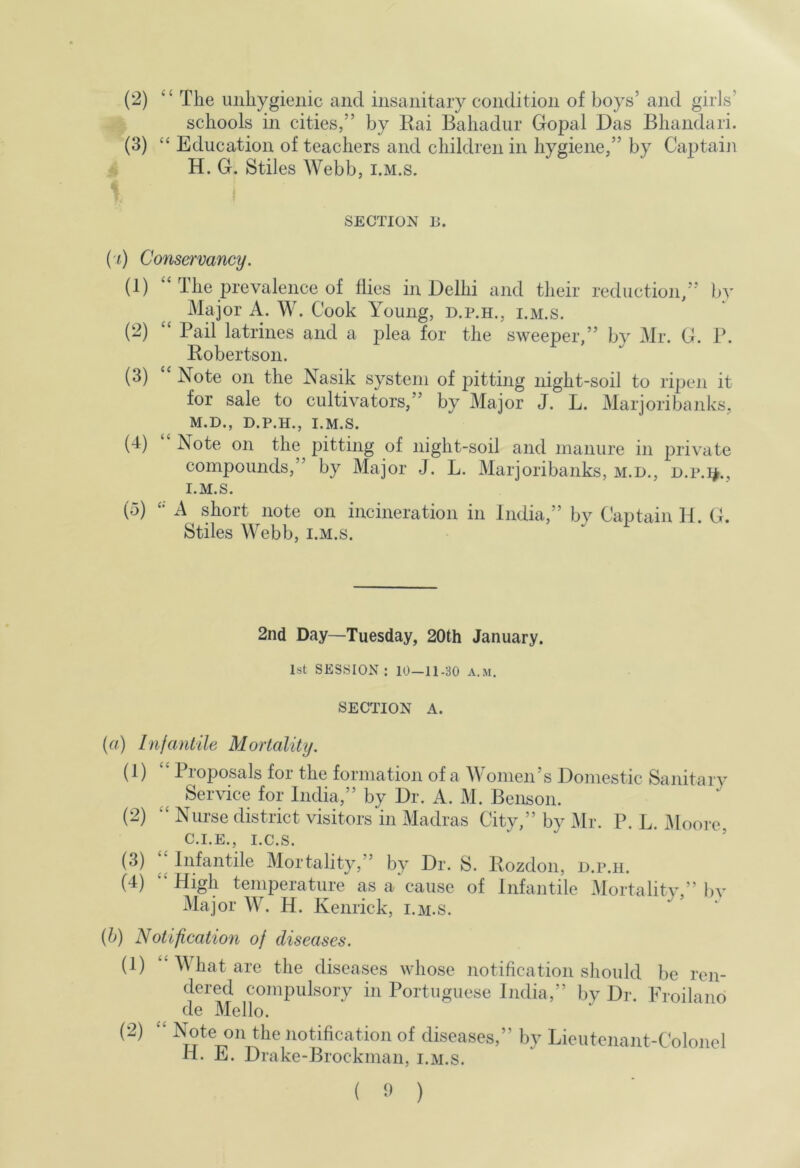 schools in cities,” by Kai Bahadur Gopal Das Bhandari. (3) “ Education of teachers and children in hygiene,” by Cajjtaiji H. G, Stiles Webb, i.m.s. SECTION 15. (■f) ConsefTvancy. (1) 1 he prevalence of flies in Delhi and their reduction/’ bv Major A. W. Cook Young, d.p.h., i.m.s. (2) “ Pail latrines and a plea for the sweeper,” by Mr. G. P. Robertson. (3) “ Note on the Nasik system of pitting night-soil to ripen it for sale to cultivators,” by Major J. L. Marjoribanks, M.D., D.P.H., I.M.S. (4) Note on the pitting of night-soil and manure in private compounds,” by Major J. L. Marjoribanks, m.d., d.p.i^., I.M.S. (5) A short note on incineration in India,” by Captain 11. G. Stiles Webb, i.m.s. 2nd Day—Tuesday, 20th January. 1st SESSION : 10-11-30 A.M. SECTION A. {a) Infantile Mortality. (1) ‘‘ Proposals for the formation of a Women’s Domestic Sanitary Service for India,” by Dr. A. M. Benson. (2) “ Nurse district visitors'in Madras City,” by Mr. P. L. iyioore C.I.E., i.c.s. ’ (3) Infantile Mortality,” by Dr. S. Rozdon, d.p.h. (4) ‘‘High temperature as a cause of Infantile Mortality,” bv Major W. H. Kenrick, i.m.s. {h) Notification of diseases. (1) What are the diseases whose notification should be ren- dered compulsory in Portuguese India,” by Dr. Proilano de Mello. (2) “ Note on the notification of diseases,” by Lieutenant-Colonel H. E. Drake-Brockman, i.m.s.