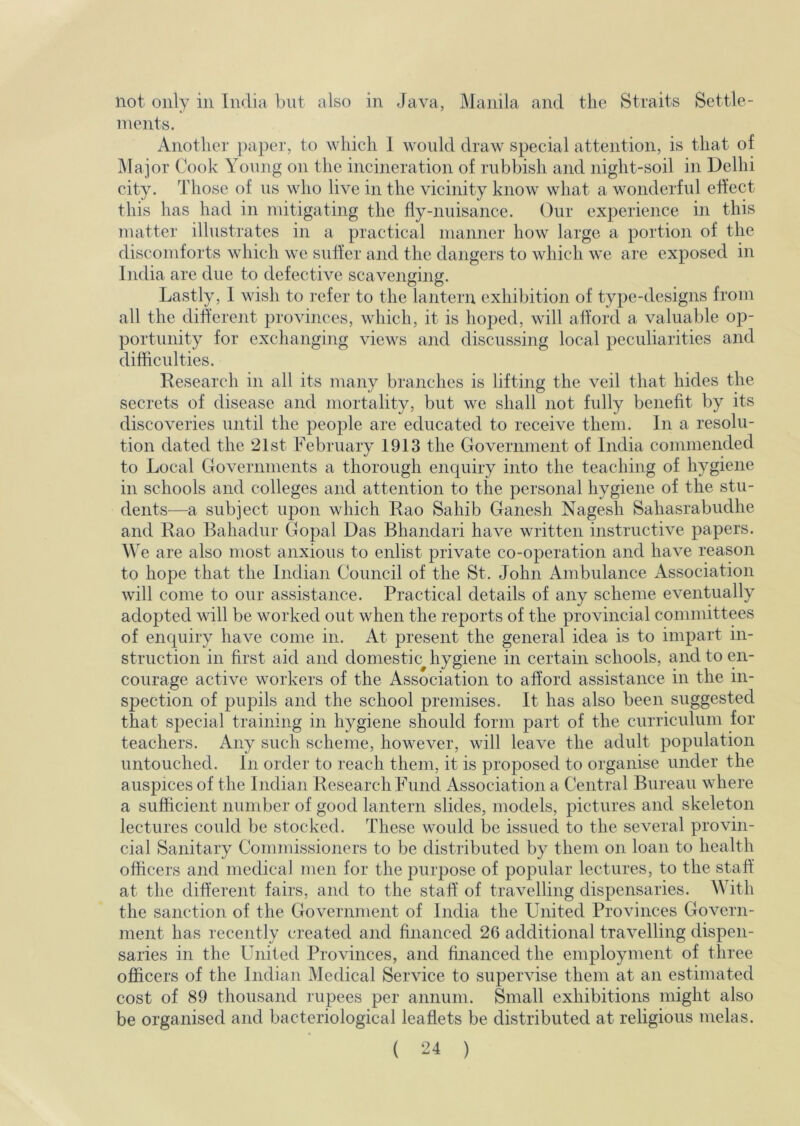 not only in India but also in Java, Manila and the Straits Settle- ments. Another ])apei-, to which 1 would draw special attention, is that of IMajor Cook Young on the incineration of rubbish and night-soil in Delhi city. Those of us who live in the vicinity know what a wonderful effect this has had in mitigating the fly-nuisance. Our experience in this matter illustrates in a practical manner how large a portion of the discomforts which we suffer and the dangers to which we are exposed in India are due to defective scavenging. Lastly, I wish to refer to the lantern exhibition of type-designs from all the diherent provinces, which, it is hoped, will afford a valuable op- portunity for exchanging views and discussing local peculiarities and difficulties. Research in all its many branches is lifting the veil that hides the secrets of disease and mortality, but we shall not fully benefit by its discoveries until the people are educated to receive them. In a resolu- tion dated the 21st February 1913 the Government of India commended to Local Governments a thorough enquiry into the teaching of hygiene in schools and colleges and attention to the personal hygiene of the stu- dents—a subject upon which Rao Sahib Ganesh Nagesh Sahasrabudhe and Rao Bahadur Gopal Das Bhandari have written instructive papers. We are also most anxious to enlist private co-operation and have reason to hope that the Indian Council of the St. John Ambulance Association will come to our assistance. Practical details of any scheme eventually adopted will be worked out when the reports of the provincial committees of enquiry have come in. At present the general idea is to impart in- struction in first aid and domestic hygiene in certain schools, and to en- courage active workers of the Association to afford assistance in the in- spection of pupils and the school premises. It has also been suggested that special training in hygiene should form part of the curriculum for teachers. Any such scheme, however, will leave the adult population untouched. In order to reach them, it is proposed to organise under the auspices of the Indian Research Fund Association a Central Bureau where a sufficient number of good lantern slides, models, pictures and skeleton lectures could be stocked. These would be issued to the several provin- cial Sanitary Commissioners to be distributed by them on loan to health officers and medical men for the purpose of popular lectures, to the staff at the different fairs, and to the staff of travelling dispensaries. With the sanction of the Government of India the United Provinces Govern- ment has recently created and financed 26 additional travelling dispen- saries in the United Provinces, and financed the employment of three officers of the Indian Medical Service to supervise them at an estimated cost of 89 thousand rupees per annum. Small exhibitions might also be organised and bacteriological leaflets be distributed at religious melas.