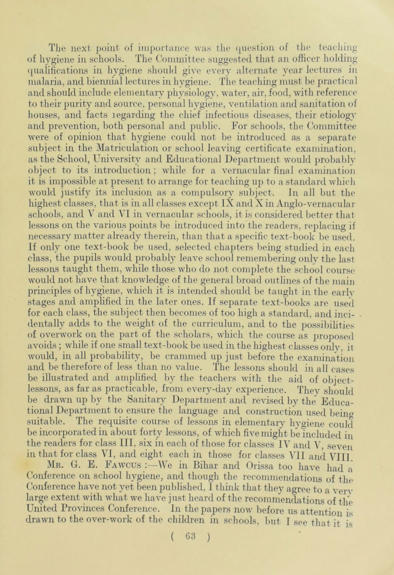 The next pohit of iiiiportajice was the (piestion of the teaeliijig of hygiene in schools. The Committee suggested that an officer holding (pialifications in hygiene should give every alternate year lectiu’es in malaria, and biennial lectures in hygiene. The teaching must be practical and should include elementary physiology, water, aii', food, with I'eference to their purity and source, personal hygiene, yentilation and sanitation of houses, and facts regarding the chief infectious diseases, their etiology and preyention, both personal and public. For schools, the Committee were of opinion that hygiene could not l)e introduced as a separate' subject in the Matriculation or school leaying certificate examination, as the School, Uniyersity and Educatiojaal Department would probably object to its introduction ; while for a vernacular final examination it is impossible at present to arrange for teaching up to a standard whicli would justify its inclusion as a compulsory subject. In all but the highest classes, that is in all classes except IX and X in Anglo-vernaculai- schools, and V and VI in vernacular schools, it is considered bettei- that lessons on the various points be introduced into the readers, replacing if necessary matter already therein, than that a specific text-book be used. If only one text-book be used, selected chapters being studied in each class, the pupils would probably leave school remembering only the last lessons taught them, while tliose who do not complete the school course' would not haye that knowledge of the genei‘al broad outliiies of the ])iain principles of hygiene, which it is intended should be taught in the earlv stages and amplified in the later ones. If separate text-books are used for each class, the subject then becomes of too high a standaixl, and inci- dentally adds to the weight of the curriculum, and to the possibihties of overwork on the part of the scholars, which the course as proposed avoids; while if one small text-book be used in the highest classes only, it would, in all probability, be crammed up just before the examination and be therefore of less than no value. The lessons should in all cases be illustrated and amplified by the teachers with the aid of object- lessons, as far as practicable, from every-day experience. They should be draAvn up by the Sanitary Department and revised by the Educa- tional Department to ensure the language and construction used being suitable. The requisite course of lessons in elementary hygiene could be incorporated in about forty lessons, of which five might be included in the readers for class III, six in each of those for classes IV and V, seven in that for class VI, and eight each in those for classes \ll and VIII. Mr. G. E. Fawcus :—We in Bihar and Orissa too have had a Conference on school hygiene, and though the recommendations of the Conference have not yet been published, I think that they agree to a very large extent ydth what we have just heard of the recommendations'of the United Provinces Conference, in the papers now before us attention is drawn to the over-work of the children in schools, but I see that it is