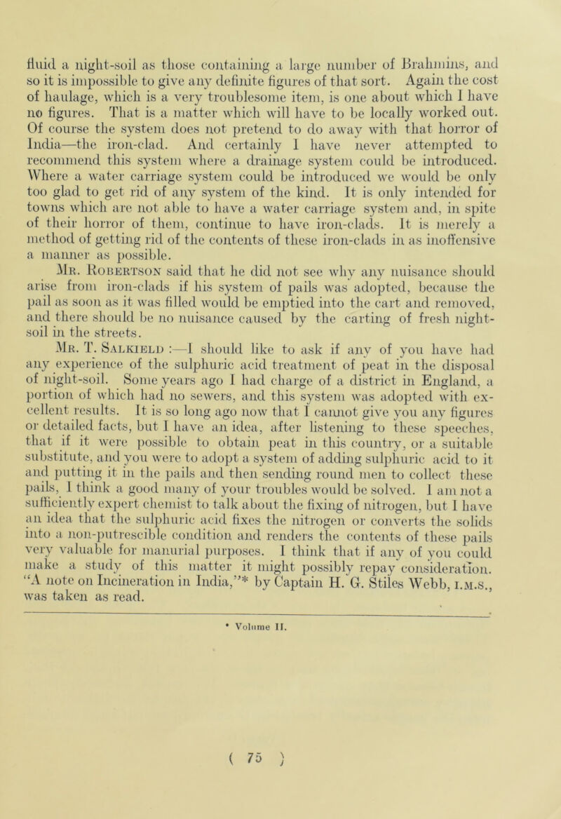 fluid a uiglit-soil as those coutaining a laige number of Brahmins, and so it is impossible to give any definite figures of that sort. Again the cost of haulage, which is a very troublesome item, is one about which 1 have no figures. That is a matter which will have to be locally worked out. Of course the system does not pretend to do away with that hoiTor of India—the iron-clad. And certainly 1 have never attempted to recommend this system whei-e a drainage system coidd be introduced. Where a water carriage system could be introduced we would be only too glad to get rid of any system of the kind. It is only intended for towns which are not able to have a water caniage system and, in spite of their horror of them, continue to have iron-clads. It is merely a method of getting rid of the contents of these iron-clads in as inoffensive a manner as possible. 31r. Robertson said that he did not see why any nuisance should arise from ii-on-clads if his system of pails was adopted, because the pail as soon as it was filled would be emptied into the cart and removed, and there should be no nuisance caused by the carting of fresh night- soil in the streets. Mr. T. Salkield :—I should like to ask if any of you have had any experience of the sulphuric acid treatment of peat in the disposal of night-soil. Some years ago 1 had charge of a district in England, a portion of which had no sewers, and this system was adopted with ex- cellent results. It is so long ago now that I cannot give you any figures o]‘ detailed facts, but I have an idea, after listening to these speeches, that if it were possible to obtain peat in this country, or a suitable substitute, and you were to adopt a system of adding sulphuric acid to it and putting it in the pails and then sending round men to collect these pails, 1 think a good many of your troubles would be solved. 1 am not a sufficiently expert chemist to talk about the fixing of nitrogen, but 1 have an idea that the sulphuric acid fixes the nitrogen or converts the solids into a non-putrescible condition and renders the contents of these pails very valuable for manurial purposes. 1 think that if any of you could make a study of this matter it might possibly repay consideration. “A note on Incineration in India,’'* by Captain H. G. Stiles Webb, i.m.s., was taken as read. • Volume II. ( ?5 )