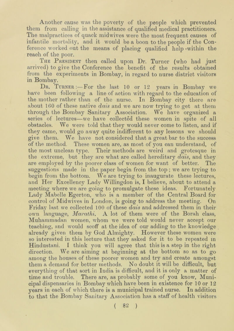 Another cause was the poverty of the people which prevented them from calling in the assistance of qualified medical practitioners. The malpractices of quack midwives were the most frequent causes of infantile mortality, and it would be a boon to the people if the Con- ference worked out the means of placing qualified help ‘within the reach of the poor. The President then called upon Dr. Turner (who had just arrived) to give the Conference the benefit of the results obtained from the experiments in Bombay, in regard to nurse district visitors in Bombay. Dr. Turner:—For the last 10 or 12 years in Bombay we have been following a line of action with regard to the education of the mother rather than of the nurse. In Bombay cit}^ there are about 160 of these native dais and we are now trying to get at them through the Bombay Sanitary Association, We have organized a series of lectures—we have collected these women in spite of all obstacles. We were told that they would never come to listen, and if they came, would go away quite indifferent to any lessons we should give them. We have not considered that a great bar to the success of the method. These women are, as most of 3mu can understand, of the most unclean type. Their methods are weird and grotesque in the extreme, but the}^ are what are called hereditary dais, and thej^ are emploj^ed by the poorer class of women for want of better. The suggestions made in the paper begin from the top; we are tiying to begin from the bottom. We are trying to inaugurate these lectures, and Her Excellency Lady Willingdon is, I believe, about to attend a meeting where we are going to promulgate these ideas. Fortunately^ Lady Mabelle Egerton, who is a member of the Central Board for control of Midwives in London, is going to address the meeting. On Friday last we collected 100 of these dais and addressed them in their own language, Marathi. A lot of them were of the Borah class, Muhammadan women, whom we were told would never accept our teaching, nnd would scoff at the idea of our adding to the knowledge already given them by God Almighty. However these women were so interested in this lecture that they asked for it to be repeated in Hindustani. I think you will agree that this is a step in the right direction. We are aiming at beginning at the bottom so as to go among the houses of these poorer women and try and create amongst them a demand for better methods. No doubt it will be difficult, but everything of that sort in India is difficult, and it is only a matter of time and trouble. There are, as probably some of you know. Muni- cipal dispensaries in Bombay which have been in existence for 10 or 12 years in each of which there is a municipal trained nurse. In addition to that the Bombay Sanitary Association has a staff of health visitors