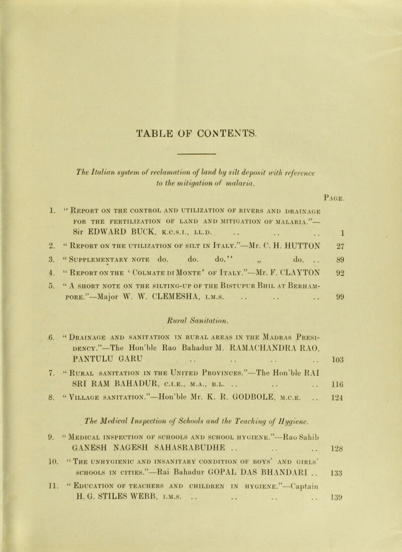 TABLE OF CONTENTS. The Italian system of reclamation of land by silt deposit with reference to the mitigation of malaria. Page. 1. “ Report on the control and utilization of rivers and drainage FOR THE FERTILIZATION OF LAND AND MITIGATION OF MALARIA.”— Sir EDWARD BUCK, k.c.s.i., ll.d. .. .. .. i 2. “ Report on the utilization of silt in Italy.”—Mr. C. H. HUTTON 27 3. “ Supplementary note do. do. do. „ do. .. 89 4. “ Report on the £ Colmate di Monte’ of Italy.”—Mr. F. CLA YTON 92 D. “ A SHORT NOTE ON THE SILTING-UP OF THE BlSTUPL-R BhIL AT Bf.RHAM- pore.”—Major W. W. CLEMESHA, i.m.s. .. .. .. 99 Rural Sanitation. fi. “ Drainage and sanitation in rural areas in the Madras Presi- dency.”—The Hon’ble Rao Bahadur M. RAMACHANDRA RAO, PANTULU GARU .. .. .. ..103 7. “ Rural sanitation in the United Provinces.”—The Hon'ble RAI SRI RAM BAHADUR, c.i.e., m.a., b.l. .. .. .. lie 8. “ Village sanitation.”—Hon’ble Mr. K. R. GODBOLE, m.c.e. .. 124 The Medical Inspection of Schools and the Teach ing of Hygiene. 9. “ Medical inspection of schools and school hygiene.”—Rao Sahib GANESH NAGESH SAHASRABUDHE .. .. ..128 10. “ The unhygienic and insanitary condition of boys’ and girls’ schools in cities.”—Rai Bahadur GOPAL DAS BHANDARI .. 133 11. “ Education of teachers and children in hygiene.”—Captain H. G. STILES WEBB, i.m.s. .. .. .. ..139