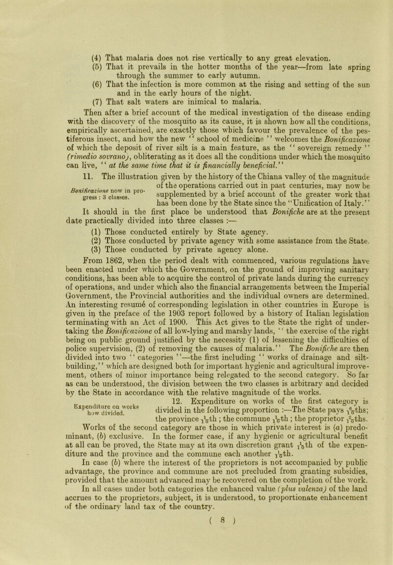 (4) That malaria does not rise vertically to any great elevation. (5) That it prevails in the hotter months of the year—from late spring through the summer to early autumn. (6) That the infection is more common at the rising and setting of the sun and in the early hours of the night. (7) That salt waters are inimical to malaria. Then after a brief account of the medical investigation of the disease ending with the discovery of the mosquito as its cause, it is shown how all the conditions, empirically ascertained, are exactly those which favour the prevalence of the pes- tiferous insect, and how the new ‘ ‘ school of medicine ’ ’ welcomes the Bonificazione of which the deposit of river silt is a main feature, as the ‘ ‘ sovereign remedy ’ ’ (rimedio sovranoj, obliterating as it does all the conditions under which the mosquito can live, ‘ ‘ at the same time that it is financially beneficial. ’ ’ Bonitieazione now in pro- gress : 3 classes. 11. The illustration given by the history of the Chiana valley of the magnitude of the operations carried out in past centuries, may now be supplemented by a brief account of the greater work that has been done by the State since the “Unification of Italy.” It should in the first place be understood that Bonifiche are at the present date practically divided into three classes :— (1) Those conducted entirely by State agency. (2) Those conducted by private agency with some assistance from the State. (3) Those conducted by private agency alone. From 1862, when the period dealt with commenced, various regulations have been enacted under which the Government, on the ground of improving sanitary conditions, has been able to acquire the control of private lands during the currency of operations, and under which also the financial arrangements between the Imperial Government, the Provincial authorities and the individual owners are determined. An interesting resume of corresponding legislation in other countries in Europe is given in the preface of the 1903 report followed by a history of Italian legislation terminating with an Act of 1900. This Act gives to the State the right of under- taking the Bonificazione of all low-lying and marshy lands, ‘ ‘ the exercise of the right- being on public ground justified by the necessity (1) of lessening the difficulties of police supervision, (2) of removing the causes of malaria.” The Bonifiche are then divided into two ‘£ categories ’ ’—the first including ‘ ‘ works of drainage and silt- building,” which are designed both for important hygienic and agricultural improve- ment, others of minor importance being relegated to the second category. So far as can be understood, the division between the two classes is arbitrary and decided by the State in accordance with the relative magnitude of the works. 12. Expenditure on works of the first category is divided in the following proportion :—The State pays Vrrths; the province p^th ; the commune jVth ; the proprietor j'^ths. Works of the second category are those in which private interest is (a) predo- minant, (b) exclusive. In the former case, if any hygienic or agricultural benefit at all can be proved, the State may at its own discretion grant ^th of the expen- diture and the province and the commune each another iVth. In case (b) where the interest of the proprietors is not accompanied by public advantage, the province and commune are not precluded from granting subsidies, provided that the amount advanced may be recovered on the completion of the work. In all cases under both categories the enhanced value (plus valenza) of the land accrues to the proprietors, subject, it is understood, to proportionate enhancement of the ordinary land tax of the country. Expenditure on works how divided.