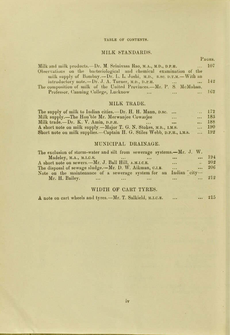 MILK 8TANDAKDS. Packs. Milk and milk [tioJiicts.—Dr. M. Srinivasa Hao, M.A., M.D., d.p.h. ... 107 Observations on the baeteriological and eheinical examination of the milk supply of Bombay.—Dr. L. L, doshi, m.d,, b.sc. u.t.m. — With an introductory note.— Dr. J. A. Turner, M.i)., D.p.u. ... ... 142 The composition of milk of the United Provinces.—Mr, P. S. McMahan, Professor, Canning L'ollege, Lucknow ... ... ... J02 MILK TRADE. The supply of milk to Indian cities.—Dr. H. H. Maun, D.sc. ... ... 172 Milk supply.—The Hon’ble Mr. Merwanjee Oowasjee ... ... 183 Milk trade.—Dr. K. V. Amin, d.p.h. ... ... ... 188 A short note on milk supply.—Major T. G. N. Stokes, m.b., i.m.s. ... 100 Short note on milk supplies.—Captain H. G. Stiles AVebb, d.p.h., i.m.s. ... 102 MUNICIPAL DRAINAGE. The exclusion of storm-water and silt from sewerage systems.—Mr. J. W. Madeley, M.A., m.i.c.e. ... ... ... ... 104 A short note on sewers.—Mr. J. Ball Hill, a.m.i.c.e. ... .■ 202 The disposal of sewage sludge.—Mr. D. W. Aikman, c.i.k. ... ... 206 Note on the maintenance of a sewerage system for an Indian city— Mr. H. Bailey. ... ... ... ... ... 212 WIDTH OF CART TYRES. A note on cart wheels and tyres.—Mr. T. Salkield, m.i.c.e. ... ... 215