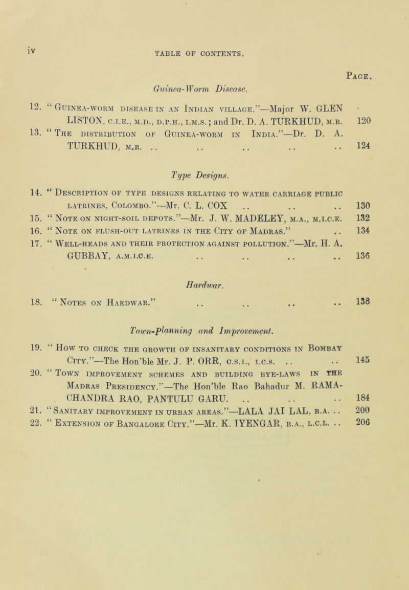 Guinea- Worm Disease. Guinea-worm disease in an Indian village.”—Major W. GLEN LISTON, c.i.e., m.d., d.p.h., i.m.s. ; and Dr. D. A. TURK HUD. m.b. The distribution of Guinea-worm in India.”—Dr. D. A. TURKHUD, m.b. .. Type Designs. Description of type designs relating to water carriage public latrines, Colombo.”—Mr. C. L. COX Note on night-soil depots.”—Mr. J. W. MADELEY, m.a., m.i.c.e. Note on flush-out latrines in the City of Madras.” Well-heads and their protection against pollution.”—Mr. H. A. GUBBAY, a.m.i.c.e. Hard war. “Notes on Hardwar.” To wn-Panning and Improvement. How to check the growth of insanitary conditions in Bombay City.”—The Hon’ble Mr. J. P. ORR, c.s.i., i.c.s. Town improvement schemes and building bye-laws in the Madras Presidency.”—The Hon’ble Rao Bahadur M. RAMA- CHANDRA RAO, PANTULU GARU. Sanitary improvement in urban areas.”—LALA JAI LAL, b.a. .. Extension of Bangalore City.”—Mr. K. IYENGAR, b.a., l.c.l. .. Page . 120 124 130 132 134 136 138 145 184 200 20G